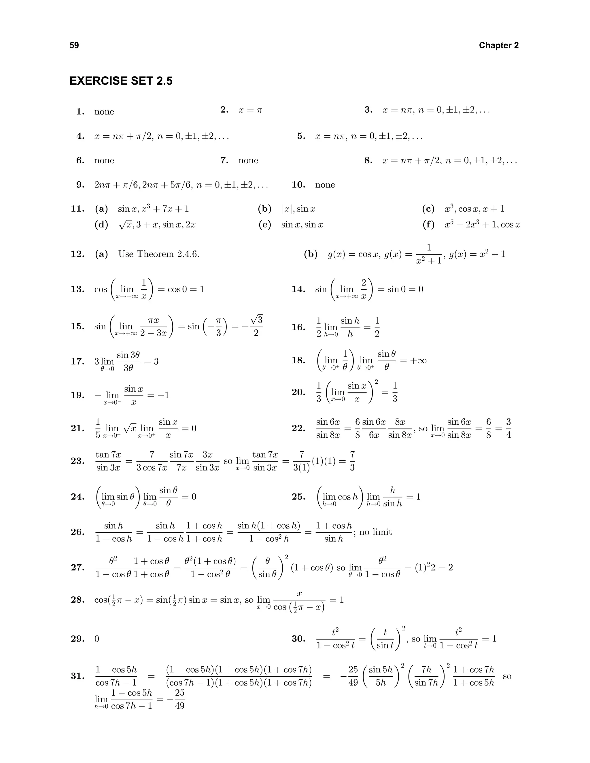 59 Chapter 2
EXERCISE SET 2.5
1. none 2. x = π 3. x = nπ, n = 0, ±1, ±2, . . .
4. x = nπ + π/2, n = 0, ±1, ±2, . . . 5. x = nπ, n = 0, ±1, ±2, . . .
6. none 7. none 8. x = nπ + π/2, n = 0, ±1, ±2, . . .
9. 2nπ + π/6, 2nπ + 5π/6, n = 0, ±1, ±2, . . . 10. none
11. (a) sin x, x3
+ 7x + 1 (b) |x|, sin x (c) x3
, cos x, x + 1
(d)
√
x, 3 + x, sin x, 2x (e) sin x, sin x (f) x5
− 2x3
+ 1, cos x
12. (a) Use Theorem 2.4.6. (b) g(x) = cos x, g(x) =
1
x2 + 1
, g(x) = x2
+ 1
13. cos lim
x→+∞
1
x
= cos 0 = 1 14. sin lim
x→+∞
2
x
= sin 0 = 0
15. sin lim
x→+∞
πx
2 − 3x
= sin −
π
3
= −
√
3
2
16.
1
2
lim
h→0
sin h
h
=
1
2
17. 3 lim
θ→0
sin 3θ
3θ
= 3 18. lim
θ→0+
1
θ
lim
θ→0+
sin θ
θ
= +∞
19. − lim
x→0−
sin x
x
= −1 20.
1
3
lim
x→0
sin x
x
2
=
1
3
21.
1
5
lim
x→0+
√
x lim
x→0+
sin x
x
= 0 22.
sin 6x
sin 8x
=
6
8
sin 6x
6x
8x
sin 8x
, so lim
x→0
sin 6x
sin 8x
=
6
8
=
3
4
23.
tan 7x
sin 3x
=
7
3 cos 7x
sin 7x
7x
3x
sin 3x
so lim
x→0
tan 7x
sin 3x
=
7
3(1)
(1)(1) =
7
3
24. lim
θ→0
sin θ lim
θ→0
sin θ
θ
= 0 25. lim
h→0
cos h lim
h→0
h
sin h
= 1
26.
sin h
1 − cos h
=
sin h
1 − cos h
1 + cos h
1 + cos h
=
sin h(1 + cos h)
1 − cos2 h
=
1 + cos h
sin h
; no limit
27.
θ2
1 − cos θ
1 + cos θ
1 + cos θ
=
θ2
(1 + cos θ)
1 − cos2 θ
=
θ
sin θ
2
(1 + cos θ) so lim
θ→0
θ2
1 − cos θ
= (1)2
2 = 2
28. cos(1
2 π − x) = sin(1
2 π) sin x = sin x, so lim
x→0
x
cos 1
2 π − x
= 1
29. 0 30.
t2
1 − cos2 t
=
t
sin t
2
, so lim
t→0
t2
1 − cos2 t
= 1
31.
1 − cos 5h
cos 7h − 1
=
(1 − cos 5h)(1 + cos 5h)(1 + cos 7h)
(cos 7h − 1)(1 + cos 5h)(1 + cos 7h)
= −
25
49
sin 5h
5h
2
7h
sin 7h
2
1 + cos 7h
1 + cos 5h
so
lim
h→0
1 − cos 5h
cos 7h − 1
= −
25
49
 