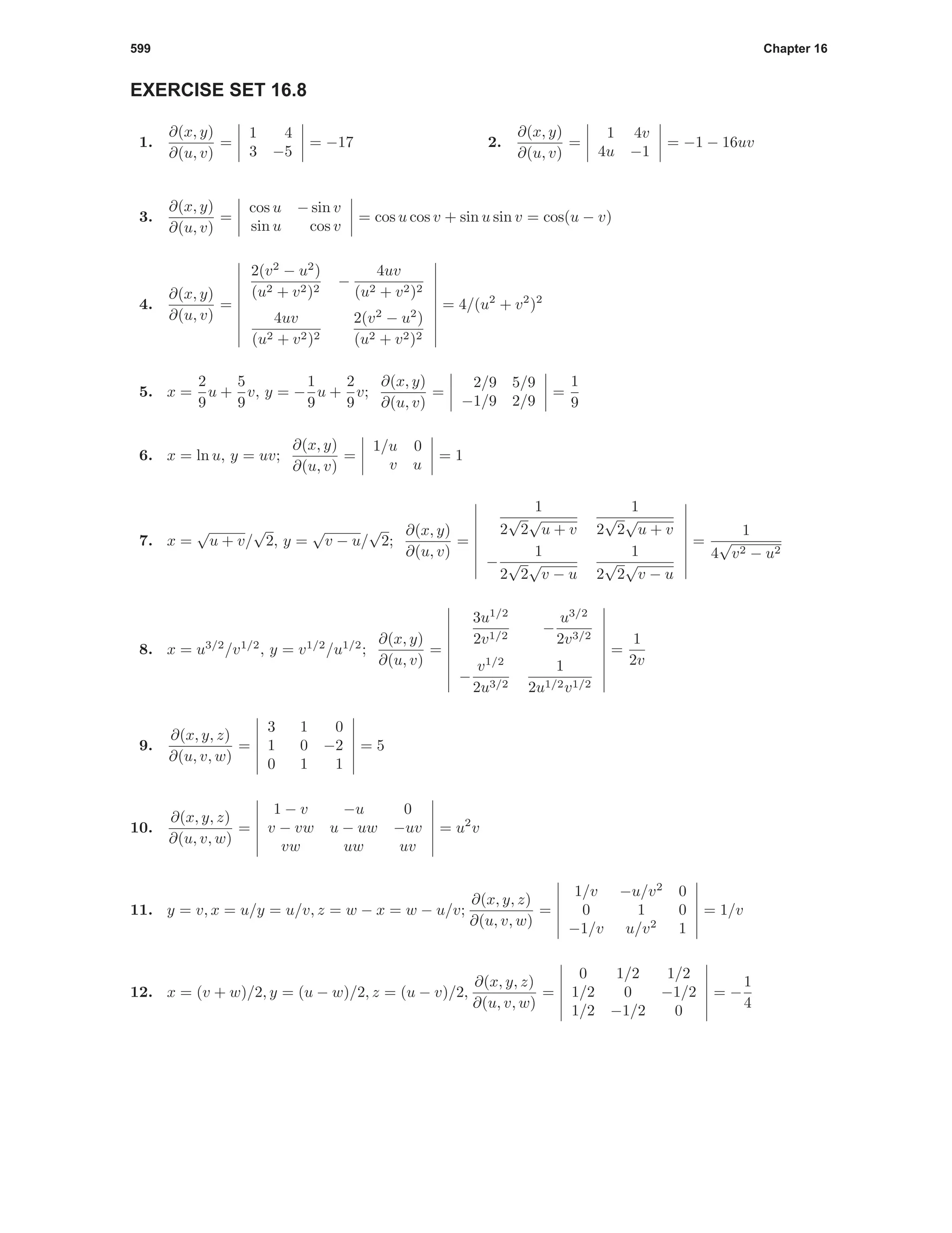 599 Chapter 16
EXERCISE SET 16.8
1.
∂(x, y)
∂(u, v)
=
1 4
3 −5
= −17 2.
∂(x, y)
∂(u, v)
=
1 4v
4u −1
= −1 − 16uv
3.
∂(x, y)
∂(u, v)
=
cos u − sin v
sin u cos v
= cos u cos v + sin u sin v = cos(u − v)
4.
∂(x, y)
∂(u, v)
=
2(v2
− u2
)
(u2 + v2)2
−
4uv
(u2 + v2)2
4uv
(u2 + v2)2
2(v2
− u2
)
(u2 + v2)2
= 4/(u2
+ v2
)2
5. x =
2
9
u +
5
9
v, y = −
1
9
u +
2
9
v;
∂(x, y)
∂(u, v)
=
2/9 5/9
−1/9 2/9
=
1
9
6. x = ln u, y = uv;
∂(x, y)
∂(u, v)
=
1/u 0
v u
= 1
7. x =
√
u + v/
√
2, y =
√
v − u/
√
2;
∂(x, y)
∂(u, v)
=
1
2
√
2
√
u + v
1
2
√
2
√
u + v
−
1
2
√
2
√
v − u
1
2
√
2
√
v − u
=
1
4
√
v2 − u2
8. x = u3/2
/v1/2
, y = v1/2
/u1/2
;
∂(x, y)
∂(u, v)
=
3u1/2
2v1/2
−
u3/2
2v3/2
−
v1/2
2u3/2
1
2u1/2v1/2
=
1
2v
9.
∂(x, y, z)
∂(u, v, w)
=
3 1 0
1 0 −2
0 1 1
= 5
10.
∂(x, y, z)
∂(u, v, w)
=
1 − v −u 0
v − vw u − uw −uv
vw uw uv
= u2
v
11. y = v, x = u/y = u/v, z = w − x = w − u/v;
∂(x, y, z)
∂(u, v, w)
=
1/v −u/v2
0
0 1 0
−1/v u/v2
1
= 1/v
12. x = (v + w)/2, y = (u − w)/2, z = (u − v)/2,
∂(x, y, z)
∂(u, v, w)
=
0 1/2 1/2
1/2 0 −1/2
1/2 −1/2 0
= −
1
4
 