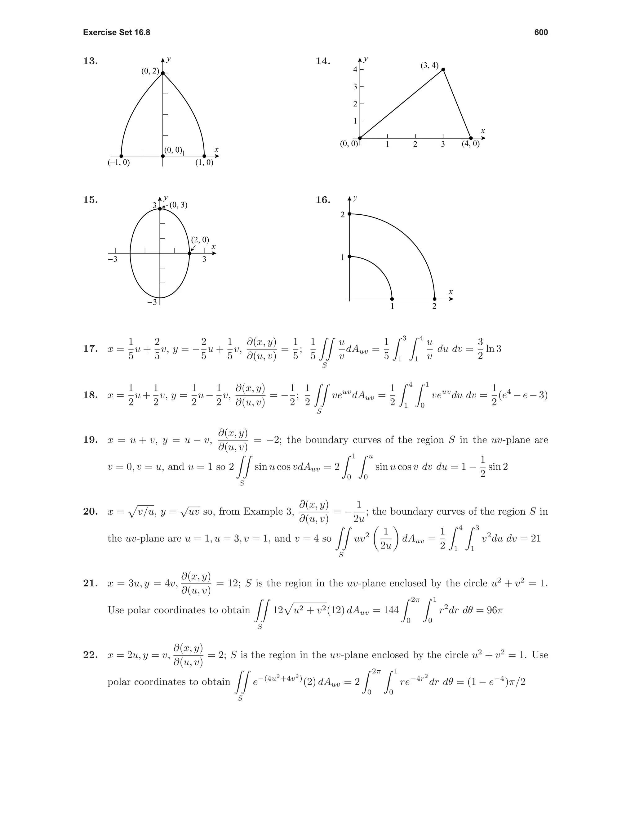 Exercise Set 16.8 600
13.
x
y
(0, 2)
(–1, 0) (1, 0)
(0, 0)
14.
1 2 3
1
2
3
4
x
y
(0, 0) (4, 0)
(3, 4)
15.
-3 3
-3
3
x
y
(2, 0)
(0, 3)
16.
1 2
1
2
x
y
17. x =
1
5
u +
2
5
v, y = −
2
5
u +
1
5
v,
∂(x, y)
∂(u, v)
=
1
5
;
1
5
S
u
v
dAuv =
1
5
3
1
4
1
u
v
du dv =
3
2
ln 3
18. x =
1
2
u +
1
2
v, y =
1
2
u −
1
2
v,
∂(x, y)
∂(u, v)
= −
1
2
;
1
2
S
veuv
dAuv =
1
2
4
1
1
0
veuv
du dv =
1
2
(e4
− e − 3)
19. x = u + v, y = u − v,
∂(x, y)
∂(u, v)
= −2; the boundary curves of the region S in the uv-plane are
v = 0, v = u, and u = 1 so 2
S
sin u cos vdAuv = 2
1
0
u
0
sin u cos v dv du = 1 −
1
2
sin 2
20. x = v/u, y =
√
uv so, from Example 3,
∂(x, y)
∂(u, v)
= −
1
2u
; the boundary curves of the region S in
the uv-plane are u = 1, u = 3, v = 1, and v = 4 so
S
uv2 1
2u
dAuv =
1
2
4
1
3
1
v2
du dv = 21
21. x = 3u, y = 4v,
∂(x, y)
∂(u, v)
= 12; S is the region in the uv-plane enclosed by the circle u2
+ v2
= 1.
Use polar coordinates to obtain
S
12 u2 + v2(12) dAuv = 144
2π
0
1
0
r2
dr dθ = 96π
22. x = 2u, y = v,
∂(x, y)
∂(u, v)
= 2; S is the region in the uv-plane enclosed by the circle u2
+ v2
= 1. Use
polar coordinates to obtain
S
e−(4u2
+4v2
)
(2) dAuv = 2
2π
0
1
0
re−4r2
dr dθ = (1 − e−4
)π/2
 