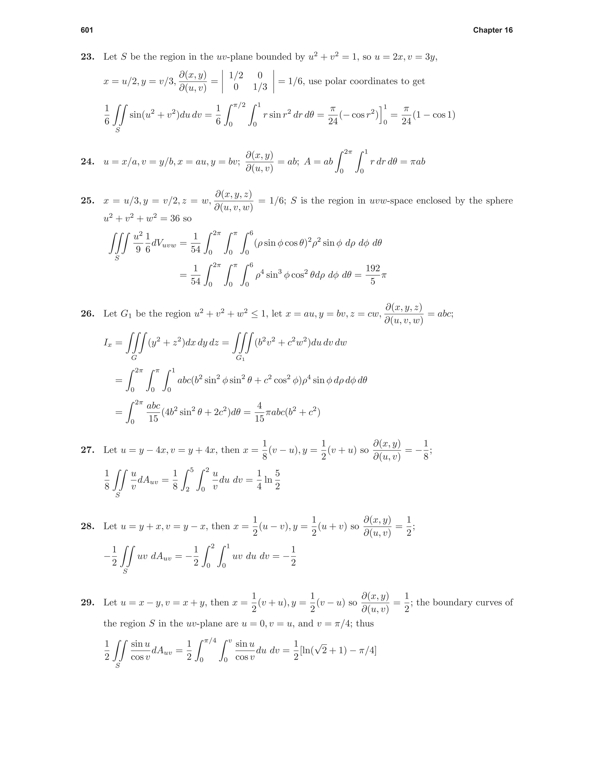 601 Chapter 16
23. Let S be the region in the uv-plane bounded by u2
+ v2
= 1, so u = 2x, v = 3y,
x = u/2, y = v/3,
∂(x, y)
∂(u, v)
=
1/2 0
0 1/3
= 1/6, use polar coordinates to get
1
6
S
sin(u2
+ v2
)du dv =
1
6
π/2
0
1
0
r sin r2
dr dθ =
π
24
(− cos r2
)
1
0
=
π
24
(1 − cos 1)
24. u = x/a, v = y/b, x = au, y = bv;
∂(x, y)
∂(u, v)
= ab; A = ab
2π
0
1
0
r dr dθ = πab
25. x = u/3, y = v/2, z = w,
∂(x, y, z)
∂(u, v, w)
= 1/6; S is the region in uvw-space enclosed by the sphere
u2
+ v2
+ w2
= 36 so
S
u2
9
1
6
dVuvw =
1
54
2π
0
π
0
6
0
(ρ sin φ cos θ)2
ρ2
sin φ dρ dφ dθ
=
1
54
2π
0
π
0
6
0
ρ4
sin3
φ cos2
θdρ dφ dθ =
192
5
π
26. Let G1 be the region u2
+ v2
+ w2
≤ 1, let x = au, y = bv, z = cw,
∂(x, y, z)
∂(u, v, w)
= abc;
Ix =
G
(y2
+ z2
)dx dy dz =
G1
(b2
v2
+ c2
w2
)du dv dw
=
2π
0
π
0
1
0
abc(b2
sin2
φ sin2
θ + c2
cos2
φ)ρ4
sin φ dρ dφ dθ
=
2π
0
abc
15
(4b2
sin2
θ + 2c2
)dθ =
4
15
πabc(b2
+ c2
)
27. Let u = y − 4x, v = y + 4x, then x =
1
8
(v − u), y =
1
2
(v + u) so
∂(x, y)
∂(u, v)
= −
1
8
;
1
8
S
u
v
dAuv =
1
8
5
2
2
0
u
v
du dv =
1
4
ln
5
2
28. Let u = y + x, v = y − x, then x =
1
2
(u − v), y =
1
2
(u + v) so
∂(x, y)
∂(u, v)
=
1
2
;
−
1
2
S
uv dAuv = −
1
2
2
0
1
0
uv du dv = −
1
2
29. Let u = x − y, v = x + y, then x =
1
2
(v + u), y =
1
2
(v − u) so
∂(x, y)
∂(u, v)
=
1
2
; the boundary curves of
the region S in the uv-plane are u = 0, v = u, and v = π/4; thus
1
2
S
sin u
cos v
dAuv =
1
2
π/4
0
v
0
sin u
cos v
du dv =
1
2
[ln(
√
2 + 1) − π/4]
 