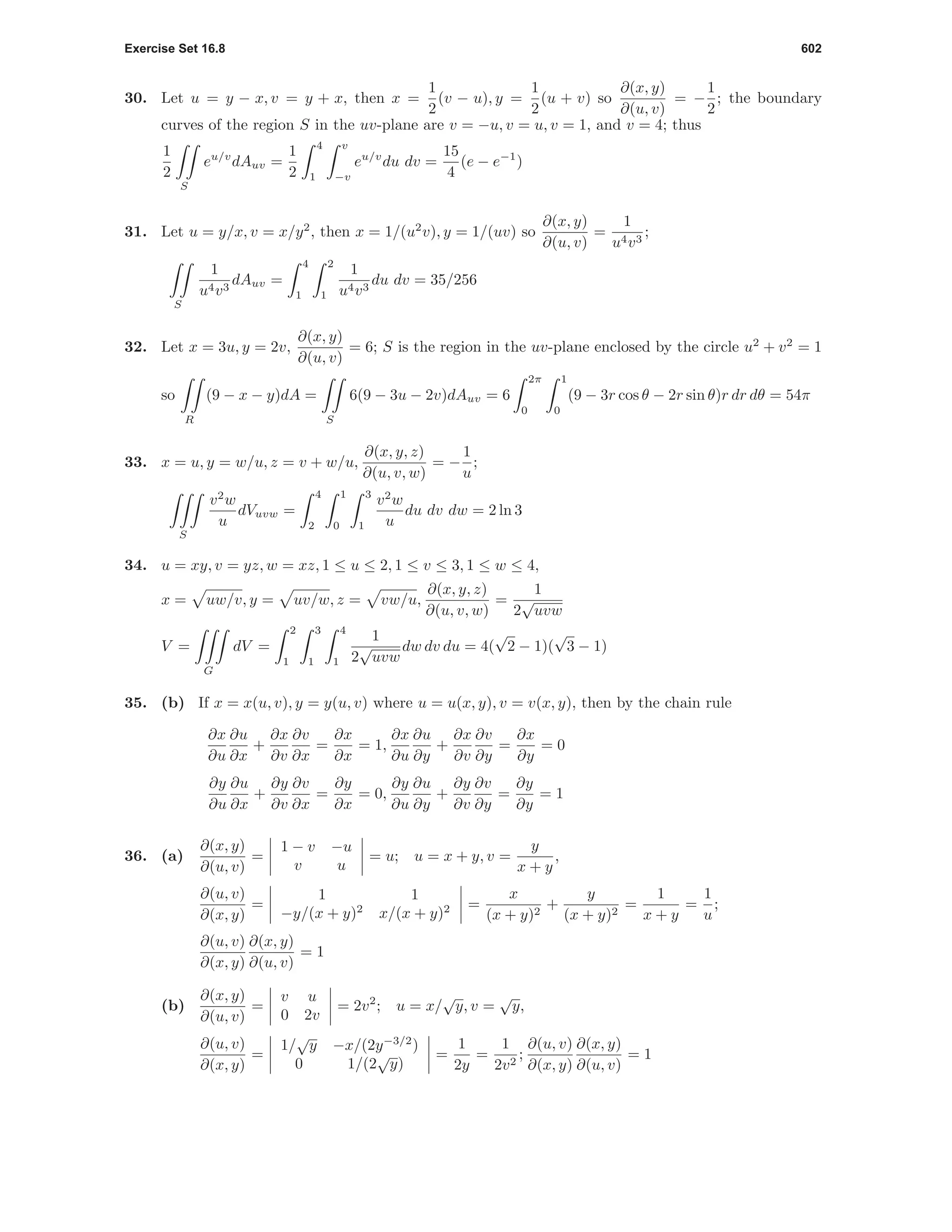 Exercise Set 16.8 602
30. Let u = y − x, v = y + x, then x =
1
2
(v − u), y =
1
2
(u + v) so
∂(x, y)
∂(u, v)
= −
1
2
; the boundary
curves of the region S in the uv-plane are v = −u, v = u, v = 1, and v = 4; thus
1
2
S
eu/v
dAuv =
1
2
4
1
v
−v
eu/v
du dv =
15
4
(e − e−1
)
31. Let u = y/x, v = x/y2
, then x = 1/(u2
v), y = 1/(uv) so
∂(x, y)
∂(u, v)
=
1
u4v3
;
S
1
u4v3
dAuv =
4
1
2
1
1
u4v3
du dv = 35/256
32. Let x = 3u, y = 2v,
∂(x, y)
∂(u, v)
= 6; S is the region in the uv-plane enclosed by the circle u2
+ v2
= 1
so
R
(9 − x − y)dA =
S
6(9 − 3u − 2v)dAuv = 6
2π
0
1
0
(9 − 3r cos θ − 2r sin θ)r dr dθ = 54π
33. x = u, y = w/u, z = v + w/u,
∂(x, y, z)
∂(u, v, w)
= −
1
u
;
S
v2
w
u
dVuvw =
4
2
1
0
3
1
v2
w
u
du dv dw = 2 ln 3
34. u = xy, v = yz, w = xz, 1 ≤ u ≤ 2, 1 ≤ v ≤ 3, 1 ≤ w ≤ 4,
x = uw/v, y = uv/w, z = vw/u,
∂(x, y, z)
∂(u, v, w)
=
1
2
√
uvw
V =
G
dV =
2
1
3
1
4
1
1
2
√
uvw
dw dv du = 4(
√
2 − 1)(
√
3 − 1)
35. (b) If x = x(u, v), y = y(u, v) where u = u(x, y), v = v(x, y), then by the chain rule
∂x
∂u
∂u
∂x
+
∂x
∂v
∂v
∂x
=
∂x
∂x
= 1,
∂x
∂u
∂u
∂y
+
∂x
∂v
∂v
∂y
=
∂x
∂y
= 0
∂y
∂u
∂u
∂x
+
∂y
∂v
∂v
∂x
=
∂y
∂x
= 0,
∂y
∂u
∂u
∂y
+
∂y
∂v
∂v
∂y
=
∂y
∂y
= 1
36. (a)
∂(x, y)
∂(u, v)
=
1 − v −u
v u
= u; u = x + y, v =
y
x + y
,
∂(u, v)
∂(x, y)
=
1 1
−y/(x + y)2
x/(x + y)2 =
x
(x + y)2
+
y
(x + y)2
=
1
x + y
=
1
u
;
∂(u, v)
∂(x, y)
∂(x, y)
∂(u, v)
= 1
(b)
∂(x, y)
∂(u, v)
=
v u
0 2v
= 2v2
; u = x/
√
y, v =
√
y,
∂(u, v)
∂(x, y)
=
1/
√
y −x/(2y−3/2
)
0 1/(2
√
y)
=
1
2y
=
1
2v2
;
∂(u, v)
∂(x, y)
∂(x, y)
∂(u, v)
= 1
 