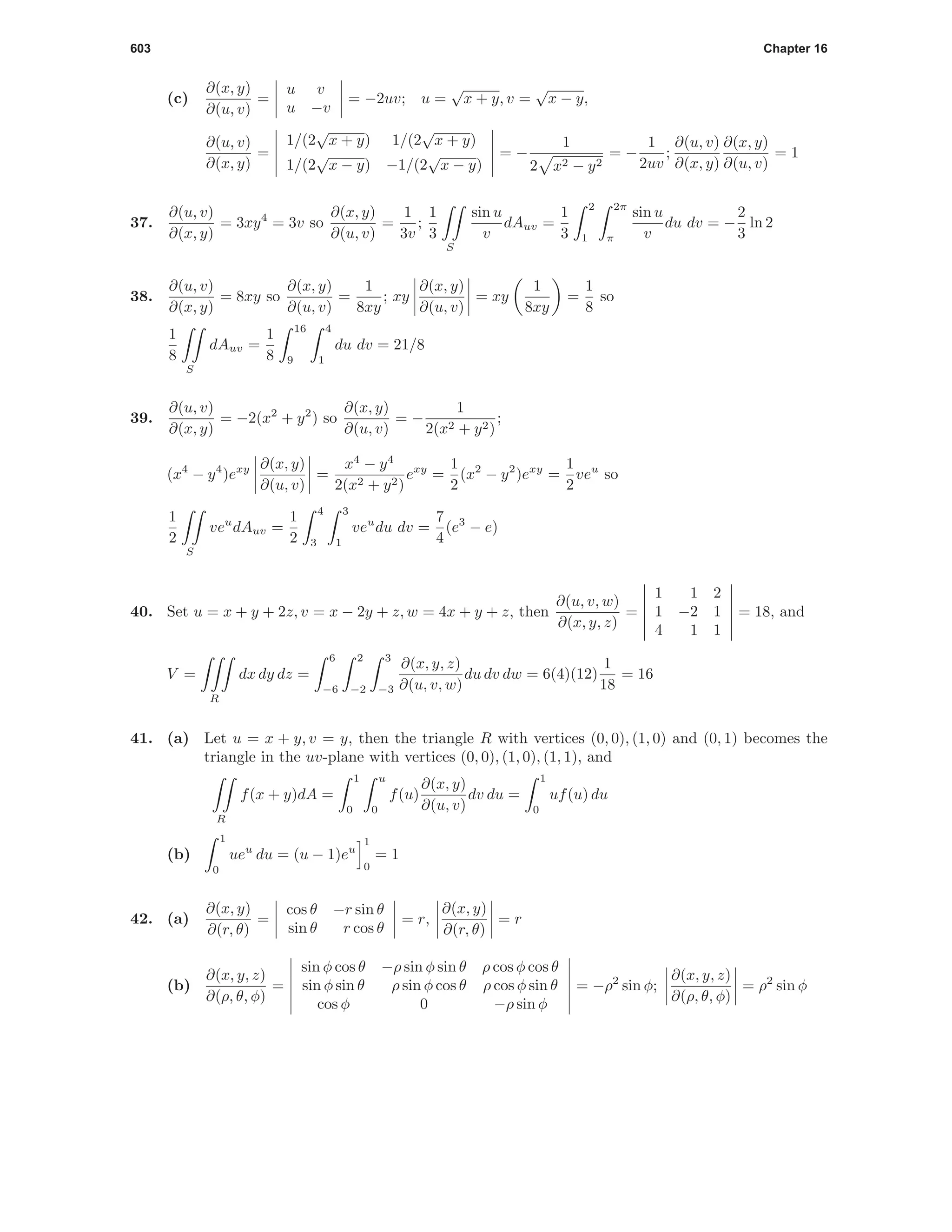 603 Chapter 16
(c)
∂(x, y)
∂(u, v)
=
u v
u −v
= −2uv; u =
√
x + y, v =
√
x − y,
∂(u, v)
∂(x, y)
=
1/(2
√
x + y) 1/(2
√
x + y)
1/(2
√
x − y) −1/(2
√
x − y)
= −
1
2 x2 − y2
= −
1
2uv
;
∂(u, v)
∂(x, y)
∂(x, y)
∂(u, v)
= 1
37.
∂(u, v)
∂(x, y)
= 3xy4
= 3v so
∂(x, y)
∂(u, v)
=
1
3v
;
1
3
S
sin u
v
dAuv =
1
3
2
1
2π
π
sin u
v
du dv = −
2
3
ln 2
38.
∂(u, v)
∂(x, y)
= 8xy so
∂(x, y)
∂(u, v)
=
1
8xy
; xy
∂(x, y)
∂(u, v)
= xy
1
8xy
=
1
8
so
1
8
S
dAuv =
1
8
16
9
4
1
du dv = 21/8
39.
∂(u, v)
∂(x, y)
= −2(x2
+ y2
) so
∂(x, y)
∂(u, v)
= −
1
2(x2 + y2)
;
(x4
− y4
)exy ∂(x, y)
∂(u, v)
=
x4
− y4
2(x2 + y2)
exy
=
1
2
(x2
− y2
)exy
=
1
2
veu
so
1
2
S
veu
dAuv =
1
2
4
3
3
1
veu
du dv =
7
4
(e3
− e)
40. Set u = x + y + 2z, v = x − 2y + z, w = 4x + y + z, then
∂(u, v, w)
∂(x, y, z)
=
1 1 2
1 −2 1
4 1 1
= 18, and
V =
R
dx dy dz =
6
−6
2
−2
3
−3
∂(x, y, z)
∂(u, v, w)
du dv dw = 6(4)(12)
1
18
= 16
41. (a) Let u = x + y, v = y, then the triangle R with vertices (0, 0), (1, 0) and (0, 1) becomes the
triangle in the uv-plane with vertices (0, 0), (1, 0), (1, 1), and
R
f(x + y)dA =
1
0
u
0
f(u)
∂(x, y)
∂(u, v)
dv du =
1
0
uf(u) du
(b)
1
0
ueu
du = (u − 1)eu
1
0
= 1
42. (a)
∂(x, y)
∂(r, θ)
=
cos θ −r sin θ
sin θ r cos θ
= r,
∂(x, y)
∂(r, θ)
= r
(b)
∂(x, y, z)
∂(ρ, θ, φ)
=
sin φ cos θ −ρ sin φ sin θ ρ cos φ cos θ
sin φ sin θ ρ sin φ cos θ ρ cos φ sin θ
cos φ 0 −ρ sin φ
= −ρ2
sin φ;
∂(x, y, z)
∂(ρ, θ, φ)
= ρ2
sin φ
 