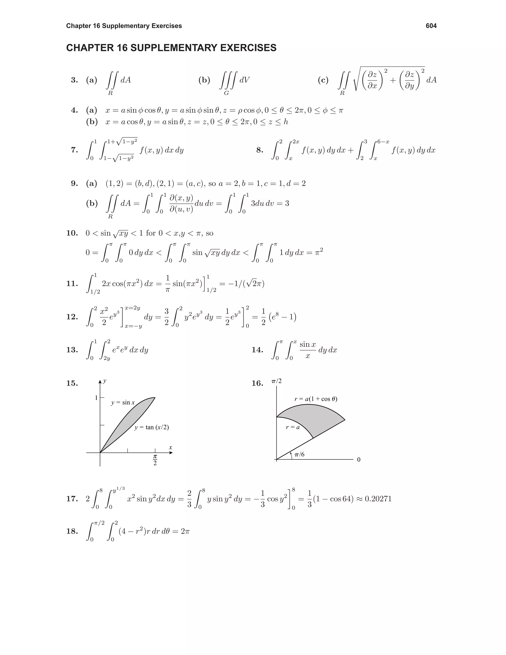 Chapter 16 Supplementary Exercises 604
CHAPTER 16 SUPPLEMENTARY EXERCISES
3. (a)
R
dA (b)
G
dV (c)
R
∂z
∂x
2
+
∂z
∂y
2
dA
4. (a) x = a sin φ cos θ, y = a sin φ sin θ, z = ρ cos φ, 0 ≤ θ ≤ 2π, 0 ≤ φ ≤ π
(b) x = a cos θ, y = a sin θ, z = z, 0 ≤ θ ≤ 2π, 0 ≤ z ≤ h
7.
1
0
1+
√
1−y2
1−
√
1−y2
f(x, y) dx dy 8.
2
0
2x
x
f(x, y) dy dx +
3
2
6−x
x
f(x, y) dy dx
9. (a) (1, 2) = (b, d), (2, 1) = (a, c), so a = 2, b = 1, c = 1, d = 2
(b)
R
dA =
1
0
1
0
∂(x, y)
∂(u, v)
du dv =
1
0
1
0
3du dv = 3
10. 0 < sin
√
xy < 1 for 0 < x,y < π, so
0 =
π
0
π
0
0 dy dx <
π
0
π
0
sin
√
xy dy dx <
π
0
π
0
1 dy dx = π2
11.
1
1/2
2x cos(πx2
) dx =
1
π
sin(πx2
)
1
1/2
= −1/(
√
2π)
12.
2
0
x2
2
ey3
x=2y
x=−y
dy =
3
2
2
0
y2
ey3
dy =
1
2
ey3
2
0
=
1
2
e8
− 1
13.
1
0
2
2y
ex
ey
dx dy 14.
π
0
x
0
sin x
x
dy dx
15.
6
1
x
y
y = sin x
y = tan (x/2)
16.
0
p/2
p/6
r = a
r = a(1 + cos u)
17. 2
8
0
y1/3
0
x2
sin y2
dx dy =
2
3
8
0
y sin y2
dy = −
1
3
cos y2
8
0
=
1
3
(1 − cos 64) ≈ 0.20271
18.
π/2
0
2
0
(4 − r2
)r dr dθ = 2π
 