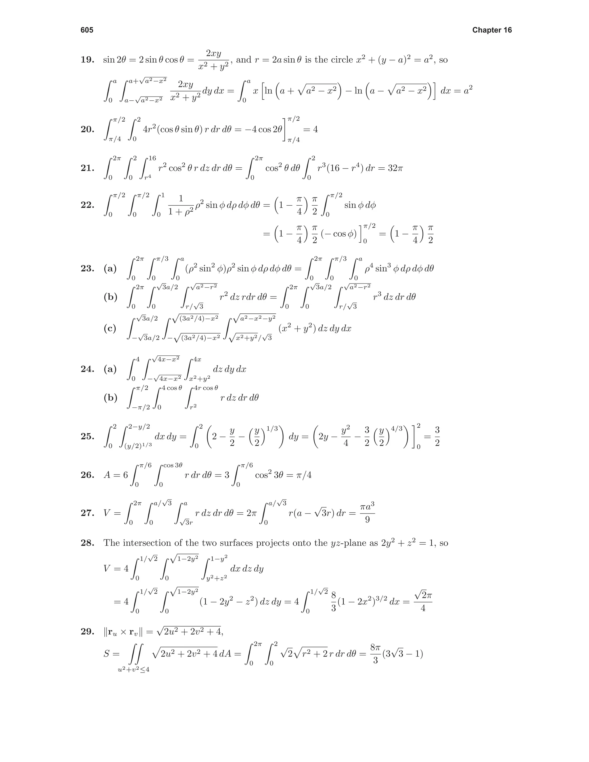 605 Chapter 16
19. sin 2θ = 2 sin θ cos θ =
2xy
x2 + y2
, and r = 2a sin θ is the circle x2
+ (y − a)2
= a2
, so
a
0
a+
√
a2−x2
a−
√
a2−x2
2xy
x2 + y2
dy dx =
a
0
x ln a + a2 − x2 − ln a − a2 − x2 dx = a2
20.
π/2
π/4
2
0
4r2
(cos θ sin θ) r dr dθ = −4 cos 2θ
π/2
π/4
= 4
21.
2π
0
2
0
16
r4
r2
cos2
θ r dz dr dθ =
2π
0
cos2
θ dθ
2
0
r3
(16 − r4
) dr = 32π
22.
π/2
0
π/2
0
1
0
1
1 + ρ2
ρ2
sin φ dρ dφ dθ = 1 −
π
4
π
2
π/2
0
sin φ dφ
= 1 −
π
4
π
2
(− cos φ)
π/2
0
= 1 −
π
4
π
2
23. (a)
2π
0
π/3
0
a
0
(ρ2
sin2
φ)ρ2
sin φ dρ dφ dθ =
2π
0
π/3
0
a
0
ρ4
sin3
φ dρ dφ dθ
(b)
2π
0
√
3a/2
0
√
a2−r2
r/
√
3
r2
dz rdr dθ =
2π
0
√
3a/2
0
√
a2−r2
r/
√
3
r3
dz dr dθ
(c)
√
3a/2
−
√
3a/2
√
(3a2/4)−x2
−
√
(3a2/4)−x2
√
a2−x2−y2
√
x2+y2/
√
3
(x2
+ y2
) dz dy dx
24. (a)
4
0
√
4x−x2
−
√
4x−x2
4x
x2+y2
dz dy dx
(b)
π/2
−π/2
4 cos θ
0
4r cos θ
r2
r dz dr dθ
25.
2
0
2−y/2
(y/2)1/3
dx dy =
2
0
2 −
y
2
−
y
2
1/3
dy = 2y −
y2
4
−
3
2
y
2
4/3 2
0
=
3
2
26. A = 6
π/6
0
cos 3θ
0
r dr dθ = 3
π/6
0
cos2
3θ = π/4
27. V =
2π
0
a/
√
3
0
a
√
3r
r dz dr dθ = 2π
a/
√
3
0
r(a −
√
3r) dr =
πa3
9
28. The intersection of the two surfaces projects onto the yz-plane as 2y2
+ z2
= 1, so
V = 4
1/
√
2
0
√
1−2y2
0
1−y2
y2+z2
dx dz dy
= 4
1/
√
2
0
√
1−2y2
0
(1 − 2y2
− z2
) dz dy = 4
1/
√
2
0
8
3
(1 − 2x2
)3/2
dx =
√
2π
4
29. ru × rv =
√
2u2 + 2v2 + 4,
S =
u2+v2≤4
2u2 + 2v2 + 4 dA =
2π
0
2
0
√
2 r2 + 2 r dr dθ =
8π
3
(3
√
3 − 1)
 