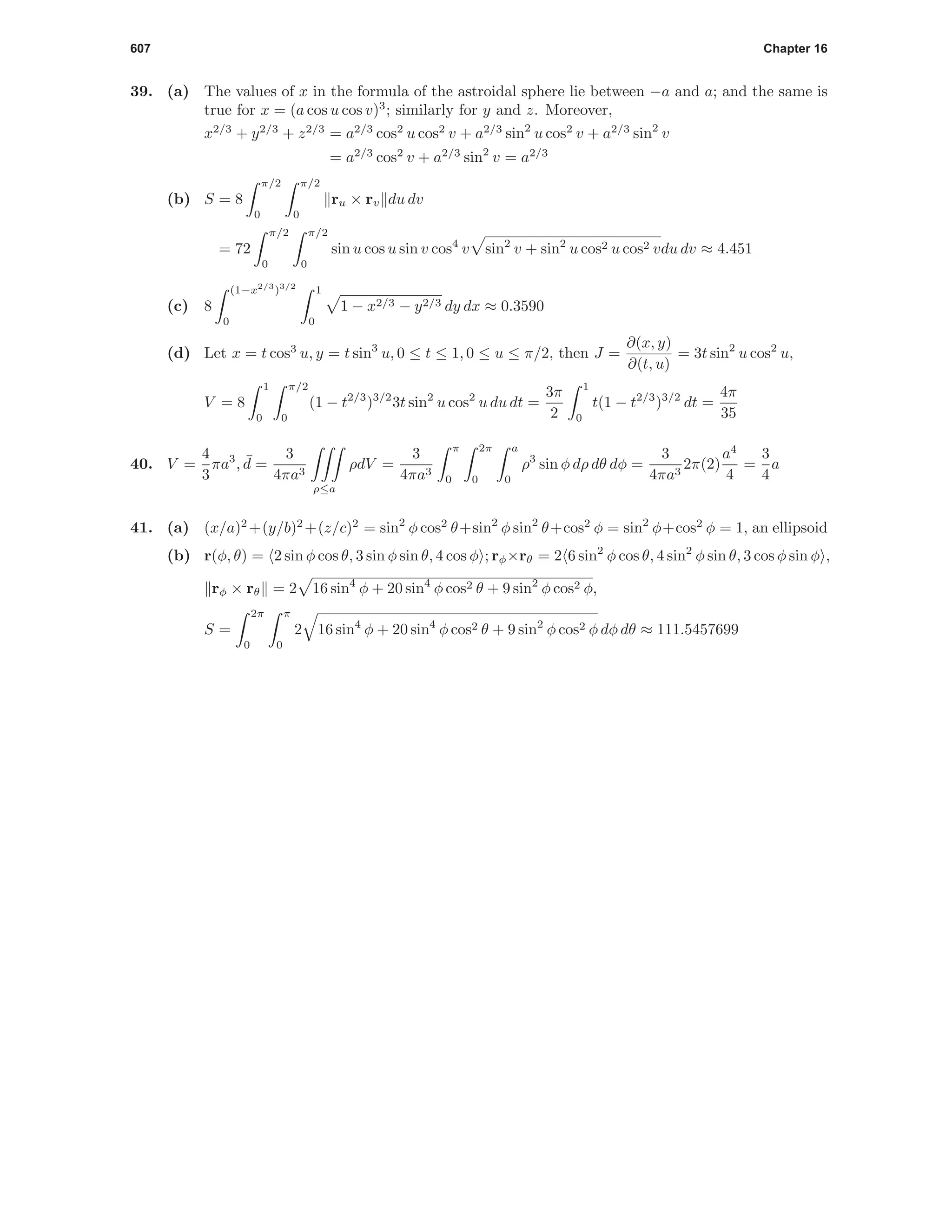 607 Chapter 16
39. (a) The values of x in the formula of the astroidal sphere lie between −a and a; and the same is
true for x = (a cos u cos v)3
; similarly for y and z. Moreover,
x2/3
+ y2/3
+ z2/3
= a2/3
cos2
u cos2
v + a2/3
sin2
u cos2
v + a2/3
sin2
v
= a2/3
cos2
v + a2/3
sin2
v = a2/3
(b) S = 8
π/2
0
π/2
0
ru × rv du dv
= 72
π/2
0
π/2
0
sin u cos u sin v cos4
v sin2
v + sin2
u cos2 u cos2 vdu dv ≈ 4.451
(c) 8
(1−x2/3
)3/2
0
1
0
1 − x2/3 − y2/3 dy dx ≈ 0.3590
(d) Let x = t cos3
u, y = t sin3
u, 0 ≤ t ≤ 1, 0 ≤ u ≤ π/2, then J =
∂(x, y)
∂(t, u)
= 3t sin2
u cos2
u,
V = 8
1
0
π/2
0
(1 − t2/3
)3/2
3t sin2
u cos2
u du dt =
3π
2
1
0
t(1 − t2/3
)3/2
dt =
4π
35
40. V =
4
3
πa3
, ¯d =
3
4πa3
ρ≤a
ρdV =
3
4πa3
π
0
2π
0
a
0
ρ3
sin φ dρ dθ dφ =
3
4πa3
2π(2)
a4
4
=
3
4
a
41. (a) (x/a)2
+(y/b)2
+(z/c)2
= sin2
φ cos2
θ+sin2
φ sin2
θ+cos2
φ = sin2
φ+cos2
φ = 1, an ellipsoid
(b) r(φ, θ) = 2 sin φ cos θ, 3 sin φ sin θ, 4 cos φ ; rφ×rθ = 2 6 sin2
φ cos θ, 4 sin2
φ sin θ, 3 cos φ sin φ ,
rφ × rθ = 2 16 sin4
φ + 20 sin4
φ cos2 θ + 9 sin2
φ cos2 φ,
S =
2π
0
π
0
2 16 sin4
φ + 20 sin4
φ cos2 θ + 9 sin2
φ cos2 φ dφ dθ ≈ 111.5457699
 