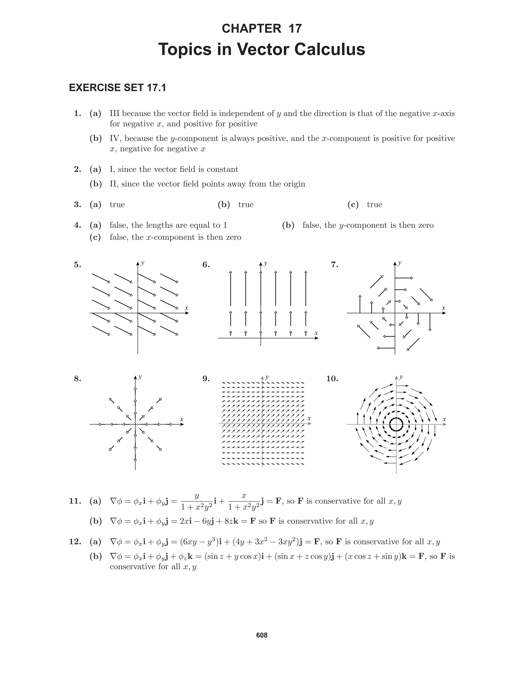 608
CHAPTER 17
Topics in Vector Calculus
EXERCISE SET 17.1
1. (a) III because the vector ﬁeld is independent of y and the direction is that of the negative x-axis
for negative x, and positive for positive
(b) IV, because the y-component is always positive, and the x-component is positive for positive
x, negative for negative x
2. (a) I, since the vector ﬁeld is constant
(b) II, since the vector ﬁeld points away from the origin
3. (a) true (b) true (c) true
4. (a) false, the lengths are equal to 1 (b) false, the y-component is then zero
(c) false, the x-component is then zero
5.
x
y 6.
x
y 7.
x
y
8.
x
y 9.
x
y 10.
x
y
11. (a) φ = φxi + φyj =
y
1 + x2y2
i +
x
1 + x2y2
j = F, so F is conservative for all x, y
(b) φ = φxi + φyj = 2xi − 6yj + 8zk = F so F is conservative for all x, y
12. (a) φ = φxi + φyj = (6xy − y3
)i + (4y + 3x2
− 3xy2
)j = F, so F is conservative for all x, y
(b) φ = φxi + φyj + φzk = (sin z + y cos x)i + (sin x + z cos y)j + (x cos z + sin y)k = F, so F is
conservative for all x, y
 