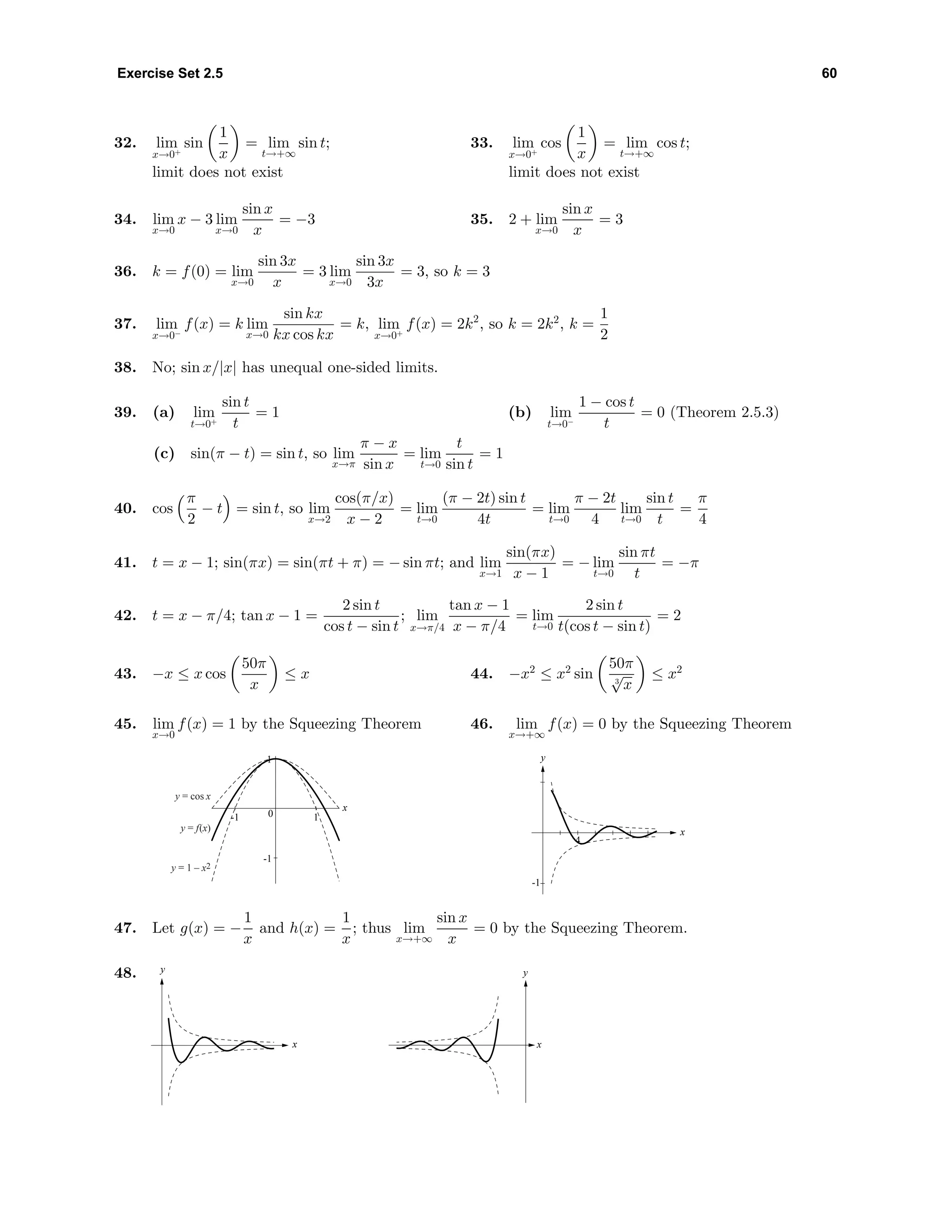 Exercise Set 2.5 60
32. lim
x→0+
sin
1
x
= lim
t→+∞
sin t;
limit does not exist
33. lim
x→0+
cos
1
x
= lim
t→+∞
cos t;
limit does not exist
34. lim
x→0
x − 3 lim
x→0
sin x
x
= −3 35. 2 + lim
x→0
sin x
x
= 3
36. k = f(0) = lim
x→0
sin 3x
x
= 3 lim
x→0
sin 3x
3x
= 3, so k = 3
37. lim
x→0−
f(x) = k lim
x→0
sin kx
kx cos kx
= k, lim
x→0+
f(x) = 2k2
, so k = 2k2
, k =
1
2
38. No; sin x/|x| has unequal one-sided limits.
39. (a) lim
t→0+
sin t
t
= 1 (b) lim
t→0−
1 − cos t
t
= 0 (Theorem 2.5.3)
(c) sin(π − t) = sin t, so lim
x→π
π − x
sin x
= lim
t→0
t
sin t
= 1
40. cos
π
2
− t = sin t, so lim
x→2
cos(π/x)
x − 2
= lim
t→0
(π − 2t) sin t
4t
= lim
t→0
π − 2t
4
lim
t→0
sin t
t
=
π
4
41. t = x − 1; sin(πx) = sin(πt + π) = − sin πt; and lim
x→1
sin(πx)
x − 1
= − lim
t→0
sin πt
t
= −π
42. t = x − π/4; tan x − 1 =
2 sin t
cos t − sin t
; lim
x→π/4
tan x − 1
x − π/4
= lim
t→0
2 sin t
t(cos t − sin t)
= 2
43. −x ≤ x cos
50π
x
≤ x 44. −x2
≤ x2
sin
50π
3
√
x
≤ x2
45. lim
x→0
f(x) = 1 by the Squeezing Theorem
-1
0
1
-1 1
x
y = cos x
y = 1 – x2
y = f(x)
46. lim
x→+∞
f(x) = 0 by the Squeezing Theorem
y
x
-1
4
47. Let g(x) = −
1
x
and h(x) =
1
x
; thus lim
x→+∞
sin x
x
= 0 by the Squeezing Theorem.
48. y
x
y
x
 