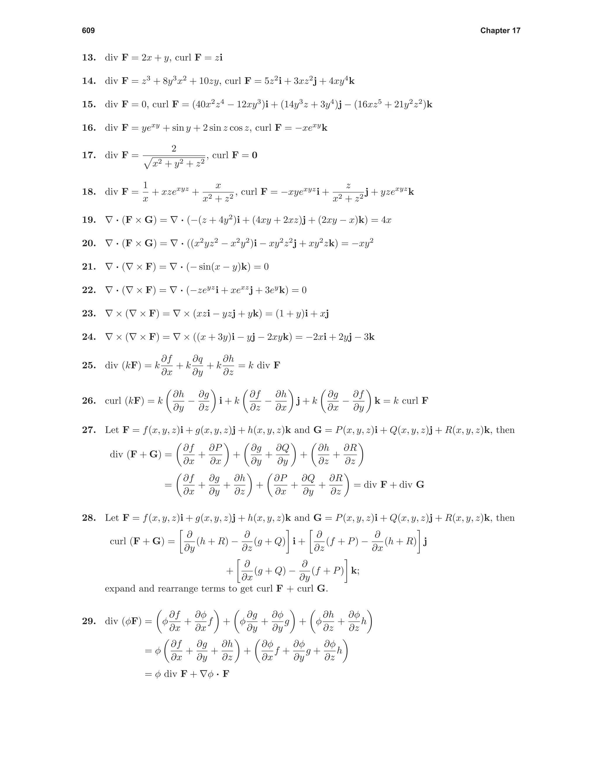 609 Chapter 17
13. div F = 2x + y, curl F = zi
14. div F = z3
+ 8y3
x2
+ 10zy, curl F = 5z2
i + 3xz2
j + 4xy4
k
15. div F = 0, curl F = (40x2
z4
− 12xy3
)i + (14y3
z + 3y4
)j − (16xz5
+ 21y2
z2
)k
16. div F = yexy
+ sin y + 2 sin z cos z, curl F = −xexy
k
17. div F =
2
x2 + y2 + z2
, curl F = 0
18. div F =
1
x
+ xzexyz
+
x
x2 + z2
, curl F = −xyexyz
i +
z
x2 + z2
j + yzexyz
k
19. · (F × G) = · (−(z + 4y2
)i + (4xy + 2xz)j + (2xy − x)k) = 4x
20. · (F × G) = · ((x2
yz2
− x2
y2
)i − xy2
z2
j + xy2
zk) = −xy2
21. · ( × F) = · (− sin(x − y)k) = 0
22. · ( × F) = · (−zeyz
i + xexz
j + 3ey
k) = 0
23. × ( × F) = × (xzi − yzj + yk) = (1 + y)i + xj
24. × ( × F) = × ((x + 3y)i − yj − 2xyk) = −2xi + 2yj − 3k
25. div (kF) = k
∂f
∂x
+ k
∂q
∂y
+ k
∂h
∂z
= k div F
26. curl (kF) = k
∂h
∂y
−
∂g
∂z
i + k
∂f
∂z
−
∂h
∂x
j + k
∂g
∂x
−
∂f
∂y
k = k curl F
27. Let F = f(x, y, z)i + g(x, y, z)j + h(x, y, z)k and G = P(x, y, z)i + Q(x, y, z)j + R(x, y, z)k, then
div (F + G) =
∂f
∂x
+
∂P
∂x
+
∂g
∂y
+
∂Q
∂y
+
∂h
∂z
+
∂R
∂z
=
∂f
∂x
+
∂g
∂y
+
∂h
∂z
+
∂P
∂x
+
∂Q
∂y
+
∂R
∂z
= div F + div G
28. Let F = f(x, y, z)i + g(x, y, z)j + h(x, y, z)k and G = P(x, y, z)i + Q(x, y, z)j + R(x, y, z)k, then
curl (F + G) =
∂
∂y
(h + R) −
∂
∂z
(g + Q) i +
∂
∂z
(f + P) −
∂
∂x
(h + R) j
+
∂
∂x
(g + Q) −
∂
∂y
(f + P) k;
expand and rearrange terms to get curl F + curl G.
29. div (φF) = φ
∂f
∂x
+
∂φ
∂x
f + φ
∂g
∂y
+
∂φ
∂y
g + φ
∂h
∂z
+
∂φ
∂z
h
= φ
∂f
∂x
+
∂g
∂y
+
∂h
∂z
+
∂φ
∂x
f +
∂φ
∂y
g +
∂φ
∂z
h
= φ div F + φ · F
 