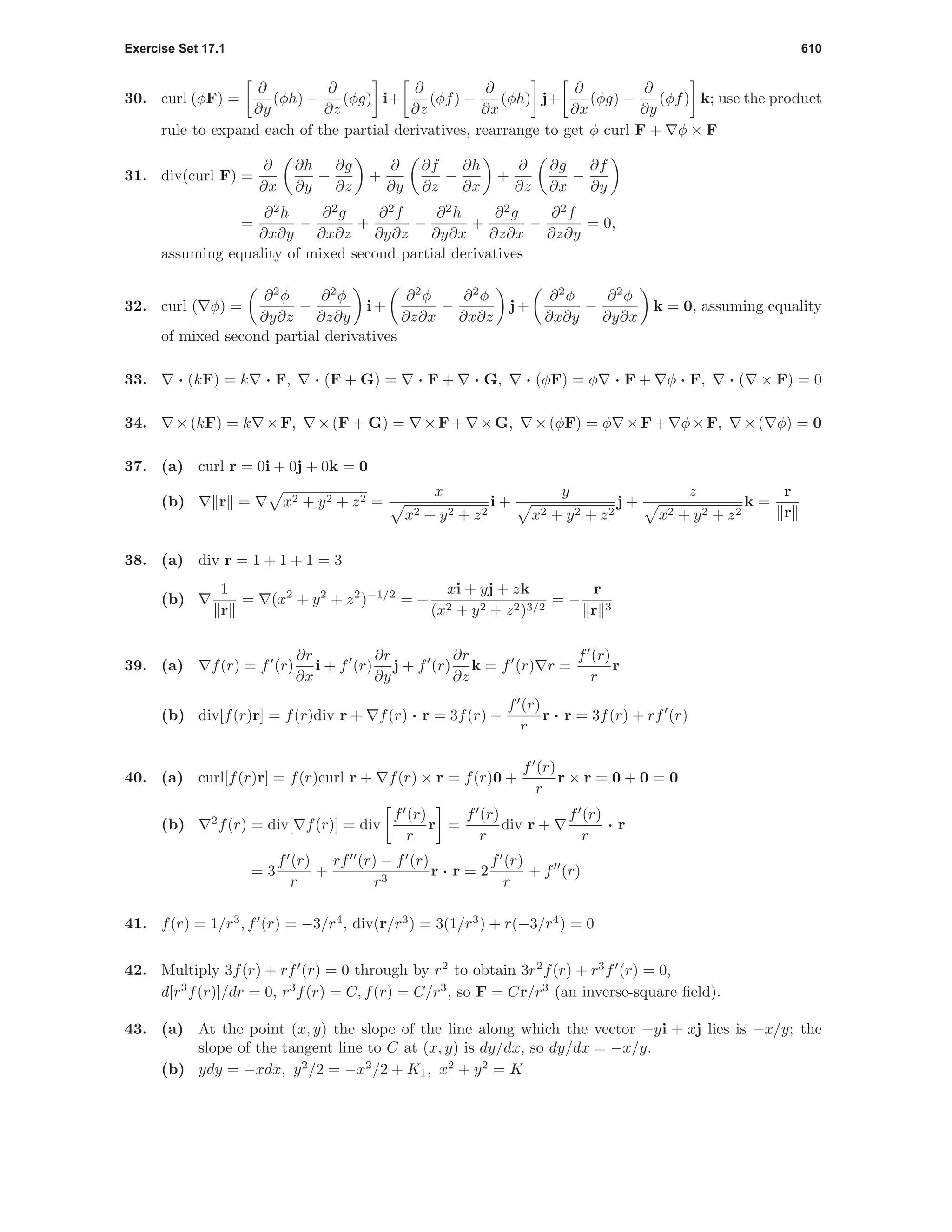 Exercise Set 17.1 610
30. curl (φF) =
∂
∂y
(φh) −
∂
∂z
(φg) i+
∂
∂z
(φf) −
∂
∂x
(φh) j+
∂
∂x
(φg) −
∂
∂y
(φf) k; use the product
rule to expand each of the partial derivatives, rearrange to get φ curl F + φ × F
31. div(curl F) =
∂
∂x
∂h
∂y
−
∂g
∂z
+
∂
∂y
∂f
∂z
−
∂h
∂x
+
∂
∂z
∂g
∂x
−
∂f
∂y
=
∂2
h
∂x∂y
−
∂2
g
∂x∂z
+
∂2
f
∂y∂z
−
∂2
h
∂y∂x
+
∂2
g
∂z∂x
−
∂2
f
∂z∂y
= 0,
assuming equality of mixed second partial derivatives
32. curl ( φ) =
∂2
φ
∂y∂z
−
∂2
φ
∂z∂y
i+
∂2
φ
∂z∂x
−
∂2
φ
∂x∂z
j+
∂2
φ
∂x∂y
−
∂2
φ
∂y∂x
k = 0, assuming equality
of mixed second partial derivatives
33. · (kF) = k · F, · (F + G) = · F + · G, · (φF) = φ · F + φ · F, · ( × F) = 0
34. ×(kF) = k ×F, ×(F + G) = ×F+ ×G, ×(φF) = φ ×F+ φ×F, ×( φ) = 0
37. (a) curl r = 0i + 0j + 0k = 0
(b) r = x2 + y2 + z2 =
x
x2 + y2 + z2
i +
y
x2 + y2 + z2
j +
z
x2 + y2 + z2
k =
r
r
38. (a) div r = 1 + 1 + 1 = 3
(b)
1
r
= (x2
+ y2
+ z2
)−1/2
= −
xi + yj + zk
(x2 + y2 + z2)3/2
= −
r
r 3
39. (a) f(r) = f (r)
∂r
∂x
i + f (r)
∂r
∂y
j + f (r)
∂r
∂z
k = f (r) r =
f (r)
r
r
(b) div[f(r)r] = f(r)div r + f(r) · r = 3f(r) +
f (r)
r
r · r = 3f(r) + rf (r)
40. (a) curl[f(r)r] = f(r)curl r + f(r) × r = f(r)0 +
f (r)
r
r × r = 0 + 0 = 0
(b) 2
f(r) = div[ f(r)] = div
f (r)
r
r =
f (r)
r
div r +
f (r)
r
· r
= 3
f (r)
r
+
rf (r) − f (r)
r3
r · r = 2
f (r)
r
+ f (r)
41. f(r) = 1/r3
, f (r) = −3/r4
, div(r/r3
) = 3(1/r3
) + r(−3/r4
) = 0
42. Multiply 3f(r) + rf (r) = 0 through by r2
to obtain 3r2
f(r) + r3
f (r) = 0,
d[r3
f(r)]/dr = 0, r3
f(r) = C, f(r) = C/r3
, so F = Cr/r3
(an inverse-square ﬁeld).
43. (a) At the point (x, y) the slope of the line along which the vector −yi + xj lies is −x/y; the
slope of the tangent line to C at (x, y) is dy/dx, so dy/dx = −x/y.
(b) ydy = −xdx, y2
/2 = −x2
/2 + K1, x2
+ y2
= K
 