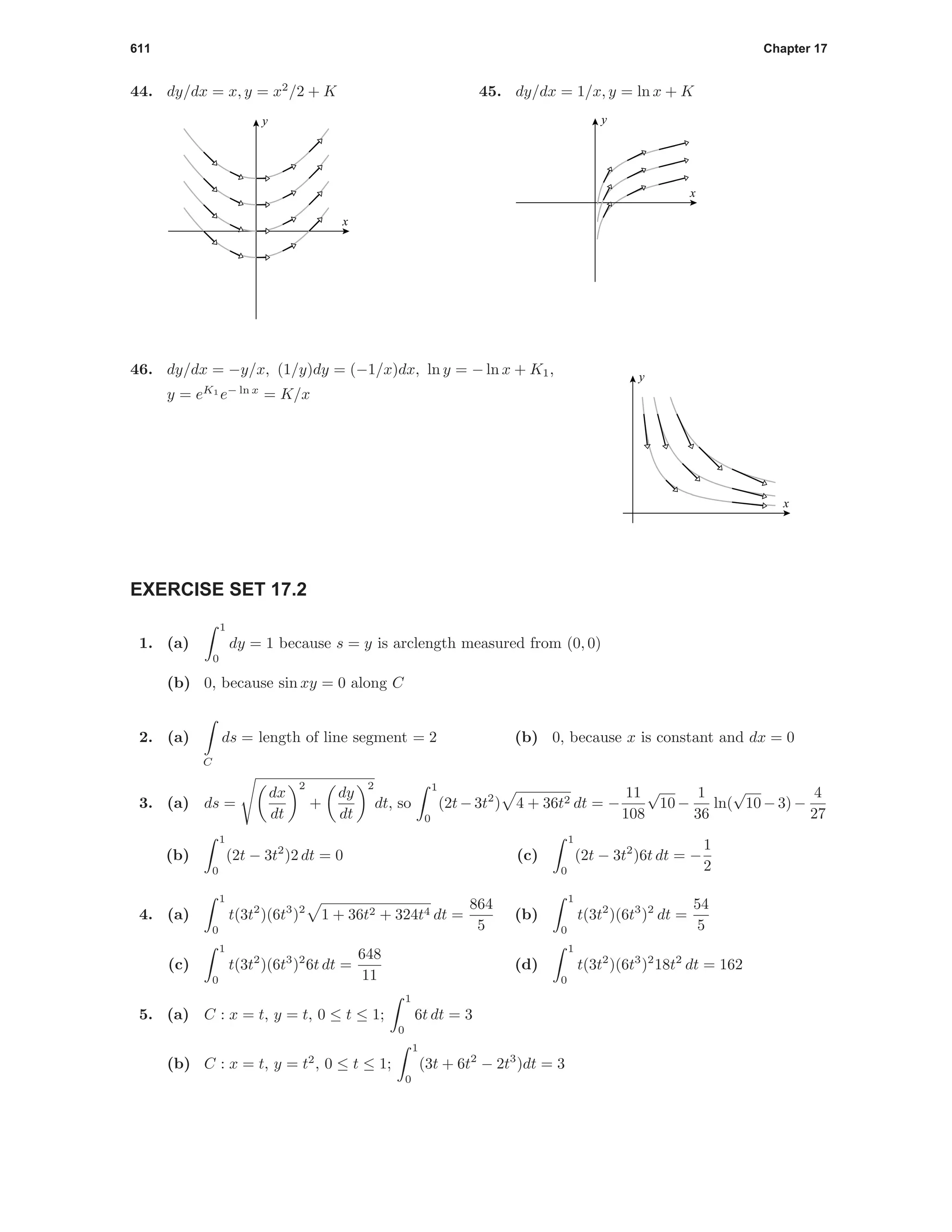 611 Chapter 17
44. dy/dx = x, y = x2
/2 + K
x
y
45. dy/dx = 1/x, y = ln x + K
x
y
46. dy/dx = −y/x, (1/y)dy = (−1/x)dx, ln y = − ln x + K1,
y = eK1
e− ln x
= K/x
x
y
EXERCISE SET 17.2
1. (a)
1
0
dy = 1 because s = y is arclength measured from (0, 0)
(b) 0, because sin xy = 0 along C
2. (a)
C
ds = length of line segment = 2 (b) 0, because x is constant and dx = 0
3. (a) ds =
dx
dt
2
+
dy
dt
2
dt, so
1
0
(2t −3t2
) 4 + 36t2 dt = −
11
108
√
10 −
1
36
ln(
√
10 −3) −
4
27
(b)
1
0
(2t − 3t2
)2 dt = 0 (c)
1
0
(2t − 3t2
)6t dt = −
1
2
4. (a)
1
0
t(3t2
)(6t3
)2
1 + 36t2 + 324t4 dt =
864
5
(b)
1
0
t(3t2
)(6t3
)2
dt =
54
5
(c)
1
0
t(3t2
)(6t3
)2
6t dt =
648
11
(d)
1
0
t(3t2
)(6t3
)2
18t2
dt = 162
5. (a) C : x = t, y = t, 0 ≤ t ≤ 1;
1
0
6t dt = 3
(b) C : x = t, y = t2
, 0 ≤ t ≤ 1;
1
0
(3t + 6t2
− 2t3
)dt = 3
 