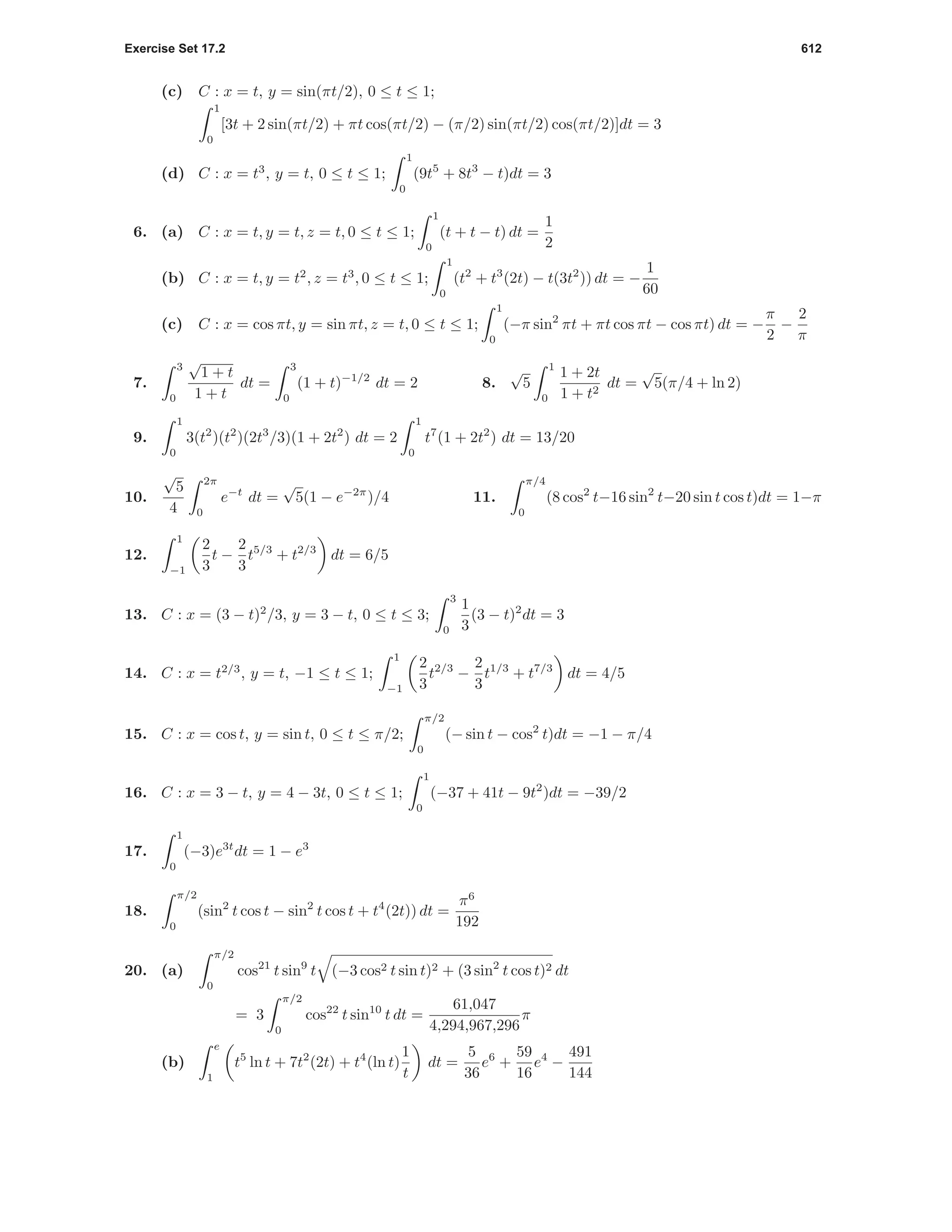 Exercise Set 17.2 612
(c) C : x = t, y = sin(πt/2), 0 ≤ t ≤ 1;
1
0
[3t + 2 sin(πt/2) + πt cos(πt/2) − (π/2) sin(πt/2) cos(πt/2)]dt = 3
(d) C : x = t3
, y = t, 0 ≤ t ≤ 1;
1
0
(9t5
+ 8t3
− t)dt = 3
6. (a) C : x = t, y = t, z = t, 0 ≤ t ≤ 1;
1
0
(t + t − t) dt =
1
2
(b) C : x = t, y = t2
, z = t3
, 0 ≤ t ≤ 1;
1
0
(t2
+ t3
(2t) − t(3t2
)) dt = −
1
60
(c) C : x = cos πt, y = sin πt, z = t, 0 ≤ t ≤ 1;
1
0
(−π sin2
πt + πt cos πt − cos πt) dt = −
π
2
−
2
π
7.
3
0
√
1 + t
1 + t
dt =
3
0
(1 + t)−1/2
dt = 2 8.
√
5
1
0
1 + 2t
1 + t2
dt =
√
5(π/4 + ln 2)
9.
1
0
3(t2
)(t2
)(2t3
/3)(1 + 2t2
) dt = 2
1
0
t7
(1 + 2t2
) dt = 13/20
10.
√
5
4
2π
0
e−t
dt =
√
5(1 − e−2π
)/4 11.
π/4
0
(8 cos2
t−16 sin2
t−20 sin t cos t)dt = 1−π
12.
1
−1
2
3
t −
2
3
t5/3
+ t2/3
dt = 6/5
13. C : x = (3 − t)2
/3, y = 3 − t, 0 ≤ t ≤ 3;
3
0
1
3
(3 − t)2
dt = 3
14. C : x = t2/3
, y = t, −1 ≤ t ≤ 1;
1
−1
2
3
t2/3
−
2
3
t1/3
+ t7/3
dt = 4/5
15. C : x = cos t, y = sin t, 0 ≤ t ≤ π/2;
π/2
0
(− sin t − cos2
t)dt = −1 − π/4
16. C : x = 3 − t, y = 4 − 3t, 0 ≤ t ≤ 1;
1
0
(−37 + 41t − 9t2
)dt = −39/2
17.
1
0
(−3)e3t
dt = 1 − e3
18.
π/2
0
(sin2
t cos t − sin2
t cos t + t4
(2t)) dt =
π6
192
20. (a)
π/2
0
cos21
t sin9
t (−3 cos2 t sin t)2 + (3 sin2
t cos t)2 dt
= 3
π/2
0
cos22
t sin10
t dt =
61,047
4,294,967,296
π
(b)
e
1
t5
ln t + 7t2
(2t) + t4
(ln t)
1
t
dt =
5
36
e6
+
59
16
e4
−
491
144
 
