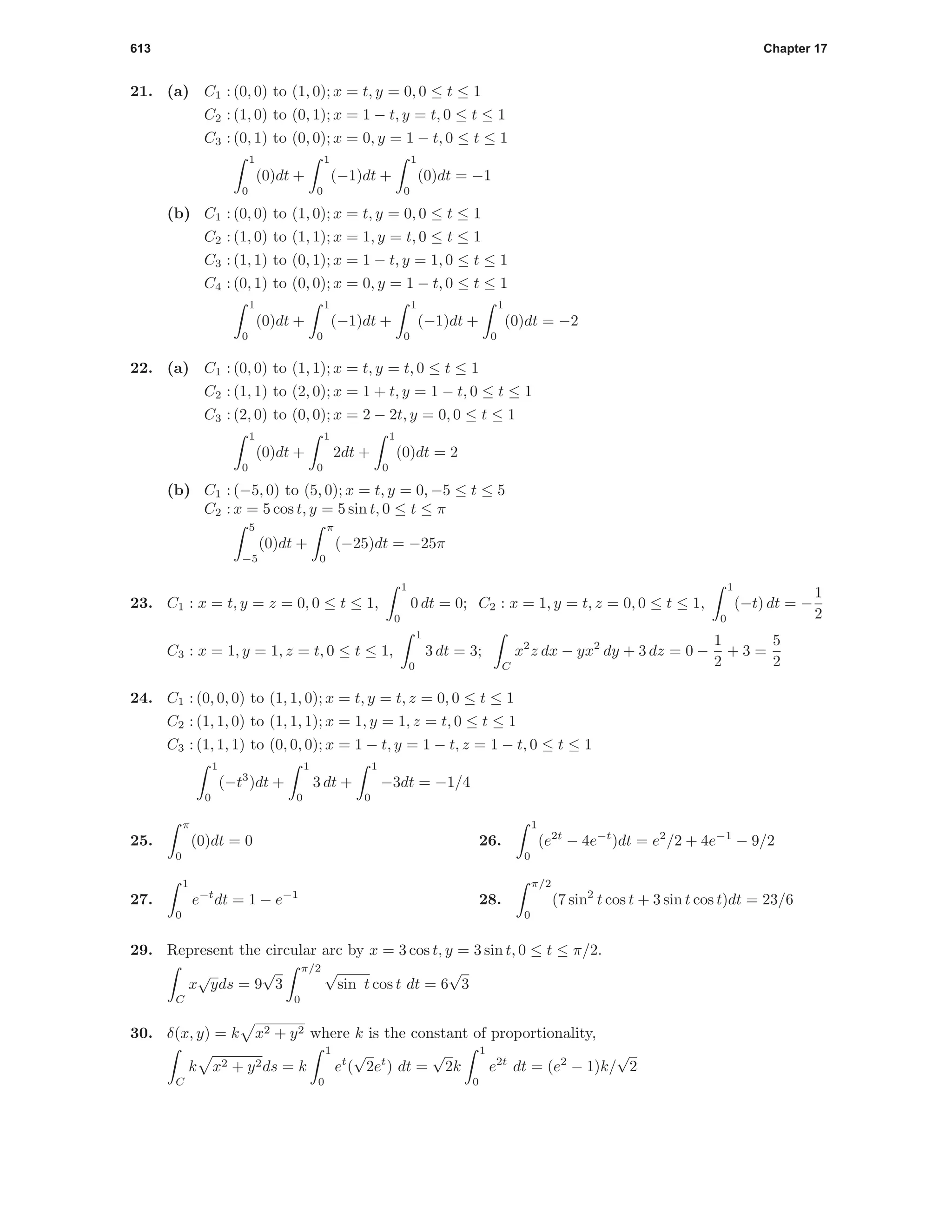 613 Chapter 17
21. (a) C1 : (0, 0) to (1, 0); x = t, y = 0, 0 ≤ t ≤ 1
C2 : (1, 0) to (0, 1); x = 1 − t, y = t, 0 ≤ t ≤ 1
C3 : (0, 1) to (0, 0); x = 0, y = 1 − t, 0 ≤ t ≤ 1
1
0
(0)dt +
1
0
(−1)dt +
1
0
(0)dt = −1
(b) C1 : (0, 0) to (1, 0); x = t, y = 0, 0 ≤ t ≤ 1
C2 : (1, 0) to (1, 1); x = 1, y = t, 0 ≤ t ≤ 1
C3 : (1, 1) to (0, 1); x = 1 − t, y = 1, 0 ≤ t ≤ 1
C4 : (0, 1) to (0, 0); x = 0, y = 1 − t, 0 ≤ t ≤ 1
1
0
(0)dt +
1
0
(−1)dt +
1
0
(−1)dt +
1
0
(0)dt = −2
22. (a) C1 : (0, 0) to (1, 1); x = t, y = t, 0 ≤ t ≤ 1
C2 : (1, 1) to (2, 0); x = 1 + t, y = 1 − t, 0 ≤ t ≤ 1
C3 : (2, 0) to (0, 0); x = 2 − 2t, y = 0, 0 ≤ t ≤ 1
1
0
(0)dt +
1
0
2dt +
1
0
(0)dt = 2
(b) C1 : (−5, 0) to (5, 0); x = t, y = 0, −5 ≤ t ≤ 5
C2 : x = 5 cos t, y = 5 sin t, 0 ≤ t ≤ π
5
−5
(0)dt +
π
0
(−25)dt = −25π
23. C1 : x = t, y = z = 0, 0 ≤ t ≤ 1,
1
0
0 dt = 0; C2 : x = 1, y = t, z = 0, 0 ≤ t ≤ 1,
1
0
(−t) dt = −
1
2
C3 : x = 1, y = 1, z = t, 0 ≤ t ≤ 1,
1
0
3 dt = 3;
C
x2
z dx − yx2
dy + 3 dz = 0 −
1
2
+ 3 =
5
2
24. C1 : (0, 0, 0) to (1, 1, 0); x = t, y = t, z = 0, 0 ≤ t ≤ 1
C2 : (1, 1, 0) to (1, 1, 1); x = 1, y = 1, z = t, 0 ≤ t ≤ 1
C3 : (1, 1, 1) to (0, 0, 0); x = 1 − t, y = 1 − t, z = 1 − t, 0 ≤ t ≤ 1
1
0
(−t3
)dt +
1
0
3 dt +
1
0
−3dt = −1/4
25.
π
0
(0)dt = 0 26.
1
0
(e2t
− 4e−t
)dt = e2
/2 + 4e−1
− 9/2
27.
1
0
e−t
dt = 1 − e−1
28.
π/2
0
(7 sin2
t cos t + 3 sin t cos t)dt = 23/6
29. Represent the circular arc by x = 3 cos t, y = 3 sin t, 0 ≤ t ≤ π/2.
C
x
√
yds = 9
√
3
π/2
0
√
sin t cos t dt = 6
√
3
30. δ(x, y) = k x2 + y2 where k is the constant of proportionality,
C
k x2 + y2ds = k
1
0
et
(
√
2et
) dt =
√
2k
1
0
e2t
dt = (e2
− 1)k/
√
2
 
