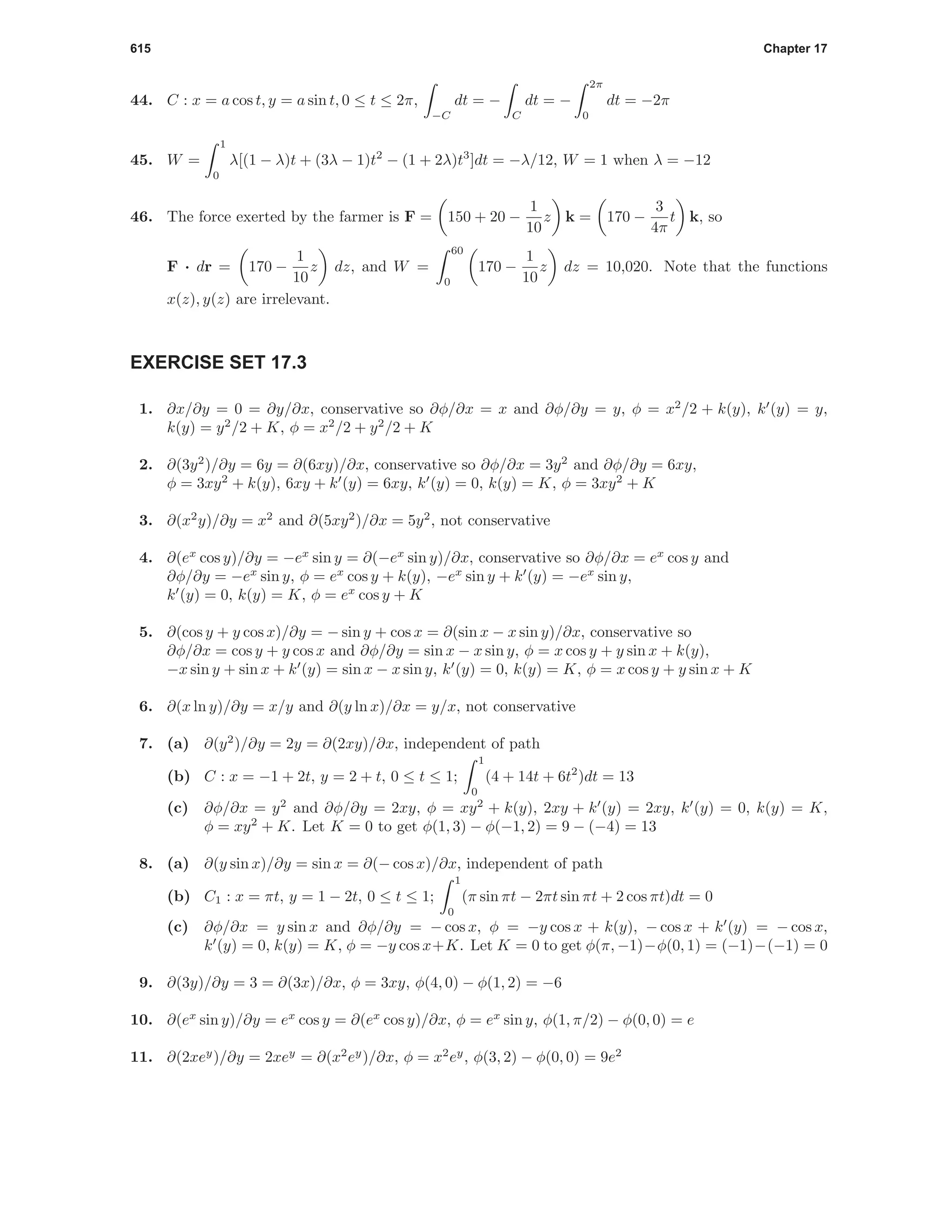 615 Chapter 17
44. C : x = a cos t, y = a sin t, 0 ≤ t ≤ 2π,
−C
dt = −
C
dt = −
2π
0
dt = −2π
45. W =
1
0
λ[(1 − λ)t + (3λ − 1)t2
− (1 + 2λ)t3
]dt = −λ/12, W = 1 when λ = −12
46. The force exerted by the farmer is F = 150 + 20 −
1
10
z k = 170 −
3
4π
t k, so
F · dr = 170 −
1
10
z dz, and W =
60
0
170 −
1
10
z dz = 10,020. Note that the functions
x(z), y(z) are irrelevant.
EXERCISE SET 17.3
1. ∂x/∂y = 0 = ∂y/∂x, conservative so ∂φ/∂x = x and ∂φ/∂y = y, φ = x2
/2 + k(y), k (y) = y,
k(y) = y2
/2 + K, φ = x2
/2 + y2
/2 + K
2. ∂(3y2
)/∂y = 6y = ∂(6xy)/∂x, conservative so ∂φ/∂x = 3y2
and ∂φ/∂y = 6xy,
φ = 3xy2
+ k(y), 6xy + k (y) = 6xy, k (y) = 0, k(y) = K, φ = 3xy2
+ K
3. ∂(x2
y)/∂y = x2
and ∂(5xy2
)/∂x = 5y2
, not conservative
4. ∂(ex
cos y)/∂y = −ex
sin y = ∂(−ex
sin y)/∂x, conservative so ∂φ/∂x = ex
cos y and
∂φ/∂y = −ex
sin y, φ = ex
cos y + k(y), −ex
sin y + k (y) = −ex
sin y,
k (y) = 0, k(y) = K, φ = ex
cos y + K
5. ∂(cos y + y cos x)/∂y = − sin y + cos x = ∂(sin x − x sin y)/∂x, conservative so
∂φ/∂x = cos y + y cos x and ∂φ/∂y = sin x − x sin y, φ = x cos y + y sin x + k(y),
−x sin y + sin x + k (y) = sin x − x sin y, k (y) = 0, k(y) = K, φ = x cos y + y sin x + K
6. ∂(x ln y)/∂y = x/y and ∂(y ln x)/∂x = y/x, not conservative
7. (a) ∂(y2
)/∂y = 2y = ∂(2xy)/∂x, independent of path
(b) C : x = −1 + 2t, y = 2 + t, 0 ≤ t ≤ 1;
1
0
(4 + 14t + 6t2
)dt = 13
(c) ∂φ/∂x = y2
and ∂φ/∂y = 2xy, φ = xy2
+ k(y), 2xy + k (y) = 2xy, k (y) = 0, k(y) = K,
φ = xy2
+ K. Let K = 0 to get φ(1, 3) − φ(−1, 2) = 9 − (−4) = 13
8. (a) ∂(y sin x)/∂y = sin x = ∂(− cos x)/∂x, independent of path
(b) C1 : x = πt, y = 1 − 2t, 0 ≤ t ≤ 1;
1
0
(π sin πt − 2πt sin πt + 2 cos πt)dt = 0
(c) ∂φ/∂x = y sin x and ∂φ/∂y = − cos x, φ = −y cos x + k(y), − cos x + k (y) = − cos x,
k (y) = 0, k(y) = K, φ = −y cos x+K. Let K = 0 to get φ(π, −1)−φ(0, 1) = (−1)−(−1) = 0
9. ∂(3y)/∂y = 3 = ∂(3x)/∂x, φ = 3xy, φ(4, 0) − φ(1, 2) = −6
10. ∂(ex
sin y)/∂y = ex
cos y = ∂(ex
cos y)/∂x, φ = ex
sin y, φ(1, π/2) − φ(0, 0) = e
11. ∂(2xey
)/∂y = 2xey
= ∂(x2
ey
)/∂x, φ = x2
ey
, φ(3, 2) − φ(0, 0) = 9e2
 