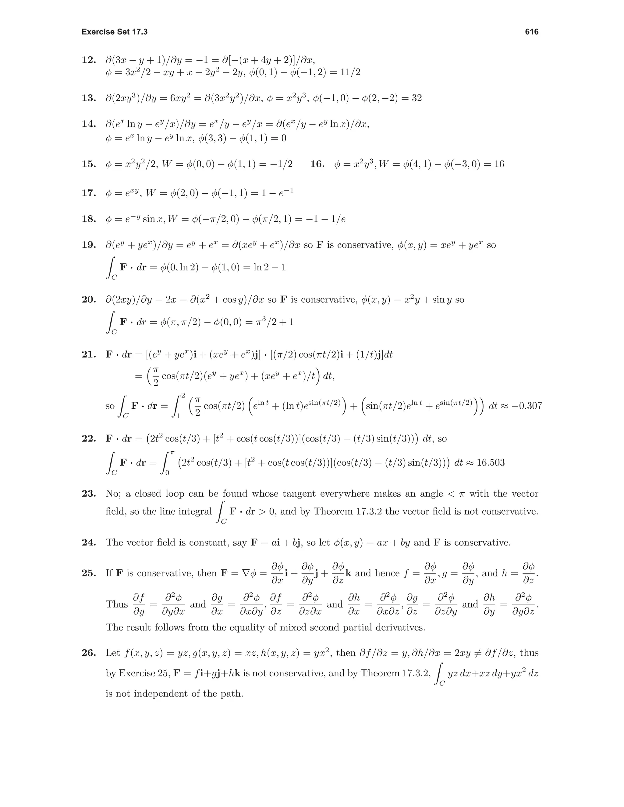 Exercise Set 17.3 616
12. ∂(3x − y + 1)/∂y = −1 = ∂[−(x + 4y + 2)]/∂x,
φ = 3x2
/2 − xy + x − 2y2
− 2y, φ(0, 1) − φ(−1, 2) = 11/2
13. ∂(2xy3
)/∂y = 6xy2
= ∂(3x2
y2
)/∂x, φ = x2
y3
, φ(−1, 0) − φ(2, −2) = 32
14. ∂(ex
ln y − ey
/x)/∂y = ex
/y − ey
/x = ∂(ex
/y − ey
ln x)/∂x,
φ = ex
ln y − ey
ln x, φ(3, 3) − φ(1, 1) = 0
15. φ = x2
y2
/2, W = φ(0, 0) − φ(1, 1) = −1/2 16. φ = x2
y3
, W = φ(4, 1) − φ(−3, 0) = 16
17. φ = exy
, W = φ(2, 0) − φ(−1, 1) = 1 − e−1
18. φ = e−y
sin x, W = φ(−π/2, 0) − φ(π/2, 1) = −1 − 1/e
19. ∂(ey
+ yex
)/∂y = ey
+ ex
= ∂(xey
+ ex
)/∂x so F is conservative, φ(x, y) = xey
+ yex
so
C
F · dr = φ(0, ln 2) − φ(1, 0) = ln 2 − 1
20. ∂(2xy)/∂y = 2x = ∂(x2
+ cos y)/∂x so F is conservative, φ(x, y) = x2
y + sin y so
C
F · dr = φ(π, π/2) − φ(0, 0) = π3
/2 + 1
21. F · dr = [(ey
+ yex
)i + (xey
+ ex
)j] · [(π/2) cos(πt/2)i + (1/t)j]dt
=
π
2
cos(πt/2)(ey
+ yex
) + (xey
+ ex
)/t dt,
so
C
F · dr =
2
1
π
2
cos(πt/2) eln t
+ (ln t)esin(πt/2)
+ sin(πt/2)eln t
+ esin(πt/2)
dt ≈ −0.307
22. F · dr = 2t2
cos(t/3) + [t2
+ cos(t cos(t/3))](cos(t/3) − (t/3) sin(t/3)) dt, so
C
F · dr =
π
0
2t2
cos(t/3) + [t2
+ cos(t cos(t/3))](cos(t/3) − (t/3) sin(t/3)) dt ≈ 16.503
23. No; a closed loop can be found whose tangent everywhere makes an angle < π with the vector
ﬁeld, so the line integral
C
F · dr > 0, and by Theorem 17.3.2 the vector ﬁeld is not conservative.
24. The vector ﬁeld is constant, say F = ai + bj, so let φ(x, y) = ax + by and F is conservative.
25. If F is conservative, then F = φ =
∂φ
∂x
i +
∂φ
∂y
j +
∂φ
∂z
k and hence f =
∂φ
∂x
, g =
∂φ
∂y
, and h =
∂φ
∂z
.
Thus
∂f
∂y
=
∂2
φ
∂y∂x
and
∂g
∂x
=
∂2
φ
∂x∂y
,
∂f
∂z
=
∂2
φ
∂z∂x
and
∂h
∂x
=
∂2
φ
∂x∂z
,
∂g
∂z
=
∂2
φ
∂z∂y
and
∂h
∂y
=
∂2
φ
∂y∂z
.
The result follows from the equality of mixed second partial derivatives.
26. Let f(x, y, z) = yz, g(x, y, z) = xz, h(x, y, z) = yx2
, then ∂f/∂z = y, ∂h/∂x = 2xy = ∂f/∂z, thus
by Exercise 25, F = fi+gj+hk is not conservative, and by Theorem 17.3.2,
C
yz dx+xz dy+yx2
dz
is not independent of the path.
 