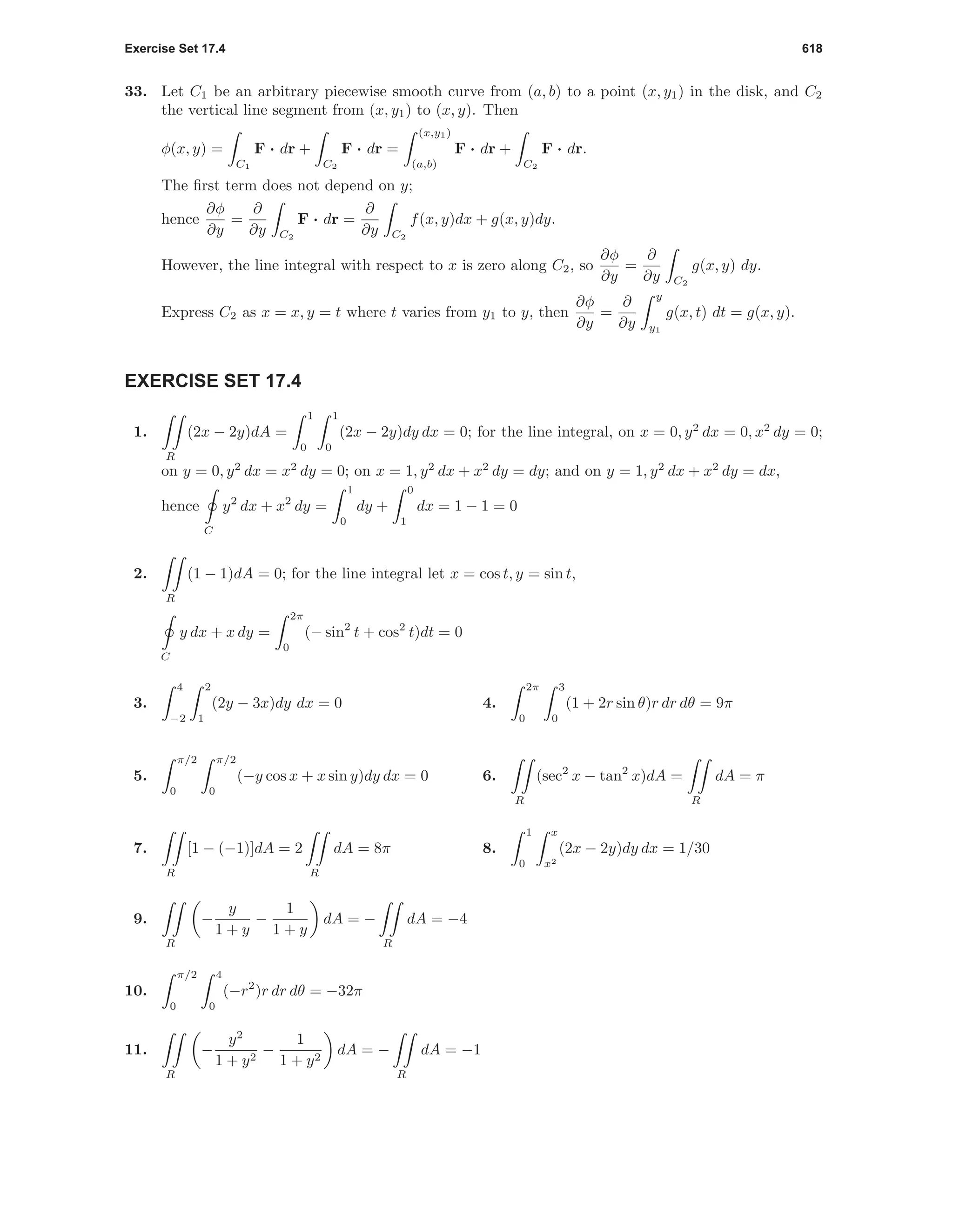 Exercise Set 17.4 618
33. Let C1 be an arbitrary piecewise smooth curve from (a, b) to a point (x, y1) in the disk, and C2
the vertical line segment from (x, y1) to (x, y). Then
φ(x, y) =
C1
F · dr +
C2
F · dr =
(x,y1)
(a,b)
F · dr +
C2
F · dr.
The ﬁrst term does not depend on y;
hence
∂φ
∂y
=
∂
∂y C2
F · dr =
∂
∂y C2
f(x, y)dx + g(x, y)dy.
However, the line integral with respect to x is zero along C2, so
∂φ
∂y
=
∂
∂y C2
g(x, y) dy.
Express C2 as x = x, y = t where t varies from y1 to y, then
∂φ
∂y
=
∂
∂y
y
y1
g(x, t) dt = g(x, y).
EXERCISE SET 17.4
1.
R
(2x − 2y)dA =
1
0
1
0
(2x − 2y)dy dx = 0; for the line integral, on x = 0, y2
dx = 0, x2
dy = 0;
on y = 0, y2
dx = x2
dy = 0; on x = 1, y2
dx + x2
dy = dy; and on y = 1, y2
dx + x2
dy = dx,
hence
C
y2
dx + x2
dy =
1
0
dy +
0
1
dx = 1 − 1 = 0
2.
R
(1 − 1)dA = 0; for the line integral let x = cos t, y = sin t,
C
y dx + x dy =
2π
0
(− sin2
t + cos2
t)dt = 0
3.
4
−2
2
1
(2y − 3x)dy dx = 0 4.
2π
0
3
0
(1 + 2r sin θ)r dr dθ = 9π
5.
π/2
0
π/2
0
(−y cos x + x sin y)dy dx = 0 6.
R
(sec2
x − tan2
x)dA =
R
dA = π
7.
R
[1 − (−1)]dA = 2
R
dA = 8π 8.
1
0
x
x2
(2x − 2y)dy dx = 1/30
9.
R
−
y
1 + y
−
1
1 + y
dA = −
R
dA = −4
10.
π/2
0
4
0
(−r2
)r dr dθ = −32π
11.
R
−
y2
1 + y2
−
1
1 + y2
dA = −
R
dA = −1
 