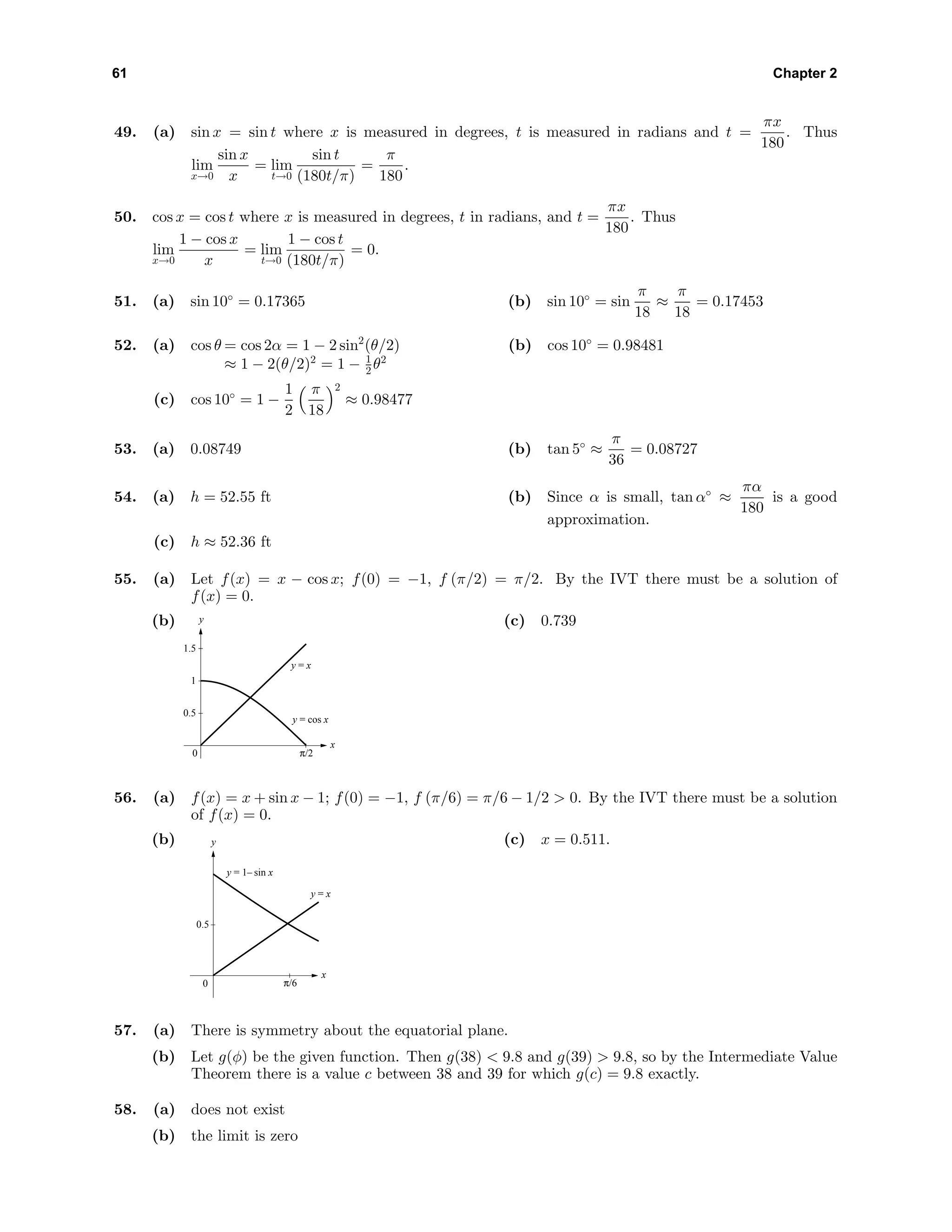 61 Chapter 2
49. (a) sin x = sin t where x is measured in degrees, t is measured in radians and t =
πx
180
. Thus
lim
x→0
sin x
x
= lim
t→0
sin t
(180t/π)
=
π
180
.
50. cos x = cos t where x is measured in degrees, t in radians, and t =
πx
180
. Thus
lim
x→0
1 − cos x
x
= lim
t→0
1 − cos t
(180t/π)
= 0.
51. (a) sin 10◦
= 0.17365 (b) sin 10◦
= sin
π
18
≈
π
18
= 0.17453
52. (a) cos θ = cos 2α = 1 − 2 sin2
(θ/2)
≈ 1 − 2(θ/2)2
= 1 − 1
2 θ2
(b) cos 10◦
= 0.98481
(c) cos 10◦
= 1 −
1
2
π
18
2
≈ 0.98477
53. (a) 0.08749 (b) tan 5◦
≈
π
36
= 0.08727
54. (a) h = 52.55 ft (b) Since α is small, tan α◦
≈
πα
180
is a good
approximation.
(c) h ≈ 52.36 ft
55. (a) Let f(x) = x − cos x; f(0) = −1, f (π/2) = π/2. By the IVT there must be a solution of
f(x) = 0.
(b) y
x
0
0.5
1
1.5
y = cos x
π/2
y = x
(c) 0.739
56. (a) f(x) = x + sin x − 1; f(0) = −1, f (π/6) = π/6 − 1/2 > 0. By the IVT there must be a solution
of f(x) = 0.
(b) y
x
0
0.5
π/6
y = x
y = 1– sin x
(c) x = 0.511.
57. (a) There is symmetry about the equatorial plane.
(b) Let g(φ) be the given function. Then g(38) < 9.8 and g(39) > 9.8, so by the Intermediate Value
Theorem there is a value c between 38 and 39 for which g(c) = 9.8 exactly.
58. (a) does not exist
(b) the limit is zero
 
