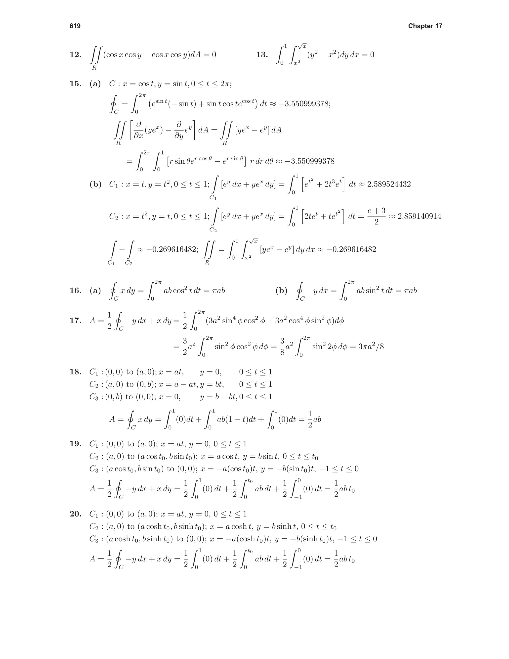 619 Chapter 17
12.
R
(cos x cos y − cos x cos y)dA = 0 13.
1
0
√
x
x2
(y2
− x2
)dy dx = 0
15. (a) C : x = cos t, y = sin t, 0 ≤ t ≤ 2π;
C
=
2π
0
esin t
(− sin t) + sin t cos tecos t
dt ≈ −3.550999378;
R
∂
∂x
(yex
) −
∂
∂y
ey
dA =
R
[yex
− ey
] dA
=
2π
0
1
0
r sin θer cos θ
− er sin θ
r dr dθ ≈ −3.550999378
(b) C1 : x = t, y = t2
, 0 ≤ t ≤ 1;
C1
[ey
dx + yex
dy] =
1
0
et2
+ 2t3
et
dt ≈ 2.589524432
C2 : x = t2
, y = t, 0 ≤ t ≤ 1;
C2
[ey
dx + yex
dy] =
1
0
2tet
+ tet2
dt =
e + 3
2
≈ 2.859140914
C1
−
C2
≈ −0.269616482;
R
=
1
0
√
x
x2
[yex
− ey
] dy dx ≈ −0.269616482
16. (a)
C
x dy =
2π
0
ab cos2
t dt = πab (b)
C
−y dx =
2π
0
ab sin2
t dt = πab
17. A =
1
2 C
−y dx + x dy =
1
2
2π
0
(3a2
sin4
φ cos2
φ + 3a2
cos4
φ sin2
φ)dφ
=
3
2
a2
2π
0
sin2
φ cos2
φ dφ =
3
8
a2
2π
0
sin2
2φ dφ = 3πa2
/8
18. C1 : (0, 0) to (a, 0); x = at, y = 0, 0 ≤ t ≤ 1
C2 : (a, 0) to (0, b); x = a − at, y = bt, 0 ≤ t ≤ 1
C3 : (0, b) to (0, 0); x = 0, y = b − bt, 0 ≤ t ≤ 1
A =
C
x dy =
1
0
(0)dt +
1
0
ab(1 − t)dt +
1
0
(0)dt =
1
2
ab
19. C1 : (0, 0) to (a, 0); x = at, y = 0, 0 ≤ t ≤ 1
C2 : (a, 0) to (a cos t0, b sin t0); x = a cos t, y = b sin t, 0 ≤ t ≤ t0
C3 : (a cos t0, b sin t0) to (0, 0); x = −a(cos t0)t, y = −b(sin t0)t, −1 ≤ t ≤ 0
A =
1
2 C
−y dx + x dy =
1
2
1
0
(0) dt +
1
2
t0
0
ab dt +
1
2
0
−1
(0) dt =
1
2
ab t0
20. C1 : (0, 0) to (a, 0); x = at, y = 0, 0 ≤ t ≤ 1
C2 : (a, 0) to (a cosh t0, b sinh t0); x = a cosh t, y = b sinh t, 0 ≤ t ≤ t0
C3 : (a cosh t0, b sinh t0) to (0, 0); x = −a(cosh t0)t, y = −b(sinh t0)t, −1 ≤ t ≤ 0
A =
1
2 C
−y dx + x dy =
1
2
1
0
(0) dt +
1
2
t0
0
ab dt +
1
2
0
−1
(0) dt =
1
2
ab t0
 