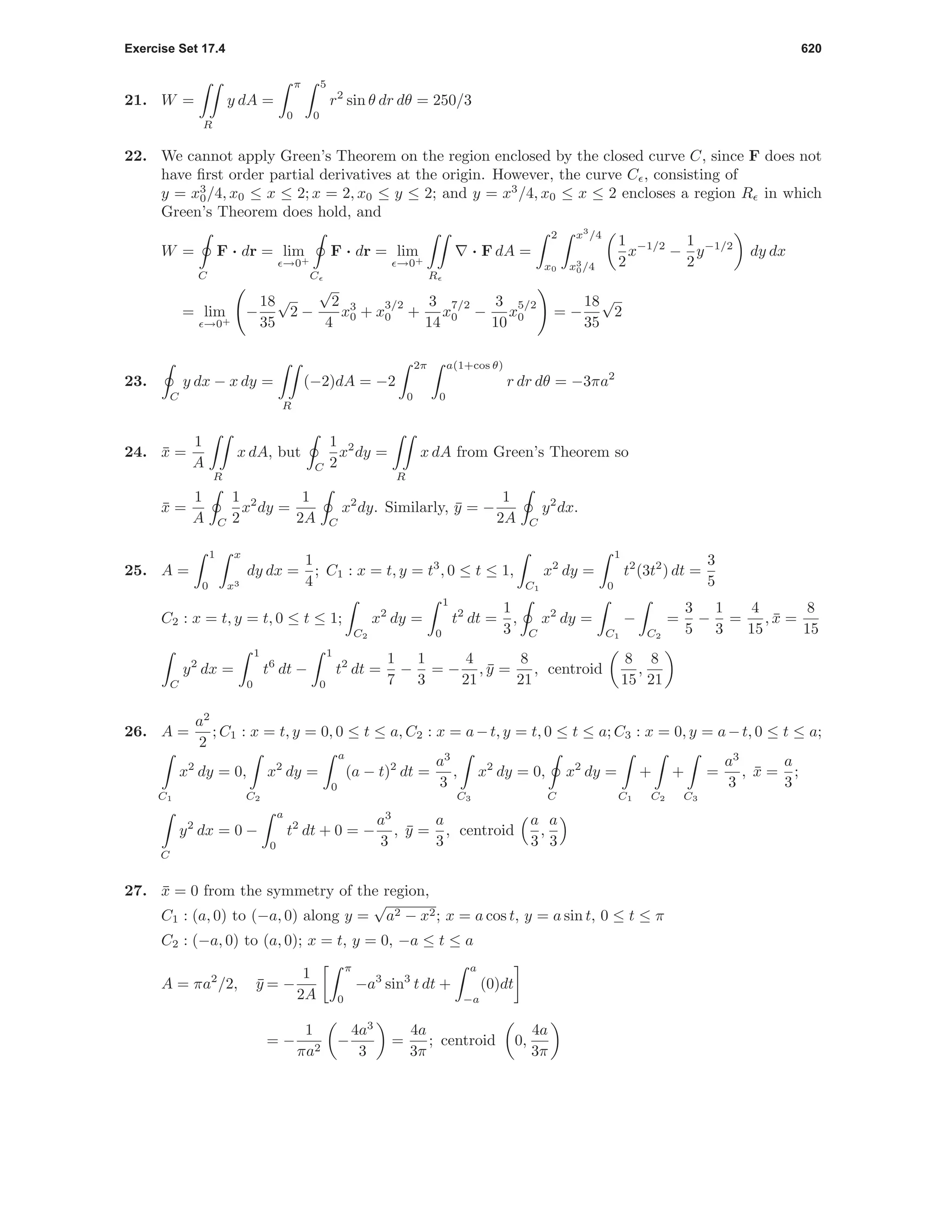 Exercise Set 17.4 620
21. W =
R
y dA =
π
0
5
0
r2
sin θ dr dθ = 250/3
22. We cannot apply Green’s Theorem on the region enclosed by the closed curve C, since F does not
have ﬁrst order partial derivatives at the origin. However, the curve C , consisting of
y = x3
0/4, x0 ≤ x ≤ 2; x = 2, x0 ≤ y ≤ 2; and y = x3
/4, x0 ≤ x ≤ 2 encloses a region R in which
Green’s Theorem does hold, and
W =
C
F · dr = lim
→0+
C
F · dr = lim
→0+
R
· F dA =
2
x0
x3
/4
x3
0/4
1
2
x−1/2
−
1
2
y−1/2
dy dx
= lim
→0+
−
18
35
√
2 −
√
2
4
x3
0 + x
3/2
0 +
3
14
x
7/2
0 −
3
10
x
5/2
0 = −
18
35
√
2
23.
C
y dx − x dy =
R
(−2)dA = −2
2π
0
a(1+cos θ)
0
r dr dθ = −3πa2
24. ¯x =
1
A
R
x dA, but
C
1
2
x2
dy =
R
x dA from Green’s Theorem so
¯x =
1
A C
1
2
x2
dy =
1
2A C
x2
dy. Similarly, ¯y = −
1
2A C
y2
dx.
25. A =
1
0
x
x3
dy dx =
1
4
; C1 : x = t, y = t3
, 0 ≤ t ≤ 1,
C1
x2
dy =
1
0
t2
(3t2
) dt =
3
5
C2 : x = t, y = t, 0 ≤ t ≤ 1;
C2
x2
dy =
1
0
t2
dt =
1
3
,
C
x2
dy =
C1
−
C2
=
3
5
−
1
3
=
4
15
, ¯x =
8
15
C
y2
dx =
1
0
t6
dt −
1
0
t2
dt =
1
7
−
1
3
= −
4
21
, ¯y =
8
21
, centroid
8
15
,
8
21
26. A =
a2
2
; C1 : x = t, y = 0, 0 ≤ t ≤ a, C2 : x = a−t, y = t, 0 ≤ t ≤ a; C3 : x = 0, y = a−t, 0 ≤ t ≤ a;
C1
x2
dy = 0,
C2
x2
dy =
a
0
(a − t)2
dt =
a3
3
,
C3
x2
dy = 0,
C
x2
dy =
C1
+
C2
+
C3
=
a3
3
, ¯x =
a
3
;
C
y2
dx = 0 −
a
0
t2
dt + 0 = −
a3
3
, ¯y =
a
3
, centroid
a
3
,
a
3
27. ¯x = 0 from the symmetry of the region,
C1 : (a, 0) to (−a, 0) along y =
√
a2 − x2; x = a cos t, y = a sin t, 0 ≤ t ≤ π
C2 : (−a, 0) to (a, 0); x = t, y = 0, −a ≤ t ≤ a
A = πa2
/2, ¯y = −
1
2A
π
0
−a3
sin3
t dt +
a
−a
(0)dt
= −
1
πa2
−
4a3
3
=
4a
3π
; centroid 0,
4a
3π
 