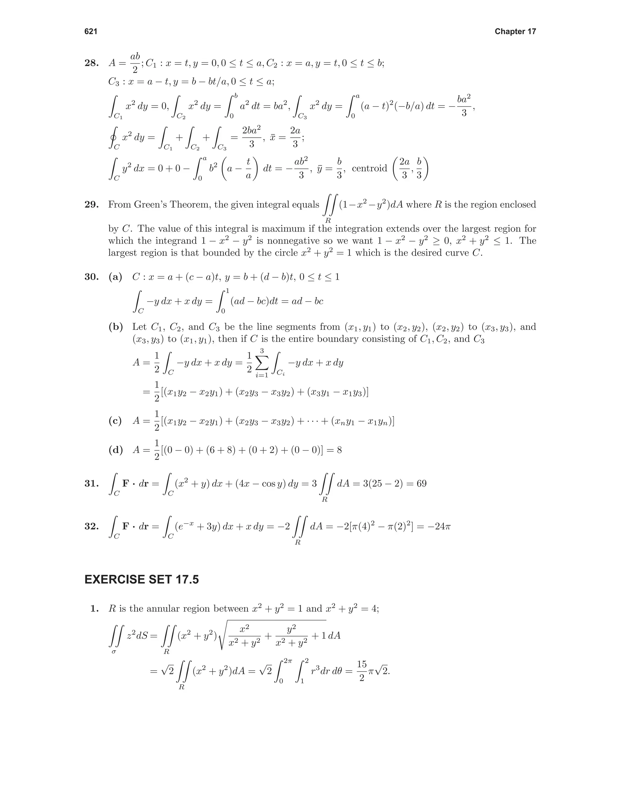 621 Chapter 17
28. A =
ab
2
; C1 : x = t, y = 0, 0 ≤ t ≤ a, C2 : x = a, y = t, 0 ≤ t ≤ b;
C3 : x = a − t, y = b − bt/a, 0 ≤ t ≤ a;
C1
x2
dy = 0,
C2
x2
dy =
b
0
a2
dt = ba2
,
C3
x2
dy =
a
0
(a − t)2
(−b/a) dt = −
ba2
3
,
C
x2
dy =
C1
+
C2
+
C3
=
2ba2
3
, ¯x =
2a
3
;
C
y2
dx = 0 + 0 −
a
0
b2
a −
t
a
dt = −
ab2
3
, ¯y =
b
3
, centroid
2a
3
,
b
3
29. From Green’s Theorem, the given integral equals
R
(1−x2
−y2
)dA where R is the region enclosed
by C. The value of this integral is maximum if the integration extends over the largest region for
which the integrand 1 − x2
− y2
is nonnegative so we want 1 − x2
− y2
≥ 0, x2
+ y2
≤ 1. The
largest region is that bounded by the circle x2
+ y2
= 1 which is the desired curve C.
30. (a) C : x = a + (c − a)t, y = b + (d − b)t, 0 ≤ t ≤ 1
C
−y dx + x dy =
1
0
(ad − bc)dt = ad − bc
(b) Let C1, C2, and C3 be the line segments from (x1, y1) to (x2, y2), (x2, y2) to (x3, y3), and
(x3, y3) to (x1, y1), then if C is the entire boundary consisting of C1, C2, and C3
A =
1
2 C
−y dx + x dy =
1
2
3
i=1 Ci
−y dx + x dy
=
1
2
[(x1y2 − x2y1) + (x2y3 − x3y2) + (x3y1 − x1y3)]
(c) A =
1
2
[(x1y2 − x2y1) + (x2y3 − x3y2) + · · · + (xny1 − x1yn)]
(d) A =
1
2
[(0 − 0) + (6 + 8) + (0 + 2) + (0 − 0)] = 8
31.
C
F · dr =
C
(x2
+ y) dx + (4x − cos y) dy = 3
R
dA = 3(25 − 2) = 69
32.
C
F · dr =
C
(e−x
+ 3y) dx + x dy = −2
R
dA = −2[π(4)2
− π(2)2
] = −24π
EXERCISE SET 17.5
1. R is the annular region between x2
+ y2
= 1 and x2
+ y2
= 4;
σ
z2
dS =
R
(x2
+ y2
)
x2
x2 + y2
+
y2
x2 + y2
+ 1 dA
=
√
2
R
(x2
+ y2
)dA =
√
2
2π
0
2
1
r3
dr dθ =
15
2
π
√
2.
 