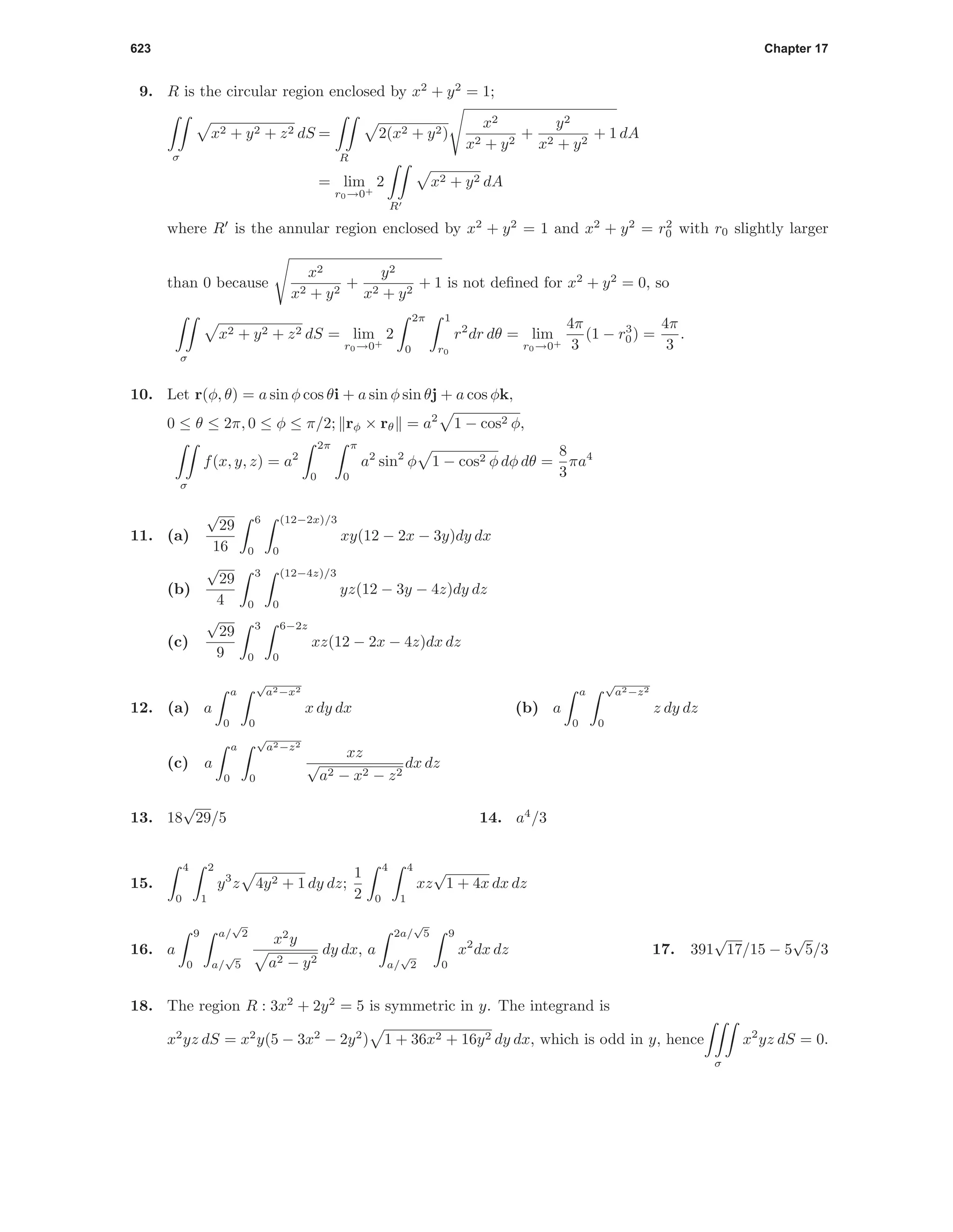623 Chapter 17
9. R is the circular region enclosed by x2
+ y2
= 1;
σ
x2 + y2 + z2 dS =
R
2(x2 + y2)
x2
x2 + y2
+
y2
x2 + y2
+ 1 dA
= lim
r0→0+
2
R
x2 + y2 dA
where R is the annular region enclosed by x2
+ y2
= 1 and x2
+ y2
= r2
0 with r0 slightly larger
than 0 because
x2
x2 + y2
+
y2
x2 + y2
+ 1 is not deﬁned for x2
+ y2
= 0, so
σ
x2 + y2 + z2 dS = lim
r0→0+
2
2π
0
1
r0
r2
dr dθ = lim
r0→0+
4π
3
(1 − r3
0) =
4π
3
.
10. Let r(φ, θ) = a sin φ cos θi + a sin φ sin θj + a cos φk,
0 ≤ θ ≤ 2π, 0 ≤ φ ≤ π/2; rφ × rθ = a2
1 − cos2 φ,
σ
f(x, y, z) = a2
2π
0
π
0
a2
sin2
φ 1 − cos2 φ dφ dθ =
8
3
πa4
11. (a)
√
29
16
6
0
(12−2x)/3
0
xy(12 − 2x − 3y)dy dx
(b)
√
29
4
3
0
(12−4z)/3
0
yz(12 − 3y − 4z)dy dz
(c)
√
29
9
3
0
6−2z
0
xz(12 − 2x − 4z)dx dz
12. (a) a
a
0
√
a2−x2
0
x dy dx (b) a
a
0
√
a2−z2
0
z dy dz
(c) a
a
0
√
a2−z2
0
xz
√
a2 − x2 − z2
dx dz
13. 18
√
29/5 14. a4
/3
15.
4
0
2
1
y3
z 4y2 + 1 dy dz;
1
2
4
0
4
1
xz
√
1 + 4x dx dz
16. a
9
0
a/
√
2
a/
√
5
x2
y
a2 − y2
dy dx, a
2a/
√
5
a/
√
2
9
0
x2
dx dz 17. 391
√
17/15 − 5
√
5/3
18. The region R : 3x2
+ 2y2
= 5 is symmetric in y. The integrand is
x2
yz dS = x2
y(5 − 3x2
− 2y2
) 1 + 36x2 + 16y2 dy dx, which is odd in y, hence
σ
x2
yz dS = 0.
 