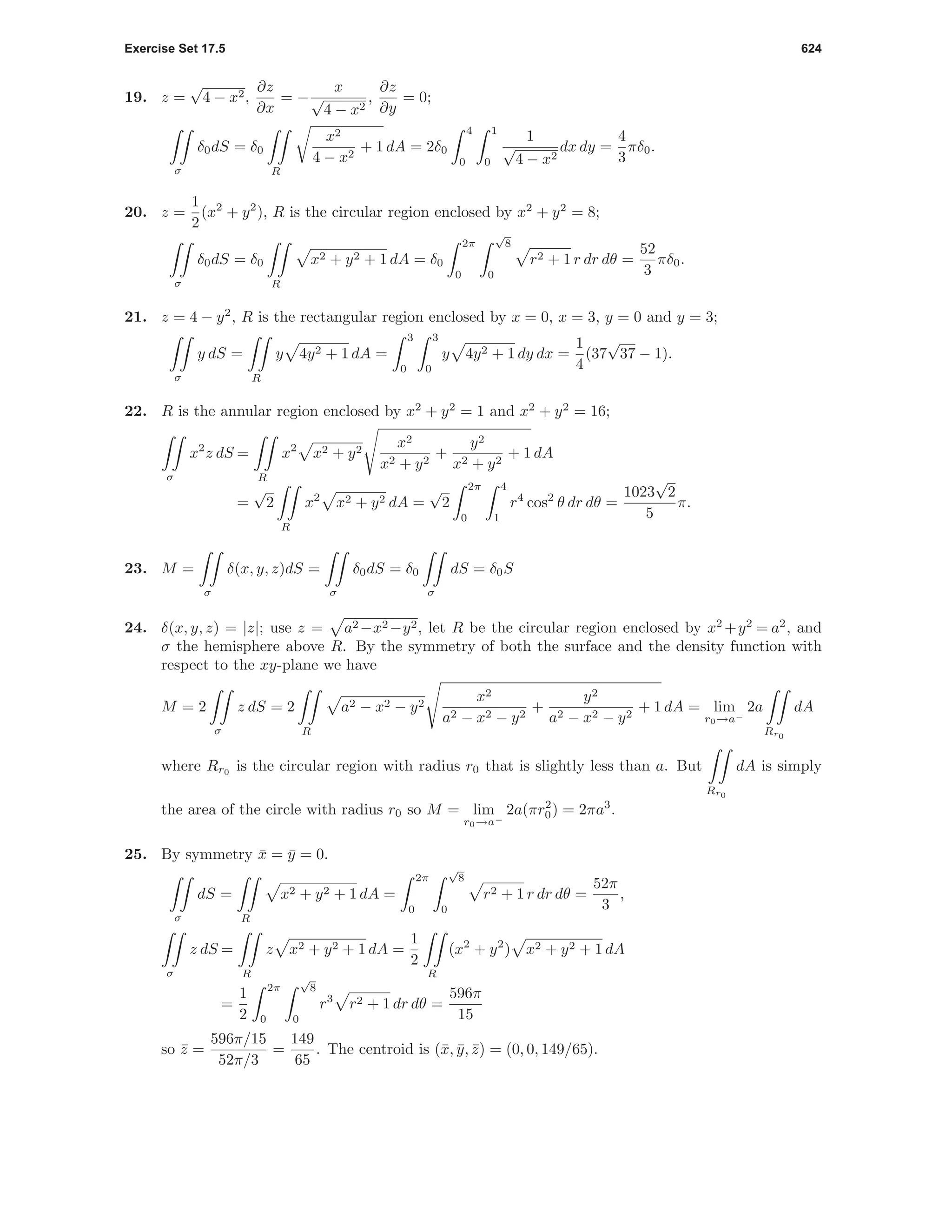 Exercise Set 17.5 624
19. z =
√
4 − x2,
∂z
∂x
= −
x
√
4 − x2
,
∂z
∂y
= 0;
σ
δ0dS = δ0
R
x2
4 − x2
+ 1 dA = 2δ0
4
0
1
0
1
√
4 − x2
dx dy =
4
3
πδ0.
20. z =
1
2
(x2
+ y2
), R is the circular region enclosed by x2
+ y2
= 8;
σ
δ0dS = δ0
R
x2 + y2 + 1 dA = δ0
2π
0
√
8
0
r2 + 1 r dr dθ =
52
3
πδ0.
21. z = 4 − y2
, R is the rectangular region enclosed by x = 0, x = 3, y = 0 and y = 3;
σ
y dS =
R
y 4y2 + 1 dA =
3
0
3
0
y 4y2 + 1 dy dx =
1
4
(37
√
37 − 1).
22. R is the annular region enclosed by x2
+ y2
= 1 and x2
+ y2
= 16;
σ
x2
z dS =
R
x2
x2 + y2
x2
x2 + y2
+
y2
x2 + y2
+ 1 dA
=
√
2
R
x2
x2 + y2 dA =
√
2
2π
0
4
1
r4
cos2
θ dr dθ =
1023
√
2
5
π.
23. M =
σ
δ(x, y, z)dS =
σ
δ0dS = δ0
σ
dS = δ0S
24. δ(x, y, z) = |z|; use z = a2 −x2 −y2, let R be the circular region enclosed by x2
+y2
= a2
, and
σ the hemisphere above R. By the symmetry of both the surface and the density function with
respect to the xy-plane we have
M = 2
σ
z dS = 2
R
a2 − x2 − y2
x2
a2 − x2 − y2
+
y2
a2 − x2 − y2
+ 1 dA = lim
r0→a−
2a
Rr0
dA
where Rr0
is the circular region with radius r0 that is slightly less than a. But
Rr0
dA is simply
the area of the circle with radius r0 so M = lim
r0→a−
2a(πr2
0) = 2πa3
.
25. By symmetry ¯x = ¯y = 0.
σ
dS =
R
x2 + y2 + 1 dA =
2π
0
√
8
0
r2 + 1 r dr dθ =
52π
3
,
σ
z dS =
R
z x2 + y2 + 1 dA =
1
2
R
(x2
+ y2
) x2 + y2 + 1 dA
=
1
2
2π
0
√
8
0
r3
r2 + 1 dr dθ =
596π
15
so ¯z =
596π/15
52π/3
=
149
65
. The centroid is (¯x, ¯y, ¯z) = (0, 0, 149/65).
 