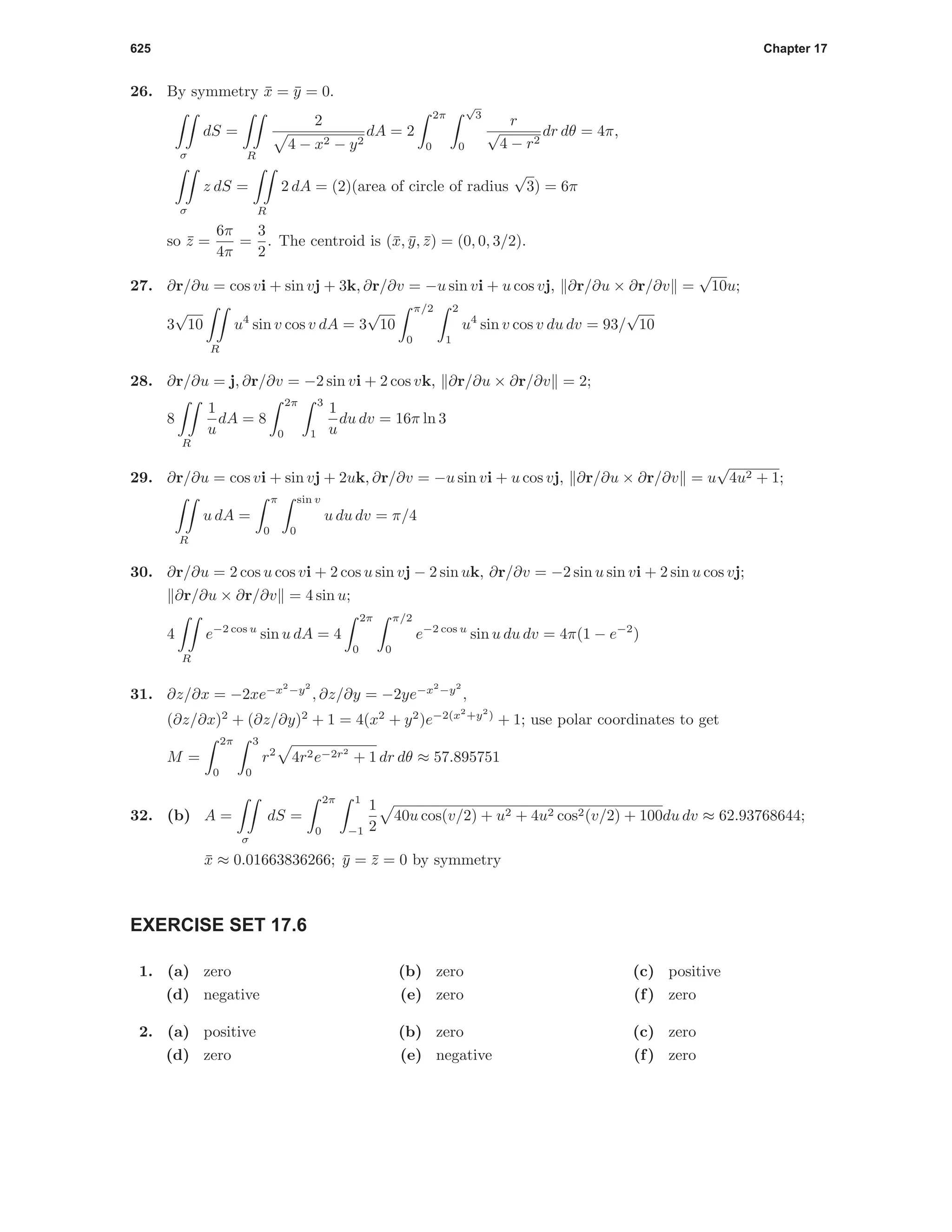 625 Chapter 17
26. By symmetry ¯x = ¯y = 0.
σ
dS =
R
2
4 − x2 − y2
dA = 2
2π
0
√
3
0
r
√
4 − r2
dr dθ = 4π,
σ
z dS =
R
2 dA = (2)(area of circle of radius
√
3) = 6π
so ¯z =
6π
4π
=
3
2
. The centroid is (¯x, ¯y, ¯z) = (0, 0, 3/2).
27. ∂r/∂u = cos vi + sin vj + 3k, ∂r/∂v = −u sin vi + u cos vj, ∂r/∂u × ∂r/∂v =
√
10u;
3
√
10
R
u4
sin v cos v dA = 3
√
10
π/2
0
2
1
u4
sin v cos v du dv = 93/
√
10
28. ∂r/∂u = j, ∂r/∂v = −2 sin vi + 2 cos vk, ∂r/∂u × ∂r/∂v = 2;
8
R
1
u
dA = 8
2π
0
3
1
1
u
du dv = 16π ln 3
29. ∂r/∂u = cos vi + sin vj + 2uk, ∂r/∂v = −u sin vi + u cos vj, ∂r/∂u × ∂r/∂v = u
√
4u2 + 1;
R
u dA =
π
0
sin v
0
u du dv = π/4
30. ∂r/∂u = 2 cos u cos vi + 2 cos u sin vj − 2 sin uk, ∂r/∂v = −2 sin u sin vi + 2 sin u cos vj;
∂r/∂u × ∂r/∂v = 4 sin u;
4
R
e−2 cos u
sin u dA = 4
2π
0
π/2
0
e−2 cos u
sin u du dv = 4π(1 − e−2
)
31. ∂z/∂x = −2xe−x2
−y2
, ∂z/∂y = −2ye−x2
−y2
,
(∂z/∂x)2
+ (∂z/∂y)2
+ 1 = 4(x2
+ y2
)e−2(x2
+y2
)
+ 1; use polar coordinates to get
M =
2π
0
3
0
r2
4r2e−2r2
+ 1 dr dθ ≈ 57.895751
32. (b) A =
σ
dS =
2π
0
1
−1
1
2
40u cos(v/2) + u2 + 4u2 cos2(v/2) + 100du dv ≈ 62.93768644;
¯x ≈ 0.01663836266; ¯y = ¯z = 0 by symmetry
EXERCISE SET 17.6
1. (a) zero (b) zero (c) positive
(d) negative (e) zero (f) zero
2. (a) positive (b) zero (c) zero
(d) zero (e) negative (f) zero
 