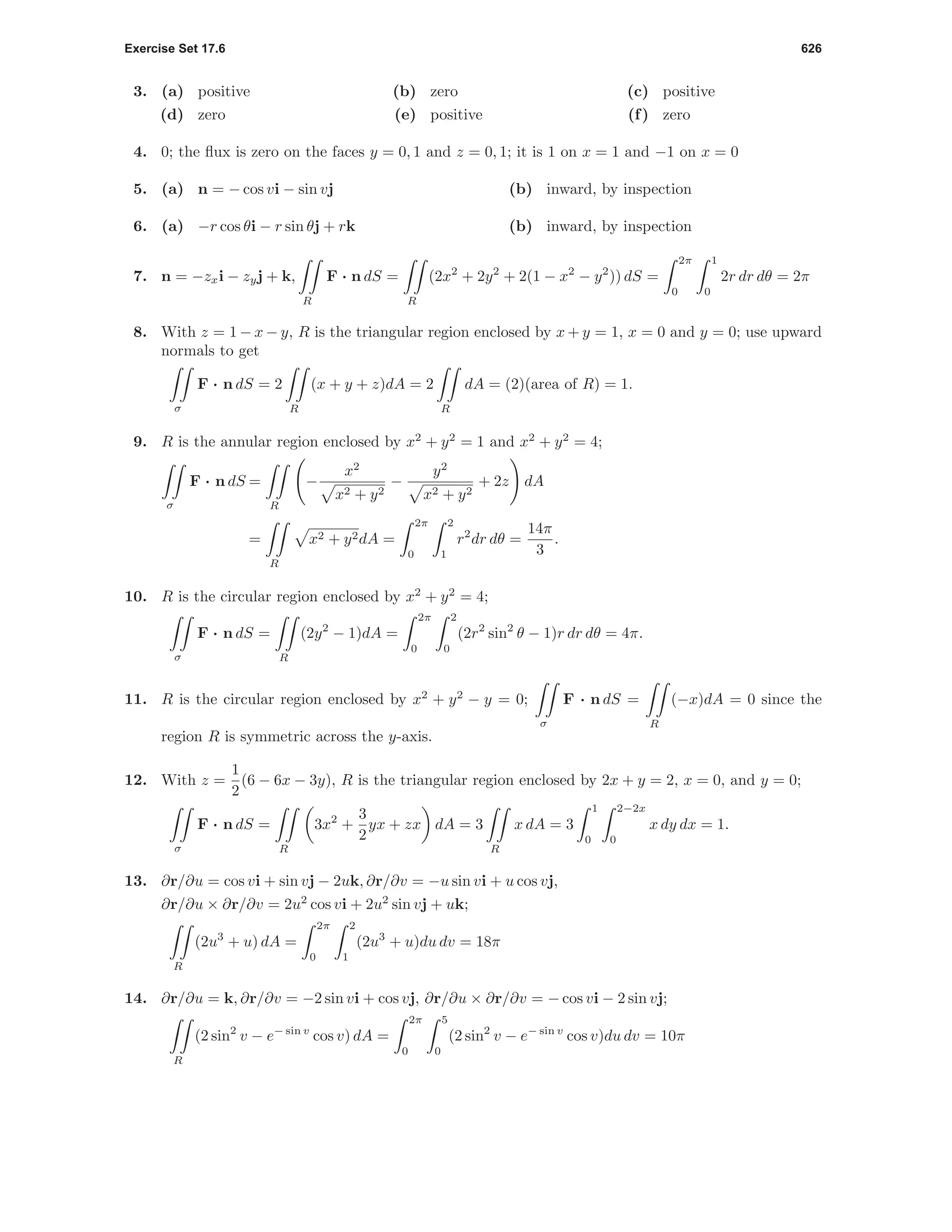 Exercise Set 17.6 626
3. (a) positive (b) zero (c) positive
(d) zero (e) positive (f) zero
4. 0; the ﬂux is zero on the faces y = 0, 1 and z = 0, 1; it is 1 on x = 1 and −1 on x = 0
5. (a) n = − cos vi − sin vj (b) inward, by inspection
6. (a) −r cos θi − r sin θj + rk (b) inward, by inspection
7. n = −zxi − zyj + k,
R
F · n dS =
R
(2x2
+ 2y2
+ 2(1 − x2
− y2
)) dS =
2π
0
1
0
2r dr dθ = 2π
8. With z = 1 − x − y, R is the triangular region enclosed by x + y = 1, x = 0 and y = 0; use upward
normals to get
σ
F · n dS = 2
R
(x + y + z)dA = 2
R
dA = (2)(area of R) = 1.
9. R is the annular region enclosed by x2
+ y2
= 1 and x2
+ y2
= 4;
σ
F · n dS =
R
−
x2
x2 + y2
−
y2
x2 + y2
+ 2z dA
=
R
x2 + y2dA =
2π
0
2
1
r2
dr dθ =
14π
3
.
10. R is the circular region enclosed by x2
+ y2
= 4;
σ
F · n dS =
R
(2y2
− 1)dA =
2π
0
2
0
(2r2
sin2
θ − 1)r dr dθ = 4π.
11. R is the circular region enclosed by x2
+ y2
− y = 0;
σ
F · n dS =
R
(−x)dA = 0 since the
region R is symmetric across the y-axis.
12. With z =
1
2
(6 − 6x − 3y), R is the triangular region enclosed by 2x + y = 2, x = 0, and y = 0;
σ
F · n dS =
R
3x2
+
3
2
yx + zx dA = 3
R
x dA = 3
1
0
2−2x
0
x dy dx = 1.
13. ∂r/∂u = cos vi + sin vj − 2uk, ∂r/∂v = −u sin vi + u cos vj,
∂r/∂u × ∂r/∂v = 2u2
cos vi + 2u2
sin vj + uk;
R
(2u3
+ u) dA =
2π
0
2
1
(2u3
+ u)du dv = 18π
14. ∂r/∂u = k, ∂r/∂v = −2 sin vi + cos vj, ∂r/∂u × ∂r/∂v = − cos vi − 2 sin vj;
R
(2 sin2
v − e− sin v
cos v) dA =
2π
0
5
0
(2 sin2
v − e− sin v
cos v)du dv = 10π
 