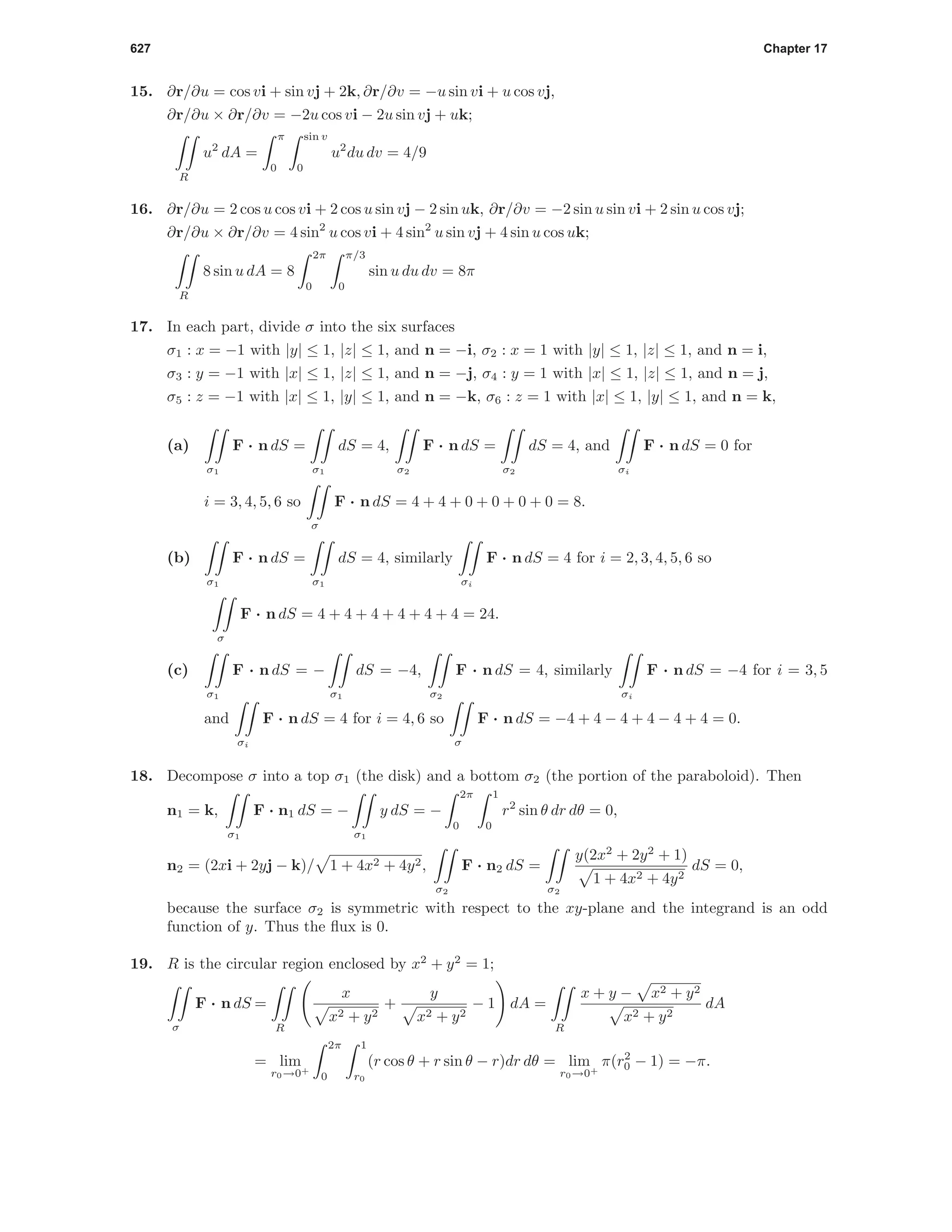 627 Chapter 17
15. ∂r/∂u = cos vi + sin vj + 2k, ∂r/∂v = −u sin vi + u cos vj,
∂r/∂u × ∂r/∂v = −2u cos vi − 2u sin vj + uk;
R
u2
dA =
π
0
sin v
0
u2
du dv = 4/9
16. ∂r/∂u = 2 cos u cos vi + 2 cos u sin vj − 2 sin uk, ∂r/∂v = −2 sin u sin vi + 2 sin u cos vj;
∂r/∂u × ∂r/∂v = 4 sin2
u cos vi + 4 sin2
u sin vj + 4 sin u cos uk;
R
8 sin u dA = 8
2π
0
π/3
0
sin u du dv = 8π
17. In each part, divide σ into the six surfaces
σ1 : x = −1 with |y| ≤ 1, |z| ≤ 1, and n = −i, σ2 : x = 1 with |y| ≤ 1, |z| ≤ 1, and n = i,
σ3 : y = −1 with |x| ≤ 1, |z| ≤ 1, and n = −j, σ4 : y = 1 with |x| ≤ 1, |z| ≤ 1, and n = j,
σ5 : z = −1 with |x| ≤ 1, |y| ≤ 1, and n = −k, σ6 : z = 1 with |x| ≤ 1, |y| ≤ 1, and n = k,
(a)
σ1
F · n dS =
σ1
dS = 4,
σ2
F · n dS =
σ2
dS = 4, and
σi
F · n dS = 0 for
i = 3, 4, 5, 6 so
σ
F · n dS = 4 + 4 + 0 + 0 + 0 + 0 = 8.
(b)
σ1
F · n dS =
σ1
dS = 4, similarly
σi
F · n dS = 4 for i = 2, 3, 4, 5, 6 so
σ
F · n dS = 4 + 4 + 4 + 4 + 4 + 4 = 24.
(c)
σ1
F · n dS = −
σ1
dS = −4,
σ2
F · n dS = 4, similarly
σi
F · n dS = −4 for i = 3, 5
and
σi
F · n dS = 4 for i = 4, 6 so
σ
F · n dS = −4 + 4 − 4 + 4 − 4 + 4 = 0.
18. Decompose σ into a top σ1 (the disk) and a bottom σ2 (the portion of the paraboloid). Then
n1 = k,
σ1
F · n1 dS = −
σ1
y dS = −
2π
0
1
0
r2
sin θ dr dθ = 0,
n2 = (2xi + 2yj − k)/ 1 + 4x2 + 4y2,
σ2
F · n2 dS =
σ2
y(2x2
+ 2y2
+ 1)
1 + 4x2 + 4y2
dS = 0,
because the surface σ2 is symmetric with respect to the xy-plane and the integrand is an odd
function of y. Thus the ﬂux is 0.
19. R is the circular region enclosed by x2
+ y2
= 1;
σ
F · n dS =
R
x
x2 + y2
+
y
x2 + y2
− 1 dA =
R
x + y − x2 + y2
x2 + y2
dA
= lim
r0→0+
2π
0
1
r0
(r cos θ + r sin θ − r)dr dθ = lim
r0→0+
π(r2
0 − 1) = −π.
 