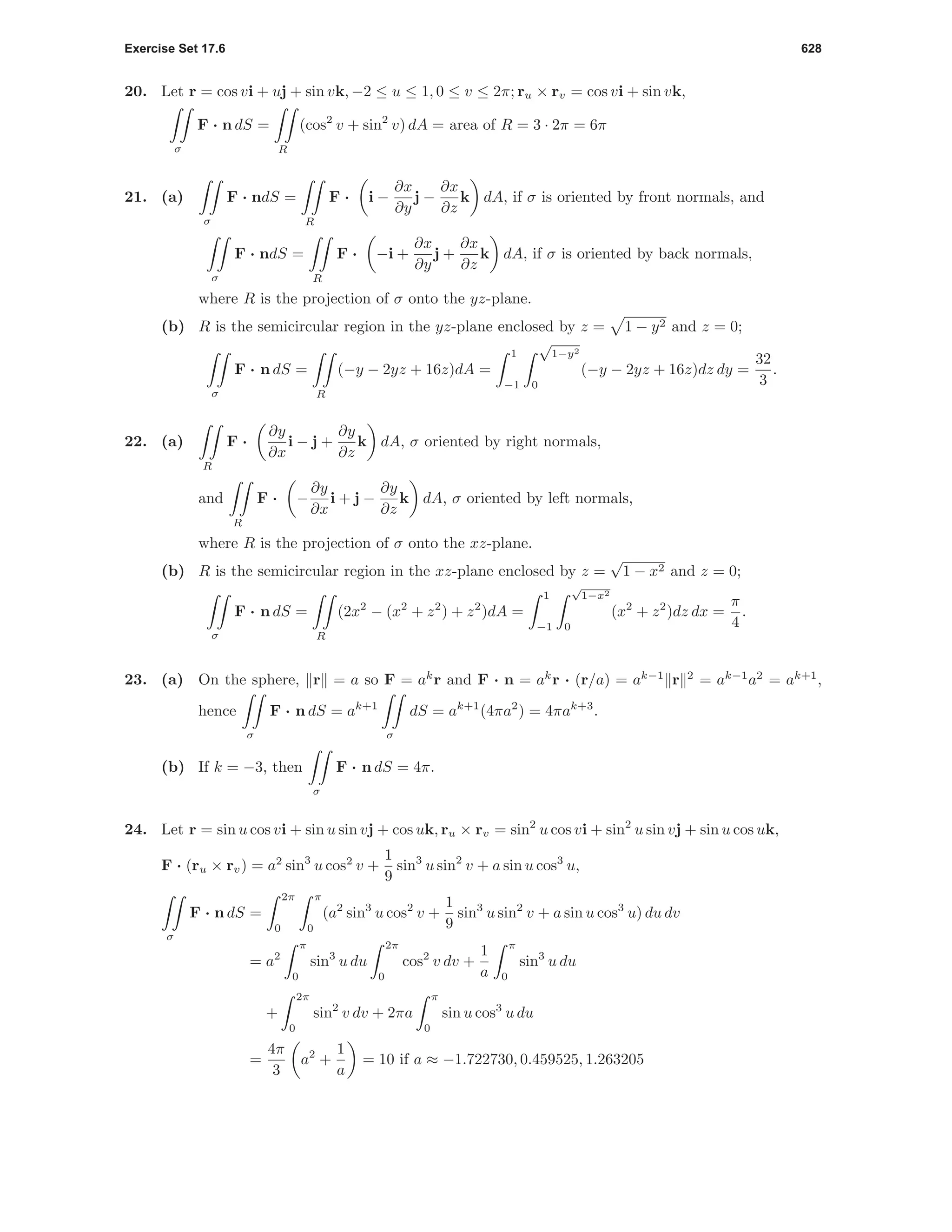 Exercise Set 17.6 628
20. Let r = cos vi + uj + sin vk, −2 ≤ u ≤ 1, 0 ≤ v ≤ 2π; ru × rv = cos vi + sin vk,
σ
F · n dS =
R
(cos2
v + sin2
v) dA = area of R = 3 · 2π = 6π
21. (a)
σ
F · ndS =
R
F · i −
∂x
∂y
j −
∂x
∂z
k dA, if σ is oriented by front normals, and
σ
F · ndS =
R
F · −i +
∂x
∂y
j +
∂x
∂z
k dA, if σ is oriented by back normals,
where R is the projection of σ onto the yz-plane.
(b) R is the semicircular region in the yz-plane enclosed by z = 1 − y2 and z = 0;
σ
F · n dS =
R
(−y − 2yz + 16z)dA =
1
−1
√
1−y2
0
(−y − 2yz + 16z)dz dy =
32
3
.
22. (a)
R
F ·
∂y
∂x
i − j +
∂y
∂z
k dA, σ oriented by right normals,
and
R
F · −
∂y
∂x
i + j −
∂y
∂z
k dA, σ oriented by left normals,
where R is the projection of σ onto the xz-plane.
(b) R is the semicircular region in the xz-plane enclosed by z =
√
1 − x2 and z = 0;
σ
F · n dS =
R
(2x2
− (x2
+ z2
) + z2
)dA =
1
−1
√
1−x2
0
(x2
+ z2
)dz dx =
π
4
.
23. (a) On the sphere, r = a so F = ak
r and F · n = ak
r · (r/a) = ak−1
r 2
= ak−1
a2
= ak+1
,
hence
σ
F · n dS = ak+1
σ
dS = ak+1
(4πa2
) = 4πak+3
.
(b) If k = −3, then
σ
F · n dS = 4π.
24. Let r = sin u cos vi + sin u sin vj + cos uk, ru × rv = sin2
u cos vi + sin2
u sin vj + sin u cos uk,
F · (ru × rv) = a2
sin3
u cos2
v +
1
9
sin3
u sin2
v + a sin u cos3
u,
σ
F · n dS =
2π
0
π
0
(a2
sin3
u cos2
v +
1
9
sin3
u sin2
v + a sin u cos3
u) du dv
= a2
π
0
sin3
u du
2π
0
cos2
v dv +
1
a
π
0
sin3
u du
+
2π
0
sin2
v dv + 2πa
π
0
sin u cos3
u du
=
4π
3
a2
+
1
a
= 10 if a ≈ −1.722730, 0.459525, 1.263205
 