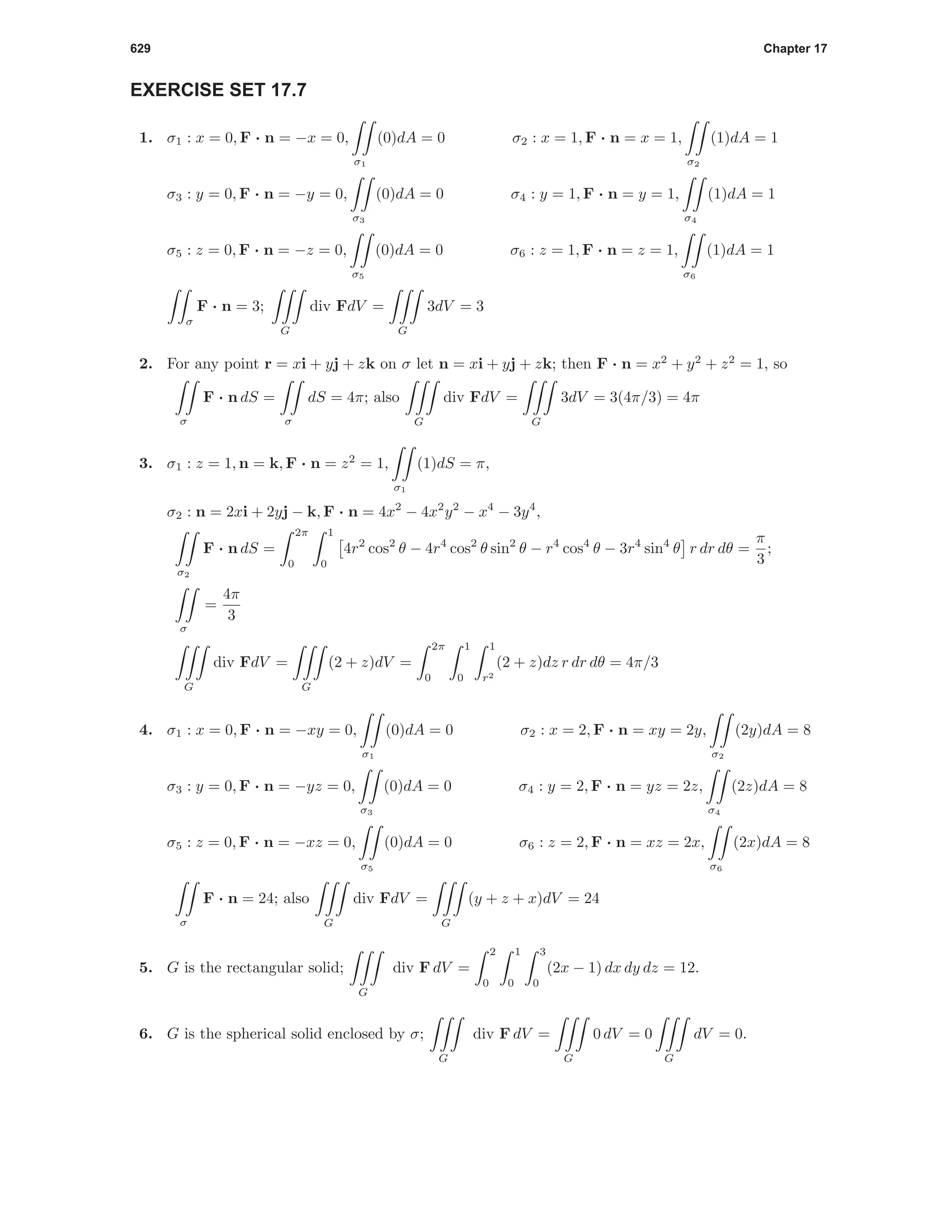 629 Chapter 17
EXERCISE SET 17.7
1. σ1 : x = 0, F · n = −x = 0,
σ1
(0)dA = 0 σ2 : x = 1, F · n = x = 1,
σ2
(1)dA = 1
σ3 : y = 0, F · n = −y = 0,
σ3
(0)dA = 0 σ4 : y = 1, F · n = y = 1,
σ4
(1)dA = 1
σ5 : z = 0, F · n = −z = 0,
σ5
(0)dA = 0 σ6 : z = 1, F · n = z = 1,
σ6
(1)dA = 1
σ
F · n = 3;
G
div FdV =
G
3dV = 3
2. For any point r = xi + yj + zk on σ let n = xi + yj + zk; then F · n = x2
+ y2
+ z2
= 1, so
σ
F · n dS =
σ
dS = 4π; also
G
div FdV =
G
3dV = 3(4π/3) = 4π
3. σ1 : z = 1, n = k, F · n = z2
= 1,
σ1
(1)dS = π,
σ2 : n = 2xi + 2yj − k, F · n = 4x2
− 4x2
y2
− x4
− 3y4
,
σ2
F · n dS =
2π
0
1
0
4r2
cos2
θ − 4r4
cos2
θ sin2
θ − r4
cos4
θ − 3r4
sin4
θ r dr dθ =
π
3
;
σ
=
4π
3
G
div FdV =
G
(2 + z)dV =
2π
0
1
0
1
r2
(2 + z)dz r dr dθ = 4π/3
4. σ1 : x = 0, F · n = −xy = 0,
σ1
(0)dA = 0 σ2 : x = 2, F · n = xy = 2y,
σ2
(2y)dA = 8
σ3 : y = 0, F · n = −yz = 0,
σ3
(0)dA = 0 σ4 : y = 2, F · n = yz = 2z,
σ4
(2z)dA = 8
σ5 : z = 0, F · n = −xz = 0,
σ5
(0)dA = 0 σ6 : z = 2, F · n = xz = 2x,
σ6
(2x)dA = 8
σ
F · n = 24; also
G
div FdV =
G
(y + z + x)dV = 24
5. G is the rectangular solid;
G
div F dV =
2
0
1
0
3
0
(2x − 1) dx dy dz = 12.
6. G is the spherical solid enclosed by σ;
G
div F dV =
G
0 dV = 0
G
dV = 0.
 