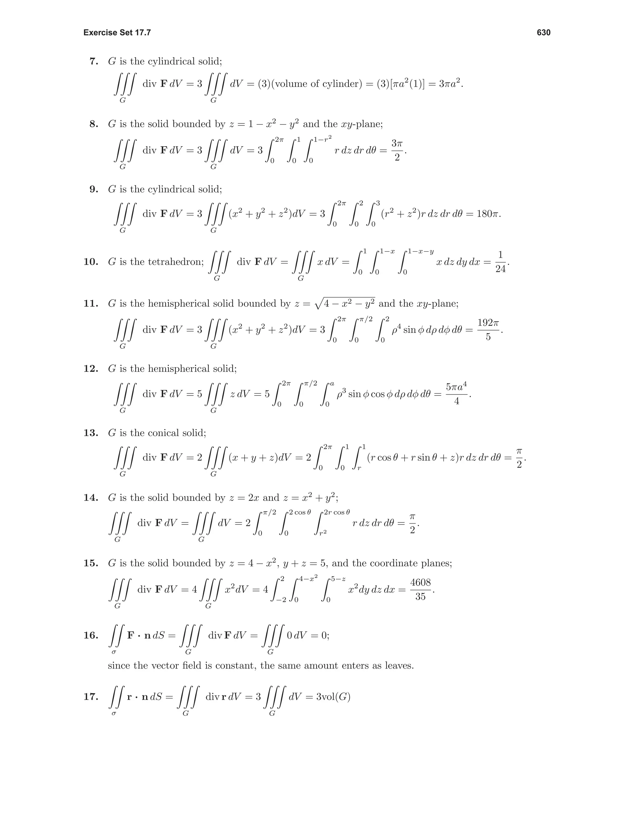 Exercise Set 17.7 630
7. G is the cylindrical solid;
G
div F dV = 3
G
dV = (3)(volume of cylinder) = (3)[πa2
(1)] = 3πa2
.
8. G is the solid bounded by z = 1 − x2
− y2
and the xy-plane;
G
div F dV = 3
G
dV = 3
2π
0
1
0
1−r2
0
r dz dr dθ =
3π
2
.
9. G is the cylindrical solid;
G
div F dV = 3
G
(x2
+ y2
+ z2
)dV = 3
2π
0
2
0
3
0
(r2
+ z2
)r dz dr dθ = 180π.
10. G is the tetrahedron;
G
div F dV =
G
x dV =
1
0
1−x
0
1−x−y
0
x dz dy dx =
1
24
.
11. G is the hemispherical solid bounded by z = 4 − x2 − y2 and the xy-plane;
G
div F dV = 3
G
(x2
+ y2
+ z2
)dV = 3
2π
0
π/2
0
2
0
ρ4
sin φ dρ dφ dθ =
192π
5
.
12. G is the hemispherical solid;
G
div F dV = 5
G
z dV = 5
2π
0
π/2
0
a
0
ρ3
sin φ cos φ dρ dφ dθ =
5πa4
4
.
13. G is the conical solid;
G
div F dV = 2
G
(x + y + z)dV = 2
2π
0
1
0
1
r
(r cos θ + r sin θ + z)r dz dr dθ =
π
2
.
14. G is the solid bounded by z = 2x and z = x2
+ y2
;
G
div F dV =
G
dV = 2
π/2
0
2 cos θ
0
2r cos θ
r2
r dz dr dθ =
π
2
.
15. G is the solid bounded by z = 4 − x2
, y + z = 5, and the coordinate planes;
G
div F dV = 4
G
x2
dV = 4
2
−2
4−x2
0
5−z
0
x2
dy dz dx =
4608
35
.
16.
σ
F · n dS =
G
div F dV =
G
0 dV = 0;
since the vector ﬁeld is constant, the same amount enters as leaves.
17.
σ
r · n dS =
G
div r dV = 3
G
dV = 3vol(G)
 