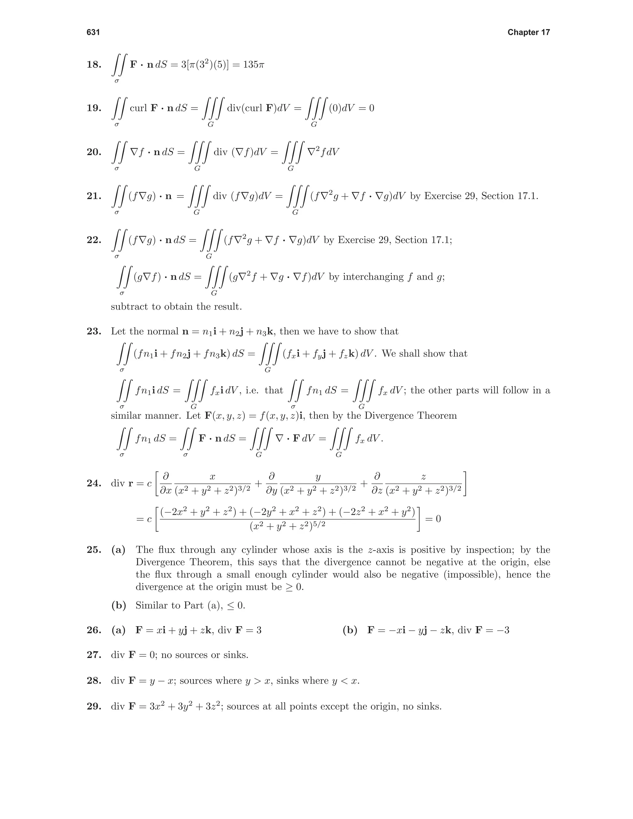 631 Chapter 17
18.
σ
F · n dS = 3[π(32
)(5)] = 135π
19.
σ
curl F · n dS =
G
div(curl F)dV =
G
(0)dV = 0
20.
σ
f · n dS =
G
div ( f)dV =
G
2
fdV
21.
σ
(f g) · n =
G
div (f g)dV =
G
(f 2
g + f · g)dV by Exercise 29, Section 17.1.
22.
σ
(f g) · n dS =
G
(f 2
g + f · g)dV by Exercise 29, Section 17.1;
σ
(g f) · n dS =
G
(g 2
f + g · f)dV by interchanging f and g;
subtract to obtain the result.
23. Let the normal n = n1i + n2j + n3k, then we have to show that
σ
(fn1i + fn2j + fn3k) dS =
G
(fxi + fyj + fzk) dV . We shall show that
σ
fn1i dS =
G
fxi dV , i.e. that
σ
fn1 dS =
G
fx dV ; the other parts will follow in a
similar manner. Let F(x, y, z) = f(x, y, z)i, then by the Divergence Theorem
σ
fn1 dS =
σ
F · n dS =
G
· F dV =
G
fx dV .
24. div r = c
∂
∂x
x
(x2 + y2 + z2)3/2
+
∂
∂y
y
(x2 + y2 + z2)3/2
+
∂
∂z
z
(x2 + y2 + z2)3/2
= c
(−2x2
+ y2
+ z2
) + (−2y2
+ x2
+ z2
) + (−2z2
+ x2
+ y2
)
(x2 + y2 + z2)5/2
= 0
25. (a) The ﬂux through any cylinder whose axis is the z-axis is positive by inspection; by the
Divergence Theorem, this says that the divergence cannot be negative at the origin, else
the ﬂux through a small enough cylinder would also be negative (impossible), hence the
divergence at the origin must be ≥ 0.
(b) Similar to Part (a), ≤ 0.
26. (a) F = xi + yj + zk, div F = 3 (b) F = −xi − yj − zk, div F = −3
27. div F = 0; no sources or sinks.
28. div F = y − x; sources where y > x, sinks where y < x.
29. div F = 3x2
+ 3y2
+ 3z2
; sources at all points except the origin, no sinks.
 