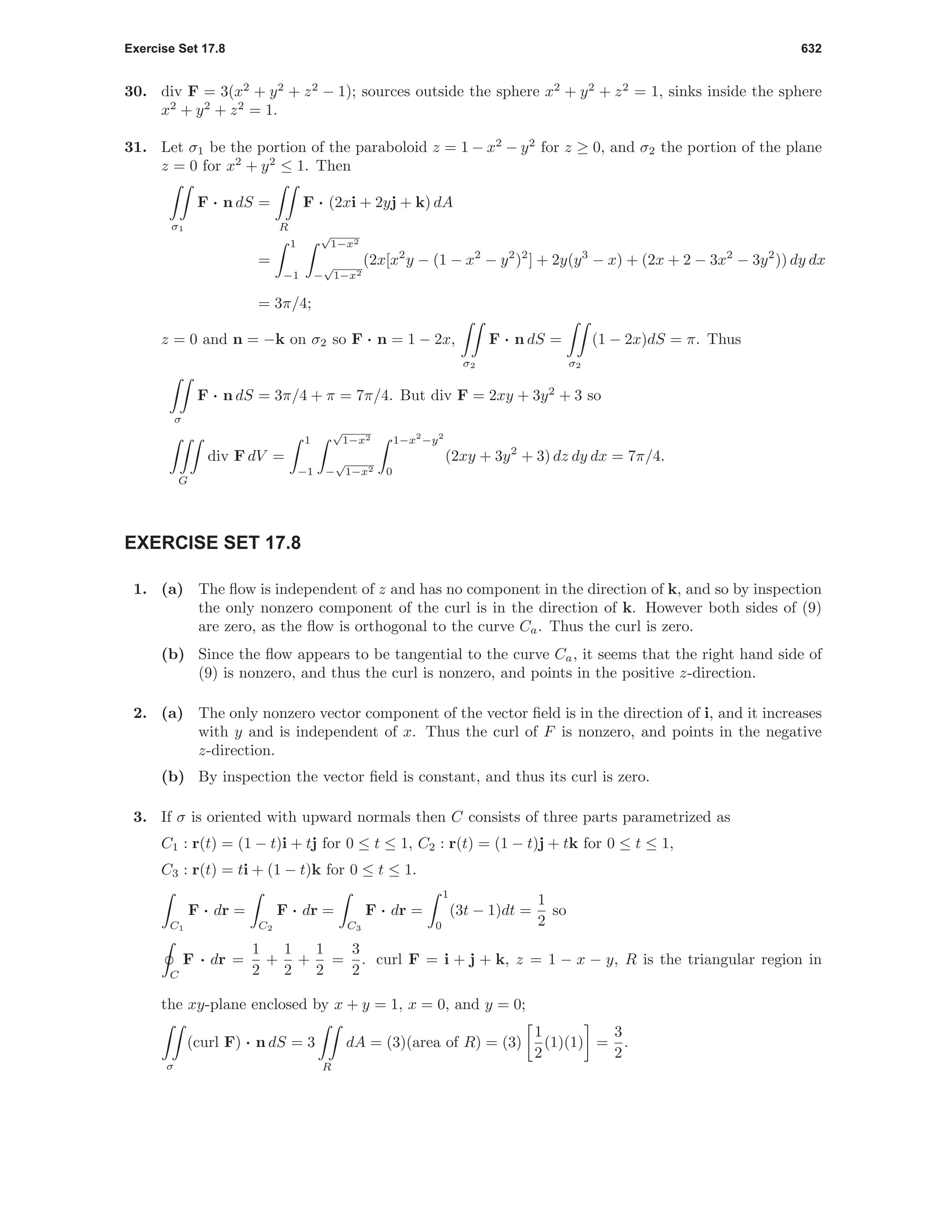 Exercise Set 17.8 632
30. div F = 3(x2
+ y2
+ z2
− 1); sources outside the sphere x2
+ y2
+ z2
= 1, sinks inside the sphere
x2
+ y2
+ z2
= 1.
31. Let σ1 be the portion of the paraboloid z = 1 − x2
− y2
for z ≥ 0, and σ2 the portion of the plane
z = 0 for x2
+ y2
≤ 1. Then
σ1
F · n dS =
R
F · (2xi + 2yj + k) dA
=
1
−1
√
1−x2
−
√
1−x2
(2x[x2
y − (1 − x2
− y2
)2
] + 2y(y3
− x) + (2x + 2 − 3x2
− 3y2
)) dy dx
= 3π/4;
z = 0 and n = −k on σ2 so F · n = 1 − 2x,
σ2
F · n dS =
σ2
(1 − 2x)dS = π. Thus
σ
F · n dS = 3π/4 + π = 7π/4. But div F = 2xy + 3y2
+ 3 so
G
div F dV =
1
−1
√
1−x2
−
√
1−x2
1−x2
−y2
0
(2xy + 3y2
+ 3) dz dy dx = 7π/4.
EXERCISE SET 17.8
1. (a) The ﬂow is independent of z and has no component in the direction of k, and so by inspection
the only nonzero component of the curl is in the direction of k. However both sides of (9)
are zero, as the ﬂow is orthogonal to the curve Ca. Thus the curl is zero.
(b) Since the ﬂow appears to be tangential to the curve Ca, it seems that the right hand side of
(9) is nonzero, and thus the curl is nonzero, and points in the positive z-direction.
2. (a) The only nonzero vector component of the vector ﬁeld is in the direction of i, and it increases
with y and is independent of x. Thus the curl of F is nonzero, and points in the negative
z-direction.
(b) By inspection the vector ﬁeld is constant, and thus its curl is zero.
3. If σ is oriented with upward normals then C consists of three parts parametrized as
C1 : r(t) = (1 − t)i + tj for 0 ≤ t ≤ 1, C2 : r(t) = (1 − t)j + tk for 0 ≤ t ≤ 1,
C3 : r(t) = ti + (1 − t)k for 0 ≤ t ≤ 1.
C1
F · dr =
C2
F · dr =
C3
F · dr =
1
0
(3t − 1)dt =
1
2
so
C
F · dr =
1
2
+
1
2
+
1
2
=
3
2
. curl F = i + j + k, z = 1 − x − y, R is the triangular region in
the xy-plane enclosed by x + y = 1, x = 0, and y = 0;
σ
(curl F) · n dS = 3
R
dA = (3)(area of R) = (3)
1
2
(1)(1) =
3
2
.
 