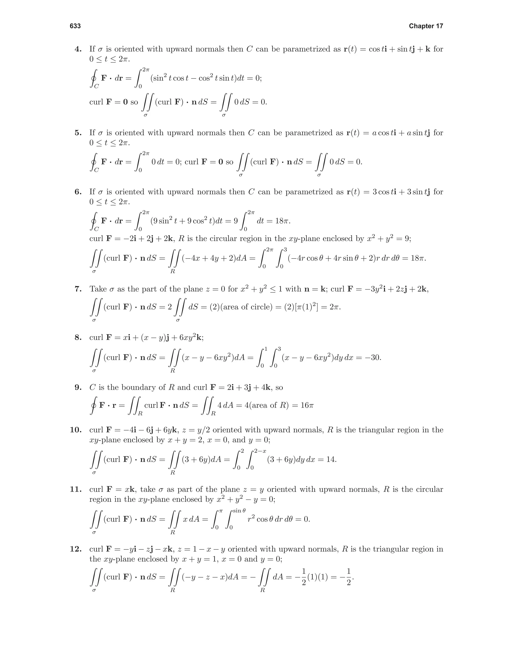 633 Chapter 17
4. If σ is oriented with upward normals then C can be parametrized as r(t) = cos ti + sin tj + k for
0 ≤ t ≤ 2π.
C
F · dr =
2π
0
(sin2
t cos t − cos2
t sin t)dt = 0;
curl F = 0 so
σ
(curl F) · n dS =
σ
0 dS = 0.
5. If σ is oriented with upward normals then C can be parametrized as r(t) = a cos ti + a sin tj for
0 ≤ t ≤ 2π.
C
F · dr =
2π
0
0 dt = 0; curl F = 0 so
σ
(curl F) · n dS =
σ
0 dS = 0.
6. If σ is oriented with upward normals then C can be parametrized as r(t) = 3 cos ti + 3 sin tj for
0 ≤ t ≤ 2π.
C
F · dr =
2π
0
(9 sin2
t + 9 cos2
t)dt = 9
2π
0
dt = 18π.
curl F = −2i + 2j + 2k, R is the circular region in the xy-plane enclosed by x2
+ y2
= 9;
σ
(curl F) · n dS =
R
(−4x + 4y + 2)dA =
2π
0
3
0
(−4r cos θ + 4r sin θ + 2)r dr dθ = 18π.
7. Take σ as the part of the plane z = 0 for x2
+ y2
≤ 1 with n = k; curl F = −3y2
i + 2zj + 2k,
σ
(curl F) · n dS = 2
σ
dS = (2)(area of circle) = (2)[π(1)2
] = 2π.
8. curl F = xi + (x − y)j + 6xy2
k;
σ
(curl F) · n dS =
R
(x − y − 6xy2
)dA =
1
0
3
0
(x − y − 6xy2
)dy dx = −30.
9. C is the boundary of R and curl F = 2i + 3j + 4k, so
F · r =
R
curl F · n dS =
R
4 dA = 4(area of R) = 16π
10. curl F = −4i − 6j + 6yk, z = y/2 oriented with upward normals, R is the triangular region in the
xy-plane enclosed by x + y = 2, x = 0, and y = 0;
σ
(curl F) · n dS =
R
(3 + 6y)dA =
2
0
2−x
0
(3 + 6y)dy dx = 14.
11. curl F = xk, take σ as part of the plane z = y oriented with upward normals, R is the circular
region in the xy-plane enclosed by x2
+ y2
− y = 0;
σ
(curl F) · n dS =
R
x dA =
π
0
sin θ
0
r2
cos θ dr dθ = 0.
12. curl F = −yi − zj − xk, z = 1 − x − y oriented with upward normals, R is the triangular region in
the xy-plane enclosed by x + y = 1, x = 0 and y = 0;
σ
(curl F) · n dS =
R
(−y − z − x)dA = −
R
dA = −
1
2
(1)(1) = −
1
2
.
 