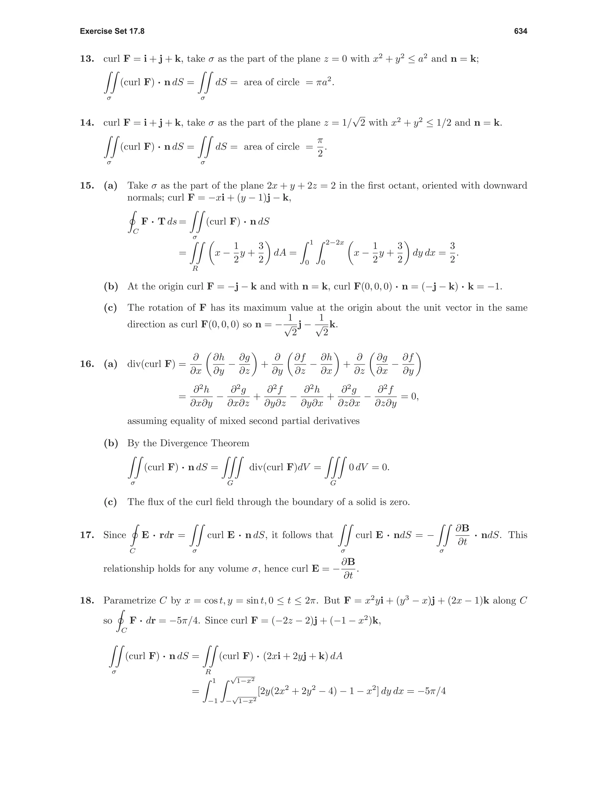 Exercise Set 17.8 634
13. curl F = i + j + k, take σ as the part of the plane z = 0 with x2
+ y2
≤ a2
and n = k;
σ
(curl F) · n dS =
σ
dS = area of circle = πa2
.
14. curl F = i + j + k, take σ as the part of the plane z = 1/
√
2 with x2
+ y2
≤ 1/2 and n = k.
σ
(curl F) · n dS =
σ
dS = area of circle =
π
2
.
15. (a) Take σ as the part of the plane 2x + y + 2z = 2 in the ﬁrst octant, oriented with downward
normals; curl F = −xi + (y − 1)j − k,
C
F · T ds =
σ
(curl F) · n dS
=
R
x −
1
2
y +
3
2
dA =
1
0
2−2x
0
x −
1
2
y +
3
2
dy dx =
3
2
.
(b) At the origin curl F = −j − k and with n = k, curl F(0, 0, 0) · n = (−j − k) · k = −1.
(c) The rotation of F has its maximum value at the origin about the unit vector in the same
direction as curl F(0, 0, 0) so n = −
1
√
2
j −
1
√
2
k.
16. (a) div(curl F) =
∂
∂x
∂h
∂y
−
∂g
∂z
+
∂
∂y
∂f
∂z
−
∂h
∂x
+
∂
∂z
∂g
∂x
−
∂f
∂y
=
∂2
h
∂x∂y
−
∂2
g
∂x∂z
+
∂2
f
∂y∂z
−
∂2
h
∂y∂x
+
∂2
g
∂z∂x
−
∂2
f
∂z∂y
= 0,
assuming equality of mixed second partial derivatives
(b) By the Divergence Theorem
σ
(curl F) · n dS =
G
div(curl F)dV =
G
0 dV = 0.
(c) The ﬂux of the curl ﬁeld through the boundary of a solid is zero.
17. Since
C
E · rdr =
σ
curl E · n dS, it follows that
σ
curl E · ndS = −
σ
∂B
∂t
· ndS. This
relationship holds for any volume σ, hence curl E = −
∂B
∂t
.
18. Parametrize C by x = cos t, y = sin t, 0 ≤ t ≤ 2π. But F = x2
yi + (y3
− x)j + (2x − 1)k along C
so
C
F · dr = −5π/4. Since curl F = (−2z − 2)j + (−1 − x2
)k,
σ
(curl F) · n dS =
R
(curl F) · (2xi + 2yj + k) dA
=
1
−1
√
1−x2
−
√
1−x2
[2y(2x2
+ 2y2
− 4) − 1 − x2
] dy dx = −5π/4
 