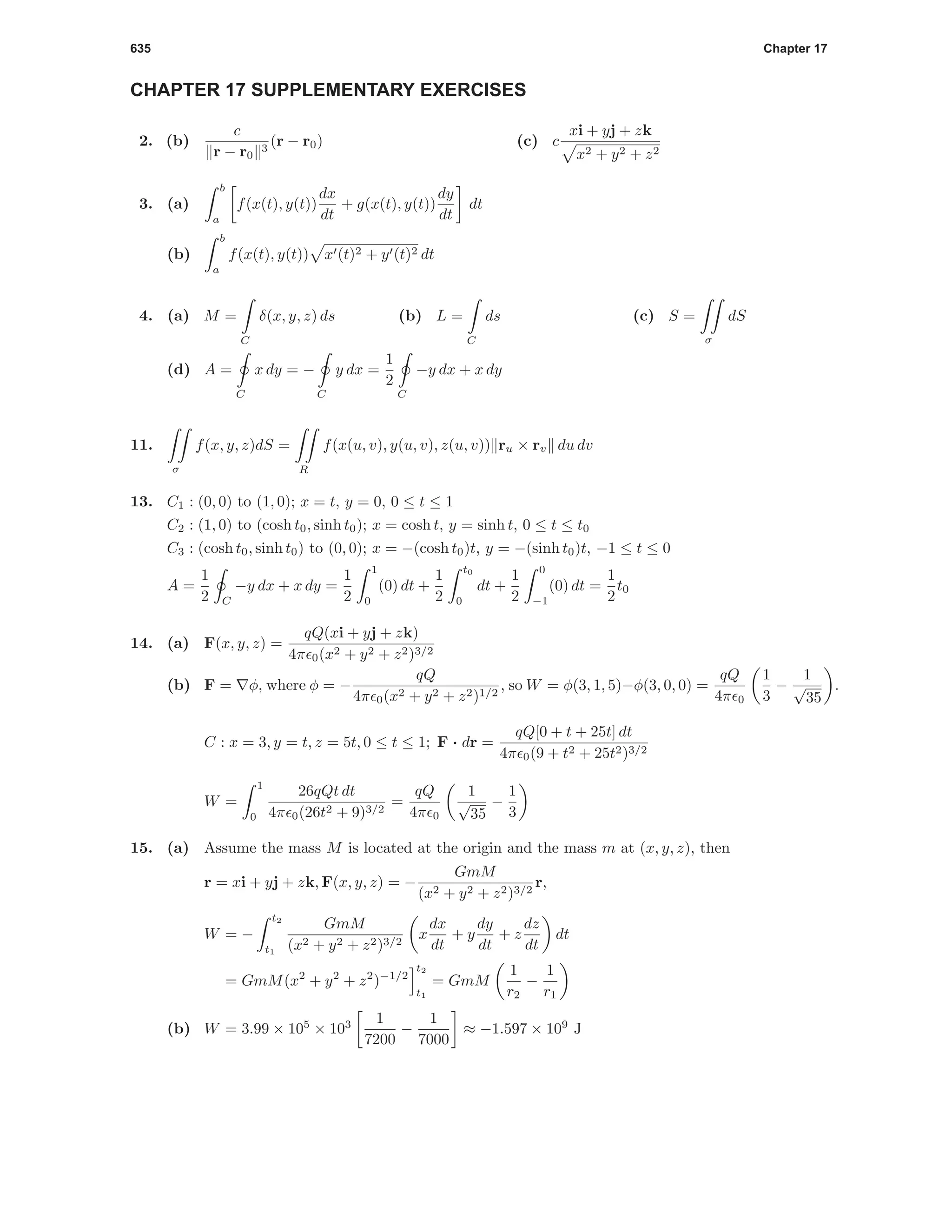 635 Chapter 17
CHAPTER 17 SUPPLEMENTARY EXERCISES
2. (b)
c
r − r0
3
(r − r0) (c) c
xi + yj + zk
x2 + y2 + z2
3. (a)
b
a
f(x(t), y(t))
dx
dt
+ g(x(t), y(t))
dy
dt
dt
(b)
b
a
f(x(t), y(t)) x (t)2 + y (t)2 dt
4. (a) M =
C
δ(x, y, z) ds (b) L =
C
ds (c) S =
σ
dS
(d) A =
C
x dy = −
C
y dx =
1
2
C
−y dx + x dy
11.
σ
f(x, y, z)dS =
R
f(x(u, v), y(u, v), z(u, v)) ru × rv du dv
13. C1 : (0, 0) to (1, 0); x = t, y = 0, 0 ≤ t ≤ 1
C2 : (1, 0) to (cosh t0, sinh t0); x = cosh t, y = sinh t, 0 ≤ t ≤ t0
C3 : (cosh t0, sinh t0) to (0, 0); x = −(cosh t0)t, y = −(sinh t0)t, −1 ≤ t ≤ 0
A =
1
2 C
−y dx + x dy =
1
2
1
0
(0) dt +
1
2
t0
0
dt +
1
2
0
−1
(0) dt =
1
2
t0
14. (a) F(x, y, z) =
qQ(xi + yj + zk)
4π 0(x2 + y2 + z2)3/2
(b) F = φ, where φ = −
qQ
4π 0(x2 + y2 + z2)1/2
, so W = φ(3, 1, 5)−φ(3, 0, 0) =
qQ
4π 0
1
3
−
1
√
35
.
C : x = 3, y = t, z = 5t, 0 ≤ t ≤ 1; F · dr =
qQ[0 + t + 25t] dt
4π 0(9 + t2 + 25t2)3/2
W =
1
0
26qQt dt
4π 0(26t2 + 9)3/2
=
qQ
4π 0
1
√
35
−
1
3
15. (a) Assume the mass M is located at the origin and the mass m at (x, y, z), then
r = xi + yj + zk, F(x, y, z) = −
GmM
(x2 + y2 + z2)3/2
r,
W = −
t2
t1
GmM
(x2 + y2 + z2)3/2
x
dx
dt
+ y
dy
dt
+ z
dz
dt
dt
= GmM(x2
+ y2
+ z2
)−1/2
t2
t1
= GmM
1
r2
−
1
r1
(b) W = 3.99 × 105
× 103 1
7200
−
1
7000
≈ −1.597 × 109
J
 