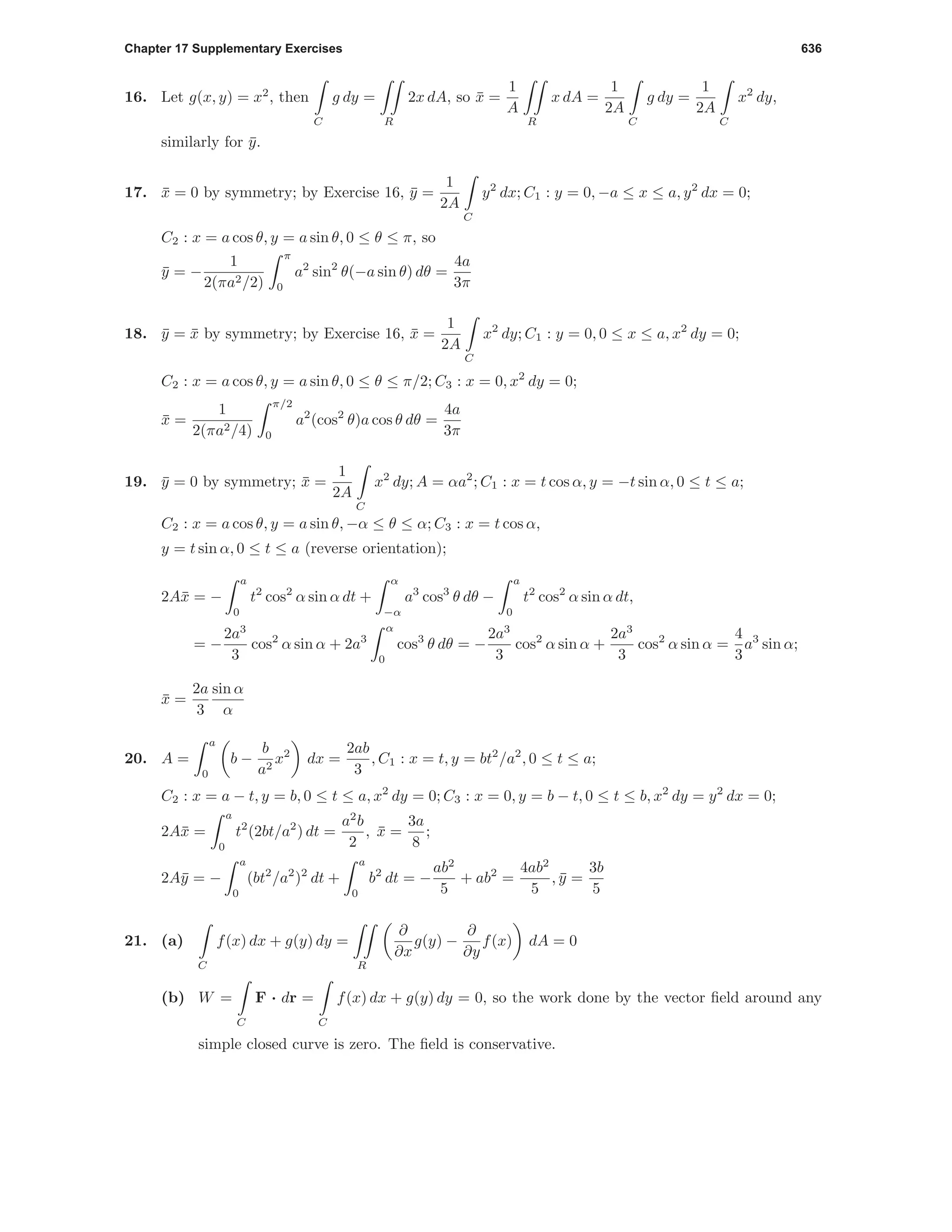 Chapter 17 Supplementary Exercises 636
16. Let g(x, y) = x2
, then
C
g dy =
R
2x dA, so ¯x =
1
A
R
x dA =
1
2A
C
g dy =
1
2A
C
x2
dy,
similarly for ¯y.
17. ¯x = 0 by symmetry; by Exercise 16, ¯y =
1
2A
C
y2
dx; C1 : y = 0, −a ≤ x ≤ a, y2
dx = 0;
C2 : x = a cos θ, y = a sin θ, 0 ≤ θ ≤ π, so
¯y = −
1
2(πa2/2)
π
0
a2
sin2
θ(−a sin θ) dθ =
4a
3π
18. ¯y = ¯x by symmetry; by Exercise 16, ¯x =
1
2A
C
x2
dy; C1 : y = 0, 0 ≤ x ≤ a, x2
dy = 0;
C2 : x = a cos θ, y = a sin θ, 0 ≤ θ ≤ π/2; C3 : x = 0, x2
dy = 0;
¯x =
1
2(πa2/4)
π/2
0
a2
(cos2
θ)a cos θ dθ =
4a
3π
19. ¯y = 0 by symmetry; ¯x =
1
2A
C
x2
dy; A = αa2
; C1 : x = t cos α, y = −t sin α, 0 ≤ t ≤ a;
C2 : x = a cos θ, y = a sin θ, −α ≤ θ ≤ α; C3 : x = t cos α,
y = t sin α, 0 ≤ t ≤ a (reverse orientation);
2A¯x = −
a
0
t2
cos2
α sin α dt +
α
−α
a3
cos3
θ dθ −
a
0
t2
cos2
α sin α dt,
= −
2a3
3
cos2
α sin α + 2a3
α
0
cos3
θ dθ = −
2a3
3
cos2
α sin α +
2a3
3
cos2
α sin α =
4
3
a3
sin α;
¯x =
2a
3
sin α
α
20. A =
a
0
b −
b
a2
x2
dx =
2ab
3
, C1 : x = t, y = bt2
/a2
, 0 ≤ t ≤ a;
C2 : x = a − t, y = b, 0 ≤ t ≤ a, x2
dy = 0; C3 : x = 0, y = b − t, 0 ≤ t ≤ b, x2
dy = y2
dx = 0;
2A¯x =
a
0
t2
(2bt/a2
) dt =
a2
b
2
, ¯x =
3a
8
;
2A¯y = −
a
0
(bt2
/a2
)2
dt +
a
0
b2
dt = −
ab2
5
+ ab2
=
4ab2
5
, ¯y =
3b
5
21. (a)
C
f(x) dx + g(y) dy =
R
∂
∂x
g(y) −
∂
∂y
f(x) dA = 0
(b) W =
C
F · dr =
C
f(x) dx + g(y) dy = 0, so the work done by the vector ﬁeld around any
simple closed curve is zero. The ﬁeld is conservative.
 