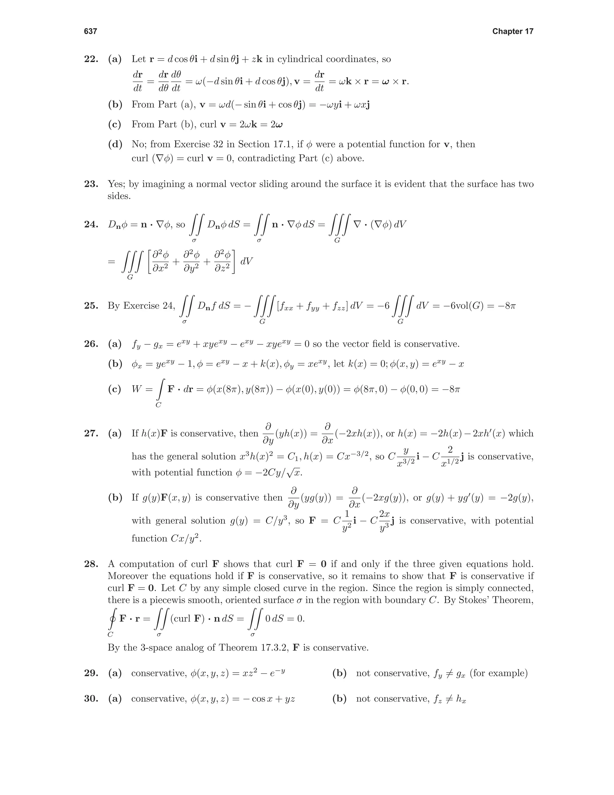 637 Chapter 17
22. (a) Let r = d cos θi + d sin θj + zk in cylindrical coordinates, so
dr
dt
=
dr
dθ
dθ
dt
= ω(−d sin θi + d cos θj), v =
dr
dt
= ωk × r = ω × r.
(b) From Part (a), v = ωd(− sin θi + cos θj) = −ωyi + ωxj
(c) From Part (b), curl v = 2ωk = 2ω
(d) No; from Exercise 32 in Section 17.1, if φ were a potential function for v, then
curl ( φ) = curl v = 0, contradicting Part (c) above.
23. Yes; by imagining a normal vector sliding around the surface it is evident that the surface has two
sides.
24. Dnφ = n · φ, so
σ
Dnφ dS =
σ
n · φ dS =
G
· ( φ) dV
=
G
∂2
φ
∂x2
+
∂2
φ
∂y2
+
∂2
φ
∂z2
dV
25. By Exercise 24,
σ
Dnf dS = −
G
[fxx + fyy + fzz] dV = −6
G
dV = −6vol(G) = −8π
26. (a) fy − gx = exy
+ xyexy
− exy
− xyexy
= 0 so the vector ﬁeld is conservative.
(b) φx = yexy
− 1, φ = exy
− x + k(x), φy = xexy
, let k(x) = 0; φ(x, y) = exy
− x
(c) W =
C
F · dr = φ(x(8π), y(8π)) − φ(x(0), y(0)) = φ(8π, 0) − φ(0, 0) = −8π
27. (a) If h(x)F is conservative, then
∂
∂y
(yh(x)) =
∂
∂x
(−2xh(x)), or h(x) = −2h(x)−2xh (x) which
has the general solution x3
h(x)2
= C1, h(x) = Cx−3/2
, so C
y
x3/2
i − C
2
x1/2
j is conservative,
with potential function φ = −2Cy/
√
x.
(b) If g(y)F(x, y) is conservative then
∂
∂y
(yg(y)) =
∂
∂x
(−2xg(y)), or g(y) + yg (y) = −2g(y),
with general solution g(y) = C/y3
, so F = C
1
y2
i − C
2x
y3
j is conservative, with potential
function Cx/y2
.
28. A computation of curl F shows that curl F = 0 if and only if the three given equations hold.
Moreover the equations hold if F is conservative, so it remains to show that F is conservative if
curl F = 0. Let C by any simple closed curve in the region. Since the region is simply connected,
there is a piecewis smooth, oriented surface σ in the region with boundary C. By Stokes’ Theorem,
C
F · r =
σ
(curl F) · n dS =
σ
0 dS = 0.
By the 3-space analog of Theorem 17.3.2, F is conservative.
29. (a) conservative, φ(x, y, z) = xz2
− e−y
(b) not conservative, fy = gx (for example)
30. (a) conservative, φ(x, y, z) = − cos x + yz (b) not conservative, fz = hx
 