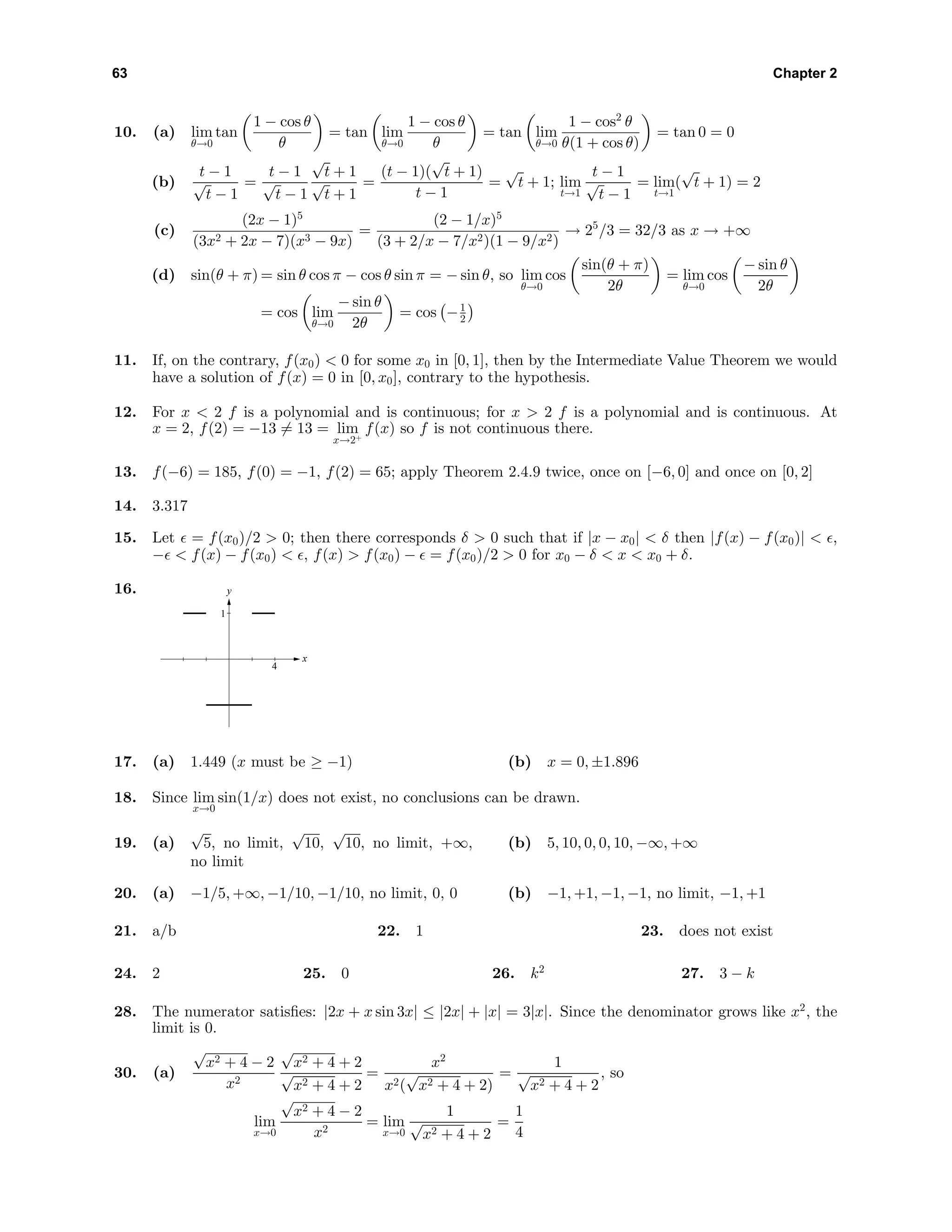 63 Chapter 2
10. (a) lim
θ→0
tan
1 − cos θ
θ
= tan lim
θ→0
1 − cos θ
θ
= tan lim
θ→0
1 − cos2
θ
θ(1 + cos θ)
= tan 0 = 0
(b)
t − 1
√
t − 1
=
t − 1
√
t − 1
√
t + 1
√
t + 1
=
(t − 1)(
√
t + 1)
t − 1
=
√
t + 1; lim
t→1
t − 1
√
t − 1
= lim
t→1
(
√
t + 1) = 2
(c)
(2x − 1)5
(3x2 + 2x − 7)(x3 − 9x)
=
(2 − 1/x)5
(3 + 2/x − 7/x2)(1 − 9/x2)
→ 25
/3 = 32/3 as x → +∞
(d) sin(θ + π) = sin θ cos π − cos θ sin π = − sin θ, so lim
θ→0
cos
sin(θ + π)
2θ
= lim
θ→0
cos
− sin θ
2θ
= cos lim
θ→0
− sin θ
2θ
= cos −1
2
11. If, on the contrary, f(x0) < 0 for some x0 in [0, 1], then by the Intermediate Value Theorem we would
have a solution of f(x) = 0 in [0, x0], contrary to the hypothesis.
12. For x < 2 f is a polynomial and is continuous; for x > 2 f is a polynomial and is continuous. At
x = 2, f(2) = −13 = 13 = lim
x→2+
f(x) so f is not continuous there.
13. f(−6) = 185, f(0) = −1, f(2) = 65; apply Theorem 2.4.9 twice, once on [−6, 0] and once on [0, 2]
14. 3.317
15. Let = f(x0)/2 > 0; then there corresponds δ > 0 such that if |x − x0| < δ then |f(x) − f(x0)| < ,
− < f(x) − f(x0) < , f(x) > f(x0) − = f(x0)/2 > 0 for x0 − δ < x < x0 + δ.
16. y
x
1
4
17. (a) 1.449 (x must be ≥ −1) (b) x = 0, ±1.896
18. Since lim
x→0
sin(1/x) does not exist, no conclusions can be drawn.
19. (a)
√
5, no limit,
√
10,
√
10, no limit, +∞,
no limit
(b) 5, 10, 0, 0, 10, −∞, +∞
20. (a) −1/5, +∞, −1/10, −1/10, no limit, 0, 0 (b) −1, +1, −1, −1, no limit, −1, +1
21. a/b 22. 1 23. does not exist
24. 2 25. 0 26. k2
27. 3 − k
28. The numerator satisﬁes: |2x + x sin 3x| ≤ |2x| + |x| = 3|x|. Since the denominator grows like x2
, the
limit is 0.
30. (a)
√
x2 + 4 − 2
x2
√
x2 + 4 + 2
√
x2 + 4 + 2
=
x2
x2(
√
x2 + 4 + 2)
=
1
√
x2 + 4 + 2
, so
lim
x→0
√
x2 + 4 − 2
x2
= lim
x→0
1
√
x2 + 4 + 2
=
1
4
 