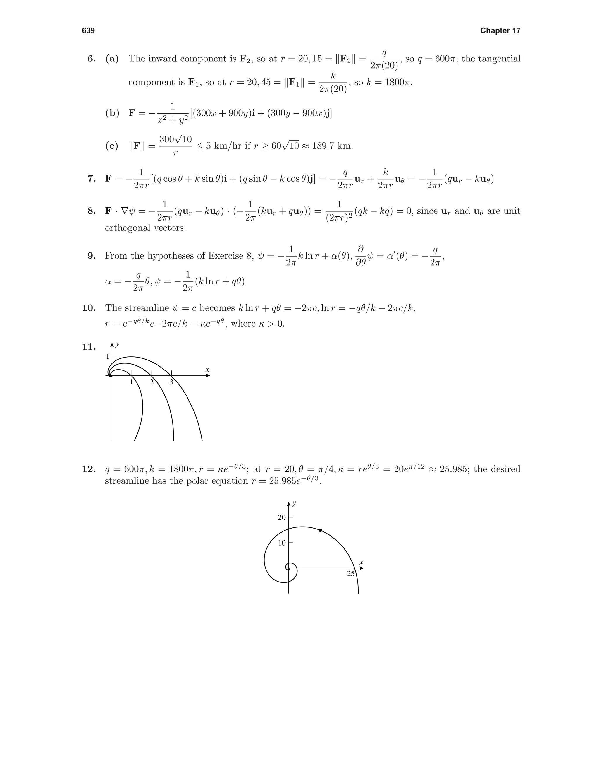 639 Chapter 17
6. (a) The inward component is F2, so at r = 20, 15 = F2 =
q
2π(20)
, so q = 600π; the tangential
component is F1, so at r = 20, 45 = F1 =
k
2π(20)
, so k = 1800π.
(b) F = −
1
x2 + y2
[(300x + 900y)i + (300y − 900x)j]
(c) F =
300
√
10
r
≤ 5 km/hr if r ≥ 60
√
10 ≈ 189.7 km.
7. F = −
1
2πr
[(q cos θ + k sin θ)i + (q sin θ − k cos θ)j] = −
q
2πr
ur +
k
2πr
uθ = −
1
2πr
(qur − kuθ)
8. F · ψ = −
1
2πr
(qur − kuθ) · (−
1
2π
(kur + quθ)) =
1
(2πr)2
(qk − kq) = 0, since ur and uθ are unit
orthogonal vectors.
9. From the hypotheses of Exercise 8, ψ = −
1
2π
k ln r + α(θ),
∂
∂θ
ψ = α (θ) = −
q
2π
,
α = −
q
2π
θ, ψ = −
1
2π
(k ln r + qθ)
10. The streamline ψ = c becomes k ln r + qθ = −2πc, ln r = −qθ/k − 2πc/k,
r = e−qθ/k
e−2πc/k = κe−qθ
, where κ > 0.
11.
321
1
x
y
12. q = 600π, k = 1800π, r = κe−θ/3
; at r = 20, θ = π/4, κ = reθ/3
= 20eπ/12
≈ 25.985; the desired
streamline has the polar equation r = 25.985e−θ/3
.
25
10
20
x
y
 