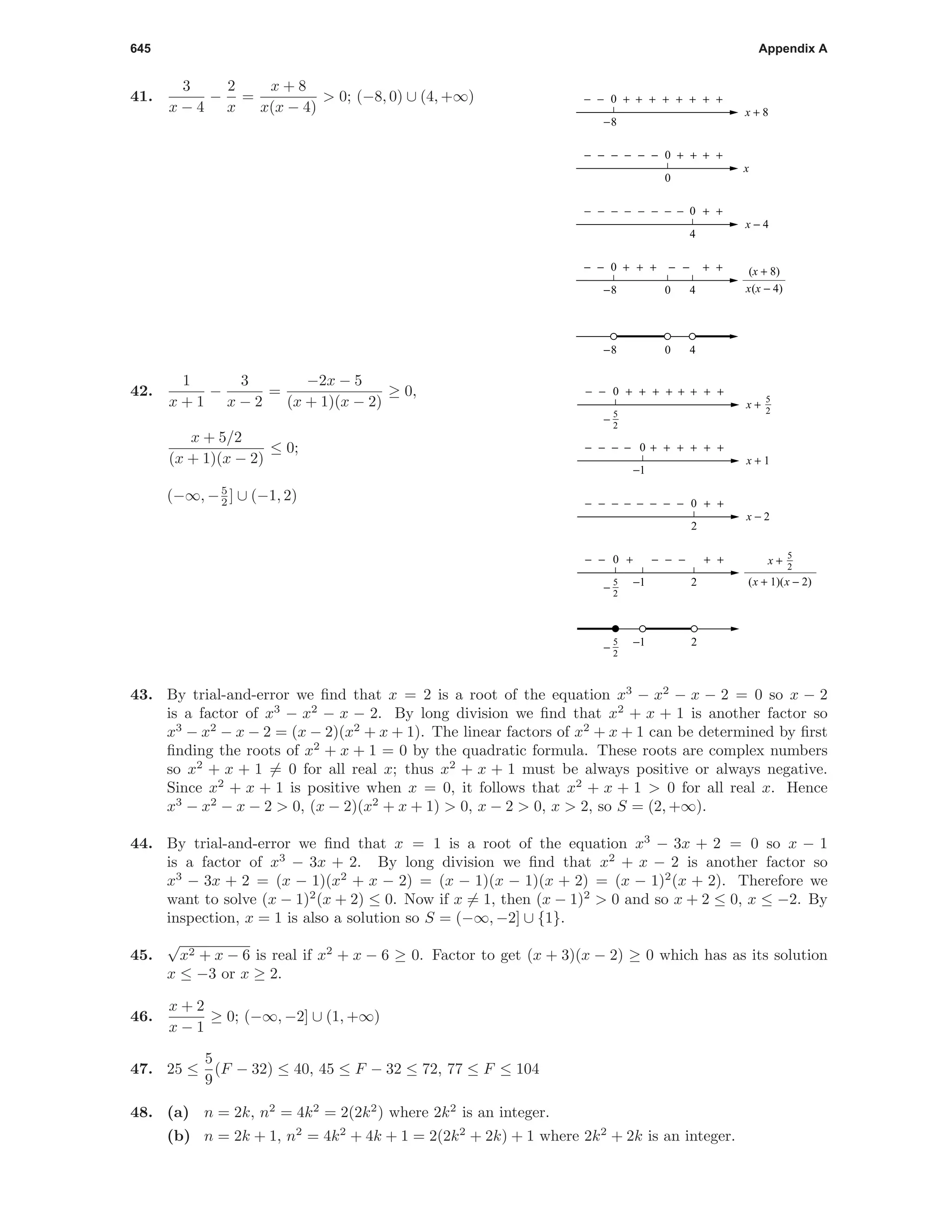 645 Appendix A
41.
3
x − 4
−
2
x
=
x + 8
x(x − 4)
> 0; (−8, 0) ∪ (4, +∞)
− −+++ + +− −
4
0
4
+ +−−−−− − − −
x − 4
0
0
0
+ +−−−−− − + +
x
−8
0
−8
40−8
0
+++++ + +− − +
x + 8
x(x − 4)
(x + 8)
42.
1
x + 1
−
3
x − 2
=
−2x − 5
(x + 1)(x − 2)
≥ 0,
x + 5/2
(x + 1)(x − 2)
≤ 0;
(−∞, −5
2 ] ∪ (−1, 2)
0
0
0
2
+ + +
− −−−−
−−−
+ +
++−− + + +
+ ++− −
− − −
x − 2
5
2
−
25
2
−
2
++ + +−
−−−
+ +− − −
x + 1
0
−1
−1
−1
x +
5
2
(x + 1)(x − 2)
x +
5
2
5
2
−
43. By trial-and-error we ﬁnd that x = 2 is a root of the equation x3
− x2
− x − 2 = 0 so x − 2
is a factor of x3
− x2
− x − 2. By long division we ﬁnd that x2
+ x + 1 is another factor so
x3
− x2
− x − 2 = (x − 2)(x2
+ x + 1). The linear factors of x2
+ x + 1 can be determined by ﬁrst
ﬁnding the roots of x2
+ x + 1 = 0 by the quadratic formula. These roots are complex numbers
so x2
+ x + 1 = 0 for all real x; thus x2
+ x + 1 must be always positive or always negative.
Since x2
+ x + 1 is positive when x = 0, it follows that x2
+ x + 1 > 0 for all real x. Hence
x3
− x2
− x − 2 > 0, (x − 2)(x2
+ x + 1) > 0, x − 2 > 0, x > 2, so S = (2, +∞).
44. By trial-and-error we ﬁnd that x = 1 is a root of the equation x3
− 3x + 2 = 0 so x − 1
is a factor of x3
− 3x + 2. By long division we ﬁnd that x2
+ x − 2 is another factor so
x3
− 3x + 2 = (x − 1)(x2
+ x − 2) = (x − 1)(x − 1)(x + 2) = (x − 1)2
(x + 2). Therefore we
want to solve (x − 1)2
(x + 2) ≤ 0. Now if x = 1, then (x − 1)2
> 0 and so x + 2 ≤ 0, x ≤ −2. By
inspection, x = 1 is also a solution so S = (−∞, −2] ∪ {1}.
45.
√
x2 + x − 6 is real if x2
+ x − 6 ≥ 0. Factor to get (x + 3)(x − 2) ≥ 0 which has as its solution
x ≤ −3 or x ≥ 2.
46.
x + 2
x − 1
≥ 0; (−∞, −2] ∪ (1, +∞)
47. 25 ≤
5
9
(F − 32) ≤ 40, 45 ≤ F − 32 ≤ 72, 77 ≤ F ≤ 104
48. (a) n = 2k, n2
= 4k2
= 2(2k2
) where 2k2
is an integer.
(b) n = 2k + 1, n2
= 4k2
+ 4k + 1 = 2(2k2
+ 2k) + 1 where 2k2
+ 2k is an integer.
 