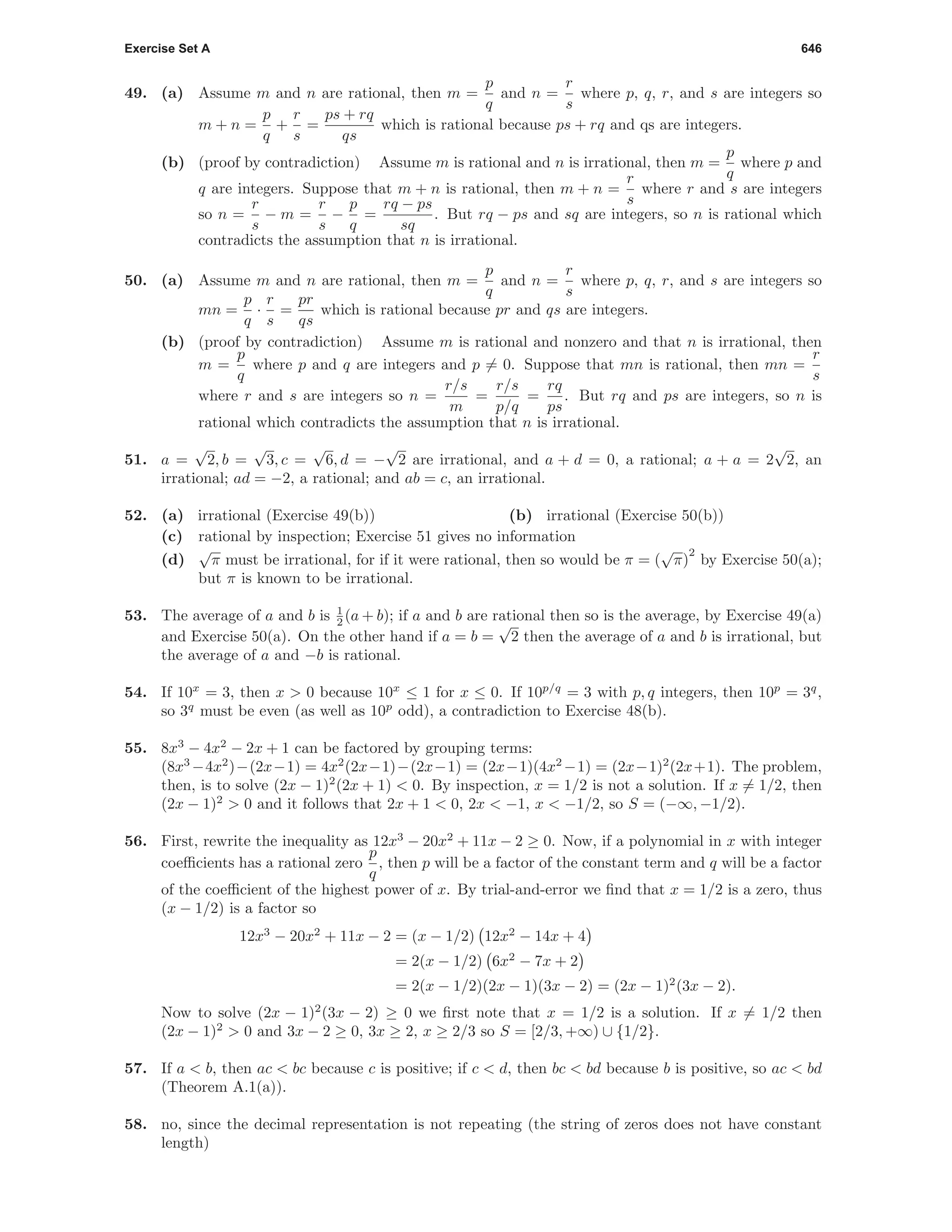 Exercise Set A 646
49. (a) Assume m and n are rational, then m =
p
q
and n =
r
s
where p, q, r, and s are integers so
m + n =
p
q
+
r
s
=
ps + rq
qs
which is rational because ps + rq and qs are integers.
(b) (proof by contradiction) Assume m is rational and n is irrational, then m =
p
q
where p and
q are integers. Suppose that m + n is rational, then m + n =
r
s
where r and s are integers
so n =
r
s
− m =
r
s
−
p
q
=
rq − ps
sq
. But rq − ps and sq are integers, so n is rational which
contradicts the assumption that n is irrational.
50. (a) Assume m and n are rational, then m =
p
q
and n =
r
s
where p, q, r, and s are integers so
mn =
p
q
·
r
s
=
pr
qs
which is rational because pr and qs are integers.
(b) (proof by contradiction) Assume m is rational and nonzero and that n is irrational, then
m =
p
q
where p and q are integers and p = 0. Suppose that mn is rational, then mn =
r
s
where r and s are integers so n =
r/s
m
=
r/s
p/q
=
rq
ps
. But rq and ps are integers, so n is
rational which contradicts the assumption that n is irrational.
51. a =
√
2, b =
√
3, c =
√
6, d = −
√
2 are irrational, and a + d = 0, a rational; a + a = 2
√
2, an
irrational; ad = −2, a rational; and ab = c, an irrational.
52. (a) irrational (Exercise 49(b)) (b) irrational (Exercise 50(b))
(c) rational by inspection; Exercise 51 gives no information
(d)
√
π must be irrational, for if it were rational, then so would be π = (
√
π)
2
by Exercise 50(a);
but π is known to be irrational.
53. The average of a and b is 1
2 (a + b); if a and b are rational then so is the average, by Exercise 49(a)
and Exercise 50(a). On the other hand if a = b =
√
2 then the average of a and b is irrational, but
the average of a and −b is rational.
54. If 10x
= 3, then x > 0 because 10x
≤ 1 for x ≤ 0. If 10p/q
= 3 with p, q integers, then 10p
= 3q
,
so 3q
must be even (as well as 10p
odd), a contradiction to Exercise 48(b).
55. 8x3
− 4x2
− 2x + 1 can be factored by grouping terms:
(8x3
−4x2
)−(2x−1) = 4x2
(2x−1)−(2x−1) = (2x−1)(4x2
−1) = (2x−1)2
(2x+1). The problem,
then, is to solve (2x − 1)2
(2x + 1) < 0. By inspection, x = 1/2 is not a solution. If x = 1/2, then
(2x − 1)2
> 0 and it follows that 2x + 1 < 0, 2x < −1, x < −1/2, so S = (−∞, −1/2).
56. First, rewrite the inequality as 12x3
− 20x2
+ 11x − 2 ≥ 0. Now, if a polynomial in x with integer
coeﬃcients has a rational zero
p
q
, then p will be a factor of the constant term and q will be a factor
of the coeﬃcient of the highest power of x. By trial-and-error we ﬁnd that x = 1/2 is a zero, thus
(x − 1/2) is a factor so
12x3
− 20x2
+ 11x − 2 = (x − 1/2) 12x2
− 14x + 4
= 2(x − 1/2) 6x2
− 7x + 2
= 2(x − 1/2)(2x − 1)(3x − 2) = (2x − 1)2
(3x − 2).
Now to solve (2x − 1)2
(3x − 2) ≥ 0 we ﬁrst note that x = 1/2 is a solution. If x = 1/2 then
(2x − 1)2
> 0 and 3x − 2 ≥ 0, 3x ≥ 2, x ≥ 2/3 so S = [2/3, +∞) ∪ {1/2}.
57. If a < b, then ac < bc because c is positive; if c < d, then bc < bd because b is positive, so ac < bd
(Theorem A.1(a)).
58. no, since the decimal representation is not repeating (the string of zeros does not have constant
length)
 