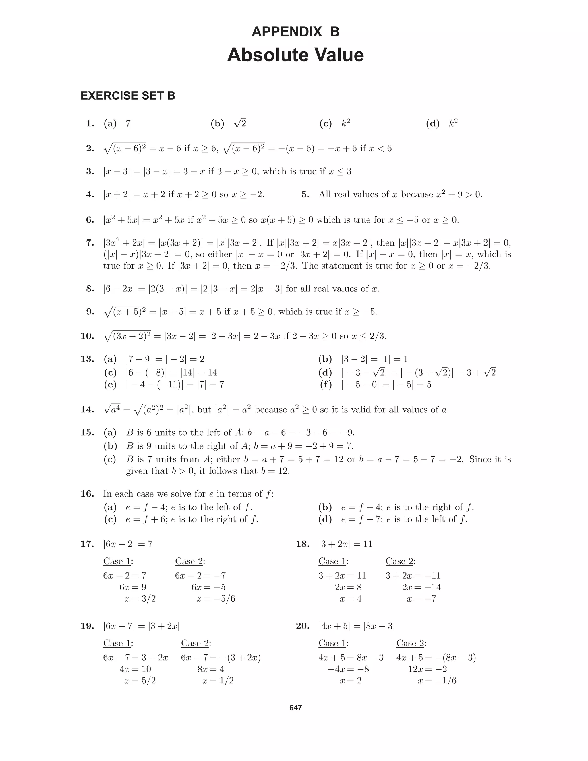 647
APPENDIX B
Absolute Value
EXERCISE SET B
1. (a) 7 (b)
√
2 (c) k2
(d) k2
2. (x − 6)2 = x − 6 if x ≥ 6, (x − 6)2 = −(x − 6) = −x + 6 if x < 6
3. |x − 3| = |3 − x| = 3 − x if 3 − x ≥ 0, which is true if x ≤ 3
4. |x + 2| = x + 2 if x + 2 ≥ 0 so x ≥ −2. 5. All real values of x because x2
+ 9 > 0.
6. |x2
+ 5x| = x2
+ 5x if x2
+ 5x ≥ 0 so x(x + 5) ≥ 0 which is true for x ≤ −5 or x ≥ 0.
7. |3x2
+ 2x| = |x(3x + 2)| = |x||3x + 2|. If |x||3x + 2| = x|3x + 2|, then |x||3x + 2| − x|3x + 2| = 0,
(|x| − x)|3x + 2| = 0, so either |x| − x = 0 or |3x + 2| = 0. If |x| − x = 0, then |x| = x, which is
true for x ≥ 0. If |3x + 2| = 0, then x = −2/3. The statement is true for x ≥ 0 or x = −2/3.
8. |6 − 2x| = |2(3 − x)| = |2||3 − x| = 2|x − 3| for all real values of x.
9. (x + 5)2 = |x + 5| = x + 5 if x + 5 ≥ 0, which is true if x ≥ −5.
10. (3x − 2)2 = |3x − 2| = |2 − 3x| = 2 − 3x if 2 − 3x ≥ 0 so x ≤ 2/3.
13. (a) |7 − 9| = | − 2| = 2 (b) |3 − 2| = |1| = 1
(c) |6 − (−8)| = |14| = 14 (d) | − 3 −
√
2| = | − (3 +
√
2)| = 3 +
√
2
(e) | − 4 − (−11)| = |7| = 7 (f) | − 5 − 0| = | − 5| = 5
14.
√
a4 = (a2)2 = |a2
|, but |a2
| = a2
because a2
≥ 0 so it is valid for all values of a.
15. (a) B is 6 units to the left of A; b = a − 6 = −3 − 6 = −9.
(b) B is 9 units to the right of A; b = a + 9 = −2 + 9 = 7.
(c) B is 7 units from A; either b = a + 7 = 5 + 7 = 12 or b = a − 7 = 5 − 7 = −2. Since it is
given that b > 0, it follows that b = 12.
16. In each case we solve for e in terms of f:
(a) e = f − 4; e is to the left of f. (b) e = f + 4; e is to the right of f.
(c) e = f + 6; e is to the right of f. (d) e = f − 7; e is to the left of f.
17. |6x − 2| = 7
Case 1: Case 2:
6x − 2 = 7 6x − 2 = −7
6x = 9 6x = −5
x = 3/2 x = −5/6
18. |3 + 2x| = 11
Case 1: Case 2:
3 + 2x = 11 3 + 2x = −11
2x = 8 2x = −14
x = 4 x = −7
19. |6x − 7| = |3 + 2x|
Case 1: Case 2:
6x − 7 = 3 + 2x 6x − 7 = −(3 + 2x)
4x = 10 8x = 4
x = 5/2 x = 1/2
20. |4x + 5| = |8x − 3|
Case 1: Case 2:
4x + 5 = 8x − 3 4x + 5 = −(8x − 3)
−4x = −8 12x = −2
x = 2 x = −1/6
 