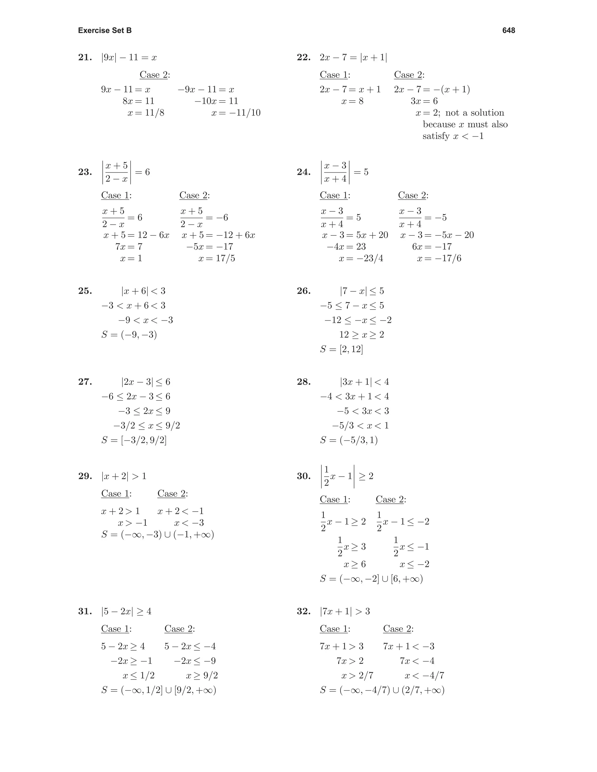 Exercise Set B 648
21. |9x| − 11 = x
Case 2:
9x − 11 = x −9x − 11 = x
8x = 11 −10x = 11
x = 11/8 x = −11/10
22. 2x − 7 = |x + 1|
Case 1: Case 2:
2x − 7 = x + 1 2x − 7 = −(x + 1)
x = 8 3x = 6
x = 2; not a solution
because x must also
satisfy x < −1
23.
x + 5
2 − x
= 6
Case 1: Case 2:
x + 5
2 − x
= 6
x + 5
2 − x
= −6
x + 5 = 12 − 6x x + 5 = −12 + 6x
7x = 7 −5x = −17
x = 1 x = 17/5
24.
x − 3
x + 4
= 5
Case 1: Case 2:
x − 3
x + 4
= 5
x − 3
x + 4
= −5
x − 3 = 5x + 20 x − 3 = −5x − 20
−4x = 23 6x = −17
x = −23/4 x = −17/6
25. |x + 6| < 3
−3 < x + 6 < 3
−9 < x < −3
S = (−9, −3)
26. |7 − x| ≤ 5
−5 ≤ 7 − x ≤ 5
−12 ≤ −x ≤ −2
12 ≥ x ≥ 2
S = [2, 12]
27. |2x − 3| ≤ 6
−6 ≤ 2x − 3 ≤ 6
−3 ≤ 2x ≤ 9
−3/2 ≤ x ≤ 9/2
S = [−3/2, 9/2]
28. |3x + 1| < 4
−4 < 3x + 1 < 4
−5 < 3x < 3
−5/3 < x < 1
S = (−5/3, 1)
29. |x + 2| > 1
Case 1: Case 2:
x + 2 > 1 x + 2 < −1
x > −1 x < −3
S = (−∞, −3) ∪ (−1, +∞)
30.
1
2
x − 1 ≥ 2
Case 1: Case 2:
1
2
x − 1 ≥ 2
1
2
x − 1 ≤ −2
1
2
x ≥ 3
1
2
x ≤ −1
x ≥ 6 x ≤ −2
S = (−∞, −2] ∪ [6, +∞)
31. |5 − 2x| ≥ 4
Case 1: Case 2:
5 − 2x ≥ 4 5 − 2x ≤ −4
−2x ≥ −1 −2x ≤ −9
x ≤ 1/2 x ≥ 9/2
S = (−∞, 1/2] ∪ [9/2, +∞)
32. |7x + 1| > 3
Case 1: Case 2:
7x + 1 > 3 7x + 1 < −3
7x > 2 7x < −4
x > 2/7 x < −4/7
S = (−∞, −4/7) ∪ (2/7, +∞)
 