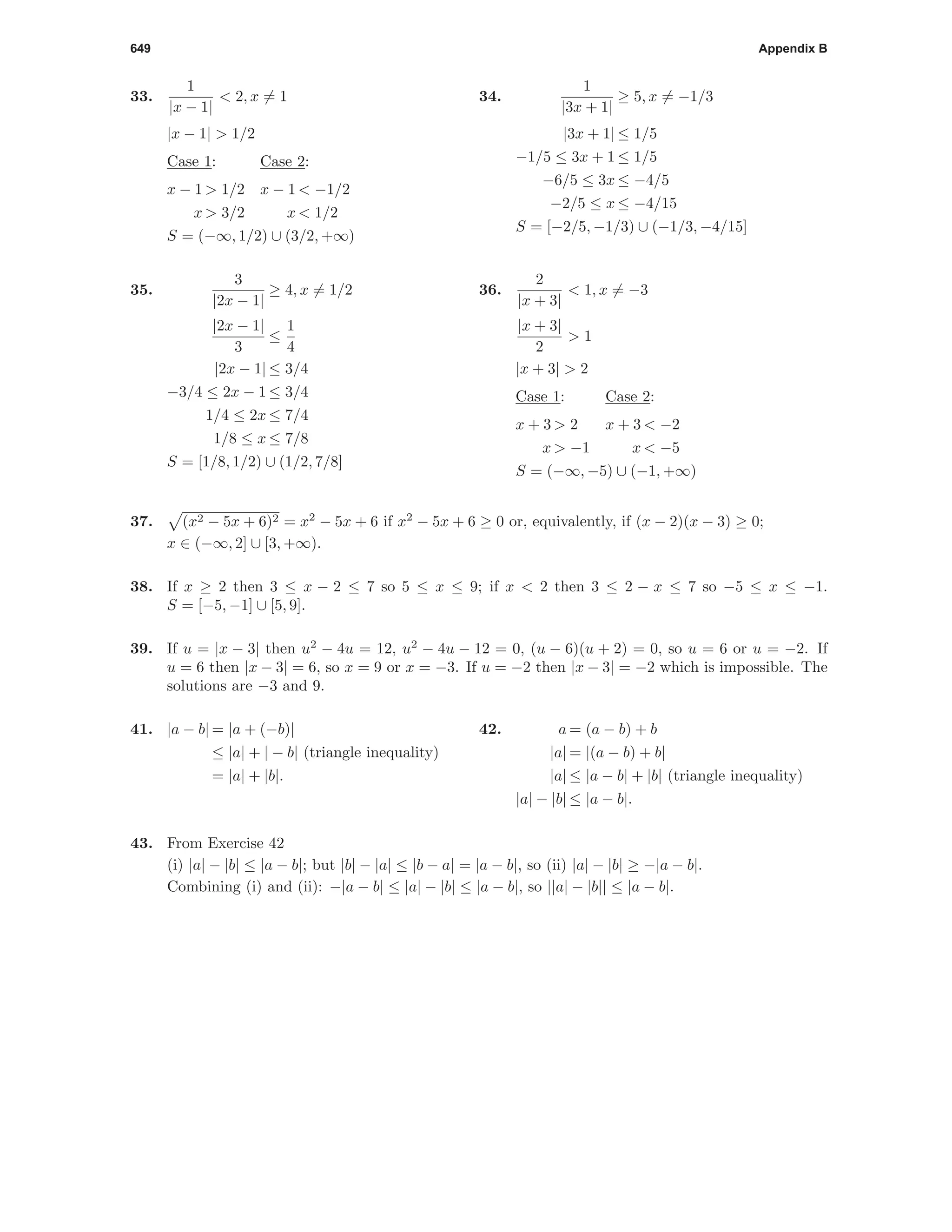 649 Appendix B
33.
1
|x − 1|
< 2, x = 1
|x − 1| > 1/2
Case 1: Case 2:
x − 1 > 1/2 x − 1 < −1/2
x > 3/2 x < 1/2
S = (−∞, 1/2) ∪ (3/2, +∞)
34.
1
|3x + 1|
≥ 5, x = −1/3
|3x + 1| ≤ 1/5
−1/5 ≤ 3x + 1 ≤ 1/5
−6/5 ≤ 3x ≤ −4/5
−2/5 ≤ x ≤ −4/15
S = [−2/5, −1/3) ∪ (−1/3, −4/15]
35.
3
|2x − 1|
≥ 4, x = 1/2
|2x − 1|
3
≤
1
4
|2x − 1| ≤ 3/4
−3/4 ≤ 2x − 1 ≤ 3/4
1/4 ≤ 2x ≤ 7/4
1/8 ≤ x ≤ 7/8
S = [1/8, 1/2) ∪ (1/2, 7/8]
36.
2
|x + 3|
< 1, x = −3
|x + 3|
2
> 1
|x + 3| > 2
Case 1: Case 2:
x + 3 > 2 x + 3 < −2
x > −1 x < −5
S = (−∞, −5) ∪ (−1, +∞)
37. (x2 − 5x + 6)2 = x2
− 5x + 6 if x2
− 5x + 6 ≥ 0 or, equivalently, if (x − 2)(x − 3) ≥ 0;
x ∈ (−∞, 2] ∪ [3, +∞).
38. If x ≥ 2 then 3 ≤ x − 2 ≤ 7 so 5 ≤ x ≤ 9; if x < 2 then 3 ≤ 2 − x ≤ 7 so −5 ≤ x ≤ −1.
S = [−5, −1] ∪ [5, 9].
39. If u = |x − 3| then u2
− 4u = 12, u2
− 4u − 12 = 0, (u − 6)(u + 2) = 0, so u = 6 or u = −2. If
u = 6 then |x − 3| = 6, so x = 9 or x = −3. If u = −2 then |x − 3| = −2 which is impossible. The
solutions are −3 and 9.
41. |a − b| = |a + (−b)|
≤ |a| + | − b| (triangle inequality)
= |a| + |b|.
42. a = (a − b) + b
|a| = |(a − b) + b|
|a| ≤ |a − b| + |b| (triangle inequality)
|a| − |b| ≤ |a − b|.
43. From Exercise 42
(i) |a| − |b| ≤ |a − b|; but |b| − |a| ≤ |b − a| = |a − b|, so (ii) |a| − |b| ≥ −|a − b|.
Combining (i) and (ii): −|a − b| ≤ |a| − |b| ≤ |a − b|, so ||a| − |b|| ≤ |a − b|.
 