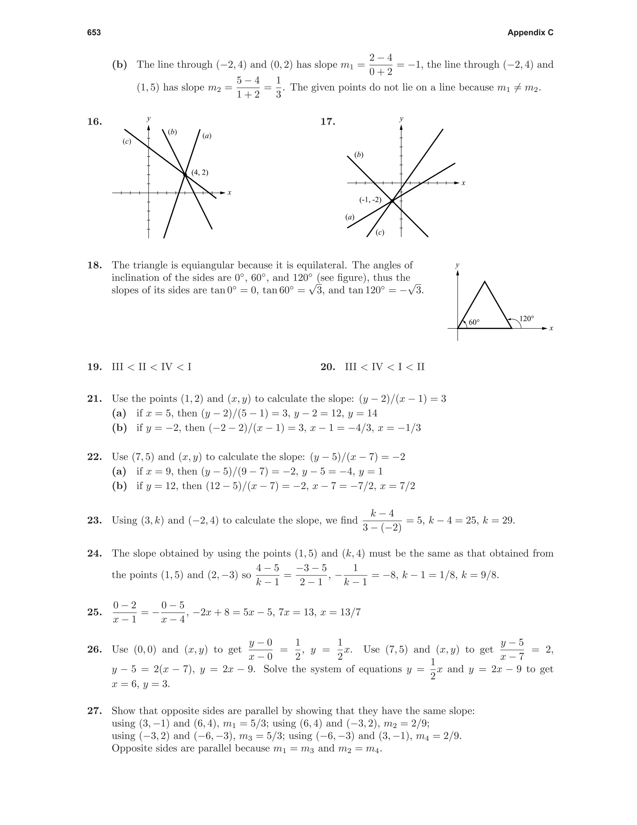 653 Appendix C
(b) The line through (−2, 4) and (0, 2) has slope m1 =
2 − 4
0 + 2
= −1, the line through (−2, 4) and
(1, 5) has slope m2 =
5 − 4
1 + 2
=
1
3
. The given points do not lie on a line because m1 = m2.
16.
x
y
(4, 2)
(a)(b)
(c)
17.
x
y
(-1, -2)
(b)
(a)
(c)
18. The triangle is equiangular because it is equilateral. The angles of
inclination of the sides are 0◦
, 60◦
, and 120◦
(see ﬁgure), thus the
slopes of its sides are tan 0◦
= 0, tan 60◦
=
√
3, and tan 120◦
= −
√
3.
x
y
120°60°
19. III < II < IV < I 20. III < IV < I < II
21. Use the points (1, 2) and (x, y) to calculate the slope: (y − 2)/(x − 1) = 3
(a) if x = 5, then (y − 2)/(5 − 1) = 3, y − 2 = 12, y = 14
(b) if y = −2, then (−2 − 2)/(x − 1) = 3, x − 1 = −4/3, x = −1/3
22. Use (7, 5) and (x, y) to calculate the slope: (y − 5)/(x − 7) = −2
(a) if x = 9, then (y − 5)/(9 − 7) = −2, y − 5 = −4, y = 1
(b) if y = 12, then (12 − 5)/(x − 7) = −2, x − 7 = −7/2, x = 7/2
23. Using (3, k) and (−2, 4) to calculate the slope, we ﬁnd
k − 4
3 − (−2)
= 5, k − 4 = 25, k = 29.
24. The slope obtained by using the points (1, 5) and (k, 4) must be the same as that obtained from
the points (1, 5) and (2, −3) so
4 − 5
k − 1
=
−3 − 5
2 − 1
, −
1
k − 1
= −8, k − 1 = 1/8, k = 9/8.
25.
0 − 2
x − 1
= −
0 − 5
x − 4
, −2x + 8 = 5x − 5, 7x = 13, x = 13/7
26. Use (0, 0) and (x, y) to get
y − 0
x − 0
=
1
2
, y =
1
2
x. Use (7, 5) and (x, y) to get
y − 5
x − 7
= 2,
y − 5 = 2(x − 7), y = 2x − 9. Solve the system of equations y =
1
2
x and y = 2x − 9 to get
x = 6, y = 3.
27. Show that opposite sides are parallel by showing that they have the same slope:
using (3, −1) and (6, 4), m1 = 5/3; using (6, 4) and (−3, 2), m2 = 2/9;
using (−3, 2) and (−6, −3), m3 = 5/3; using (−6, −3) and (3, −1), m4 = 2/9.
Opposite sides are parallel because m1 = m3 and m2 = m4.
 