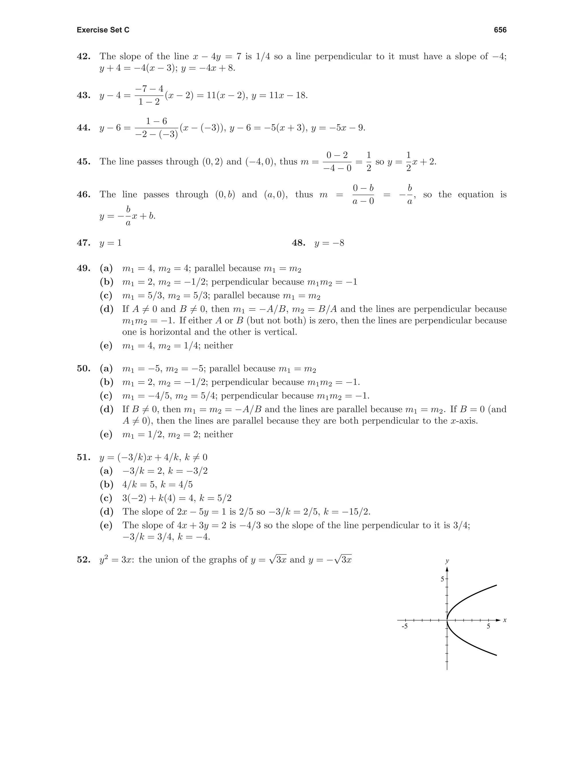 Exercise Set C 656
42. The slope of the line x − 4y = 7 is 1/4 so a line perpendicular to it must have a slope of −4;
y + 4 = −4(x − 3); y = −4x + 8.
43. y − 4 =
−7 − 4
1 − 2
(x − 2) = 11(x − 2), y = 11x − 18.
44. y − 6 =
1 − 6
−2 − (−3)
(x − (−3)), y − 6 = −5(x + 3), y = −5x − 9.
45. The line passes through (0, 2) and (−4, 0), thus m =
0 − 2
−4 − 0
=
1
2
so y =
1
2
x + 2.
46. The line passes through (0, b) and (a, 0), thus m =
0 − b
a − 0
= −
b
a
, so the equation is
y = −
b
a
x + b.
47. y = 1 48. y = −8
49. (a) m1 = 4, m2 = 4; parallel because m1 = m2
(b) m1 = 2, m2 = −1/2; perpendicular because m1m2 = −1
(c) m1 = 5/3, m2 = 5/3; parallel because m1 = m2
(d) If A = 0 and B = 0, then m1 = −A/B, m2 = B/A and the lines are perpendicular because
m1m2 = −1. If either A or B (but not both) is zero, then the lines are perpendicular because
one is horizontal and the other is vertical.
(e) m1 = 4, m2 = 1/4; neither
50. (a) m1 = −5, m2 = −5; parallel because m1 = m2
(b) m1 = 2, m2 = −1/2; perpendicular because m1m2 = −1.
(c) m1 = −4/5, m2 = 5/4; perpendicular because m1m2 = −1.
(d) If B = 0, then m1 = m2 = −A/B and the lines are parallel because m1 = m2. If B = 0 (and
A = 0), then the lines are parallel because they are both perpendicular to the x-axis.
(e) m1 = 1/2, m2 = 2; neither
51. y = (−3/k)x + 4/k, k = 0
(a) −3/k = 2, k = −3/2
(b) 4/k = 5, k = 4/5
(c) 3(−2) + k(4) = 4, k = 5/2
(d) The slope of 2x − 5y = 1 is 2/5 so −3/k = 2/5, k = −15/2.
(e) The slope of 4x + 3y = 2 is −4/3 so the slope of the line perpendicular to it is 3/4;
−3/k = 3/4, k = −4.
52. y2
= 3x: the union of the graphs of y =
√
3x and y = −
√
3x
x
y
5-5
5
 