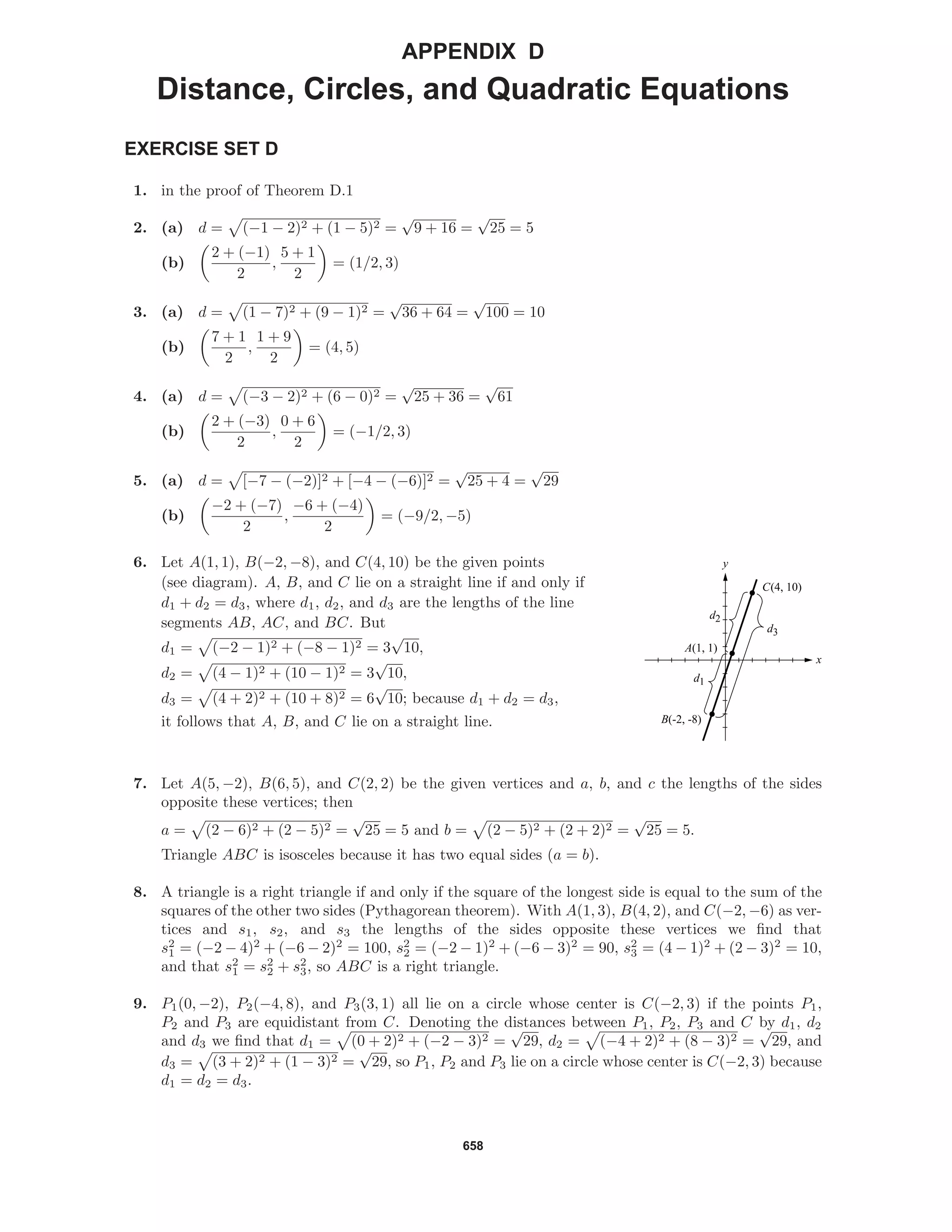658
APPENDIX D
Distance, Circles, and Quadratic Equations
EXERCISE SET D
1. in the proof of Theorem D.1
2. (a) d = (−1 − 2)2 + (1 − 5)2 =
√
9 + 16 =
√
25 = 5
(b)
2 + (−1)
2
,
5 + 1
2
= (1/2, 3)
3. (a) d = (1 − 7)2 + (9 − 1)2 =
√
36 + 64 =
√
100 = 10
(b)
7 + 1
2
,
1 + 9
2
= (4, 5)
4. (a) d = (−3 − 2)2 + (6 − 0)2 =
√
25 + 36 =
√
61
(b)
2 + (−3)
2
,
0 + 6
2
= (−1/2, 3)
5. (a) d = [−7 − (−2)]2 + [−4 − (−6)]2 =
√
25 + 4 =
√
29
(b)
−2 + (−7)
2
,
−6 + (−4)
2
= (−9/2, −5)
6. Let A(1, 1), B(−2, −8), and C(4, 10) be the given points
(see diagram). A, B, and C lie on a straight line if and only if
d1 + d2 = d3, where d1, d2, and d3 are the lengths of the line
segments AB, AC, and BC. But
d1 = (−2 − 1)2 + (−8 − 1)2 = 3
√
10,
d2 = (4 − 1)2 + (10 − 1)2 = 3
√
10,
d3 = (4 + 2)2 + (10 + 8)2 = 6
√
10; because d1 + d2 = d3,
it follows that A, B, and C lie on a straight line.
x
y
C(4, 10)
A(1, 1)
B(-2, -8)
d3
d2
d1
7. Let A(5, −2), B(6, 5), and C(2, 2) be the given vertices and a, b, and c the lengths of the sides
opposite these vertices; then
a = (2 − 6)2 + (2 − 5)2 =
√
25 = 5 and b = (2 − 5)2 + (2 + 2)2 =
√
25 = 5.
Triangle ABC is isosceles because it has two equal sides (a = b).
8. A triangle is a right triangle if and only if the square of the longest side is equal to the sum of the
squares of the other two sides (Pythagorean theorem). With A(1, 3), B(4, 2), and C(−2, −6) as ver-
tices and s1, s2, and s3 the lengths of the sides opposite these vertices we ﬁnd that
s2
1 = (−2 − 4)2
+ (−6 − 2)2
= 100, s2
2 = (−2 − 1)2
+ (−6 − 3)2
= 90, s2
3 = (4 − 1)2
+ (2 − 3)2
= 10,
and that s2
1 = s2
2 + s2
3, so ABC is a right triangle.
9. P1(0, −2), P2(−4, 8), and P3(3, 1) all lie on a circle whose center is C(−2, 3) if the points P1,
P2 and P3 are equidistant from C. Denoting the distances between P1, P2, P3 and C by d1, d2
and d3 we ﬁnd that d1 = (0 + 2)2 + (−2 − 3)2 =
√
29, d2 = (−4 + 2)2 + (8 − 3)2 =
√
29, and
d3 = (3 + 2)2 + (1 − 3)2 =
√
29, so P1, P2 and P3 lie on a circle whose center is C(−2, 3) because
d1 = d2 = d3.
 