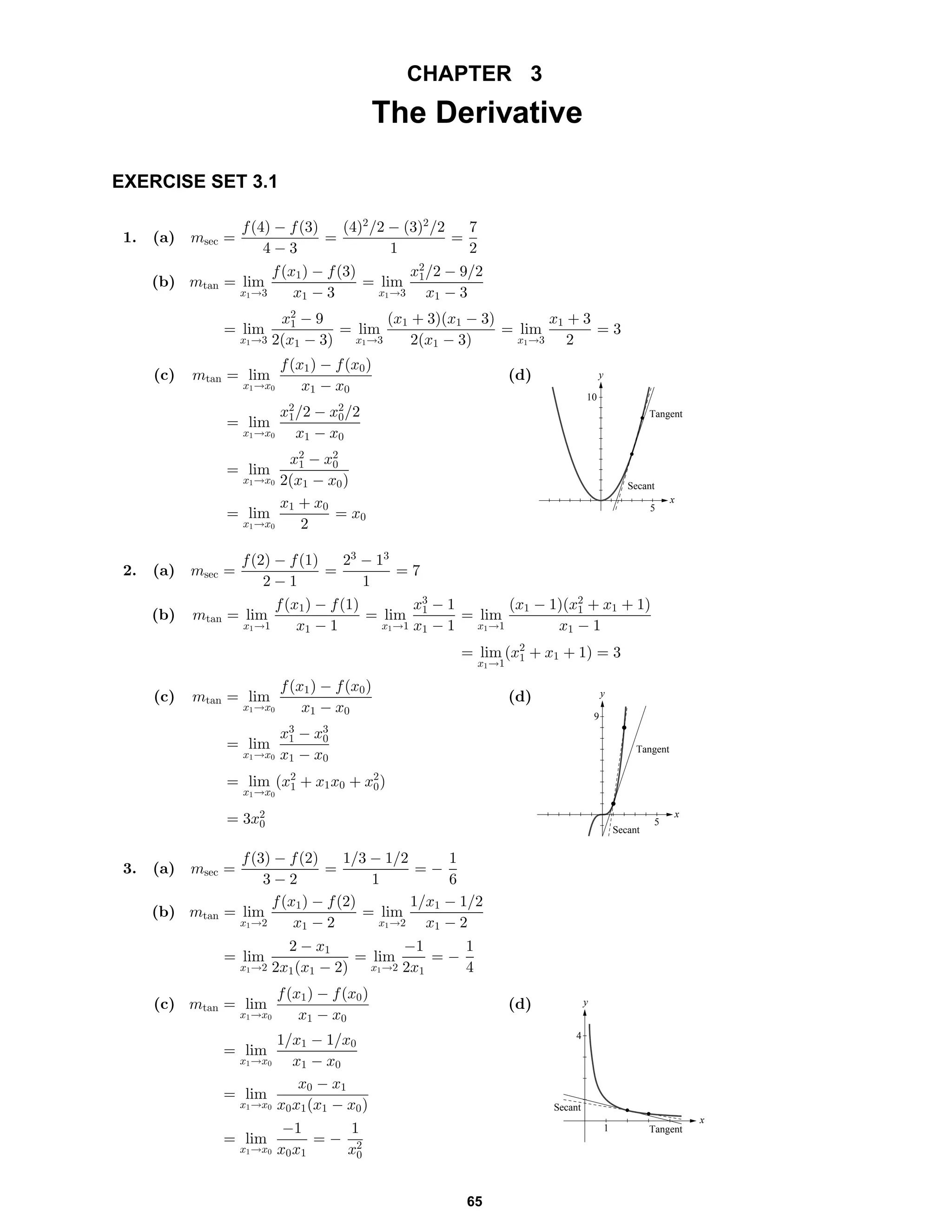CHAPTER 3
The Derivative
EXERCISE SET 3.1
1. (a) msec =
f(4) − f(3)
4 − 3
=
(4)2
/2 − (3)2
/2
1
=
7
2
(b) mtan = lim
x1→3
f(x1) − f(3)
x1 − 3
= lim
x1→3
x2
1/2 − 9/2
x1 − 3
= lim
x1→3
x2
1 − 9
2(x1 − 3)
= lim
x1→3
(x1 + 3)(x1 − 3)
2(x1 − 3)
= lim
x1→3
x1 + 3
2
= 3
(c) mtan = lim
x1→x0
f(x1) − f(x0)
x1 − x0
= lim
x1→x0
x2
1/2 − x2
0/2
x1 − x0
= lim
x1→x0
x2
1 − x2
0
2(x1 − x0)
= lim
x1→x0
x1 + x0
2
= x0
(d)
x
y
Tangent
Secant
5
10
2. (a) msec =
f(2) − f(1)
2 − 1
=
23
− 13
1
= 7
(b) mtan = lim
x1→1
f(x1) − f(1)
x1 − 1
= lim
x1→1
x3
1 − 1
x1 − 1
= lim
x1→1
(x1 − 1)(x2
1 + x1 + 1)
x1 − 1
= lim
x1→1
(x2
1 + x1 + 1) = 3
(c) mtan = lim
x1→x0
f(x1) − f(x0)
x1 − x0
= lim
x1→x0
x3
1 − x3
0
x1 − x0
= lim
x1→x0
(x2
1 + x1x0 + x2
0)
= 3x2
0
(d)
x
y
Secant
Tangent
5
9
3. (a) msec =
f(3) − f(2)
3 − 2
=
1/3 − 1/2
1
= −
1
6
(b) mtan = lim
x1→2
f(x1) − f(2)
x1 − 2
= lim
x1→2
1/x1 − 1/2
x1 − 2
= lim
x1→2
2 − x1
2x1(x1 − 2)
= lim
x1→2
−1
2x1
= −
1
4
(c) mtan = lim
x1→x0
f(x1) − f(x0)
x1 − x0
= lim
x1→x0
1/x1 − 1/x0
x1 − x0
= lim
x1→x0
x0 − x1
x0x1(x1 − x0)
= lim
x1→x0
−1
x0x1
= −
1
x2
0
(d)
x
y
Secant
Tangent1
4
65
 