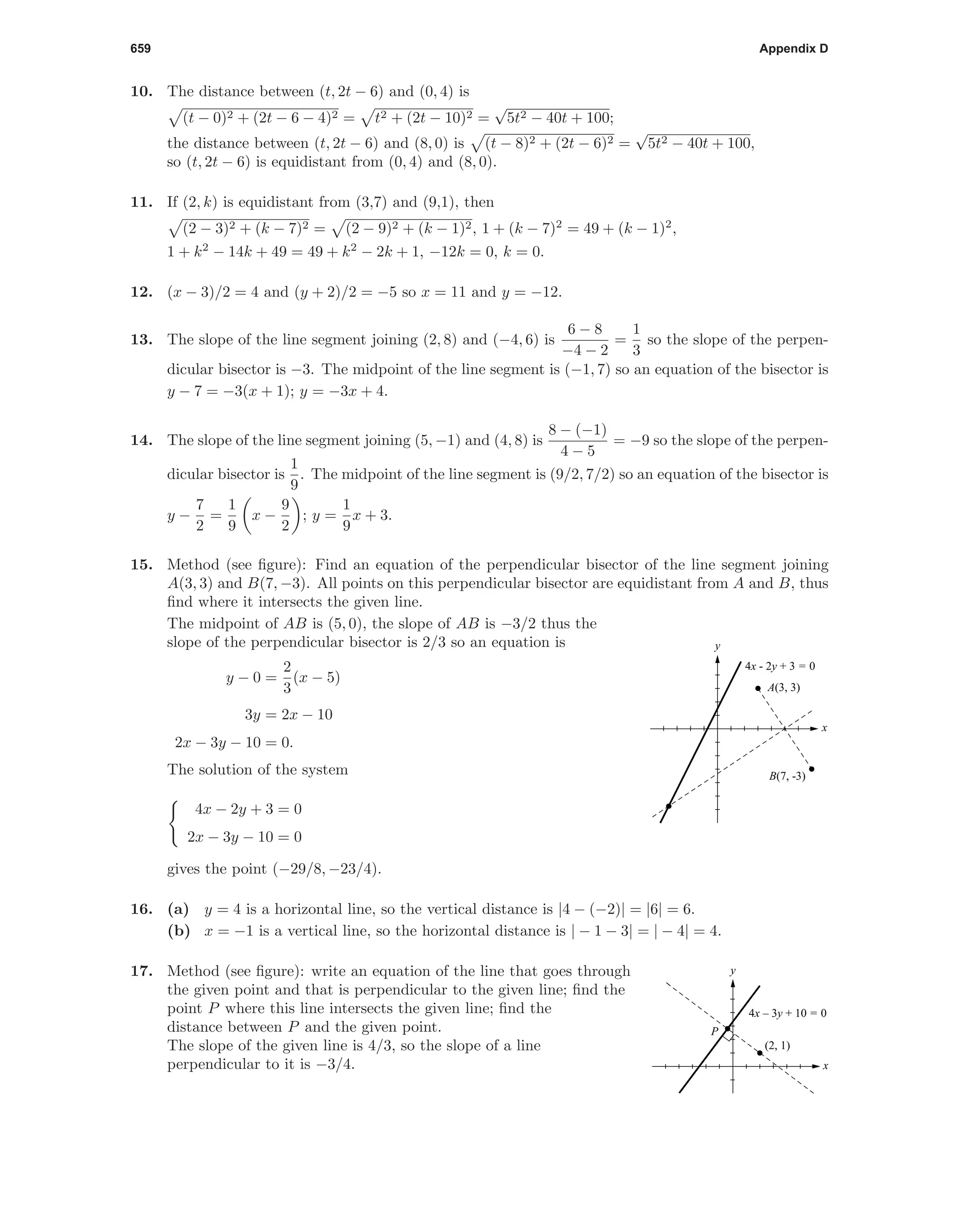 659 Appendix D
10. The distance between (t, 2t − 6) and (0, 4) is
(t − 0)2 + (2t − 6 − 4)2 = t2 + (2t − 10)2 =
√
5t2 − 40t + 100;
the distance between (t, 2t − 6) and (8, 0) is (t − 8)2 + (2t − 6)2 =
√
5t2 − 40t + 100,
so (t, 2t − 6) is equidistant from (0, 4) and (8, 0).
11. If (2, k) is equidistant from (3,7) and (9,1), then
(2 − 3)2 + (k − 7)2 = (2 − 9)2 + (k − 1)2, 1 + (k − 7)2
= 49 + (k − 1)2
,
1 + k2
− 14k + 49 = 49 + k2
− 2k + 1, −12k = 0, k = 0.
12. (x − 3)/2 = 4 and (y + 2)/2 = −5 so x = 11 and y = −12.
13. The slope of the line segment joining (2, 8) and (−4, 6) is
6 − 8
−4 − 2
=
1
3
so the slope of the perpen-
dicular bisector is −3. The midpoint of the line segment is (−1, 7) so an equation of the bisector is
y − 7 = −3(x + 1); y = −3x + 4.
14. The slope of the line segment joining (5, −1) and (4, 8) is
8 − (−1)
4 − 5
= −9 so the slope of the perpen-
dicular bisector is
1
9
. The midpoint of the line segment is (9/2, 7/2) so an equation of the bisector is
y −
7
2
=
1
9
x −
9
2
; y =
1
9
x + 3.
15. Method (see ﬁgure): Find an equation of the perpendicular bisector of the line segment joining
A(3, 3) and B(7, −3). All points on this perpendicular bisector are equidistant from A and B, thus
ﬁnd where it intersects the given line.
The midpoint of AB is (5, 0), the slope of AB is −3/2 thus the
slope of the perpendicular bisector is 2/3 so an equation is
y − 0 =
2
3
(x − 5)
3y = 2x − 10
2x − 3y − 10 = 0.
The solution of the system
4x − 2y + 3 = 0
2x − 3y − 10 = 0
gives the point (−29/8, −23/4).
x
y
A(3, 3)
B(7, -3)
4x - 2y + 3 = 0
16. (a) y = 4 is a horizontal line, so the vertical distance is |4 − (−2)| = |6| = 6.
(b) x = −1 is a vertical line, so the horizontal distance is | − 1 − 3| = | − 4| = 4.
17. Method (see ﬁgure): write an equation of the line that goes through
the given point and that is perpendicular to the given line; ﬁnd the
point P where this line intersects the given line; ﬁnd the
distance between P and the given point.
The slope of the given line is 4/3, so the slope of a line
perpendicular to it is −3/4. x
y
4x – 3y + 10 = 0
(2, 1)
P
 